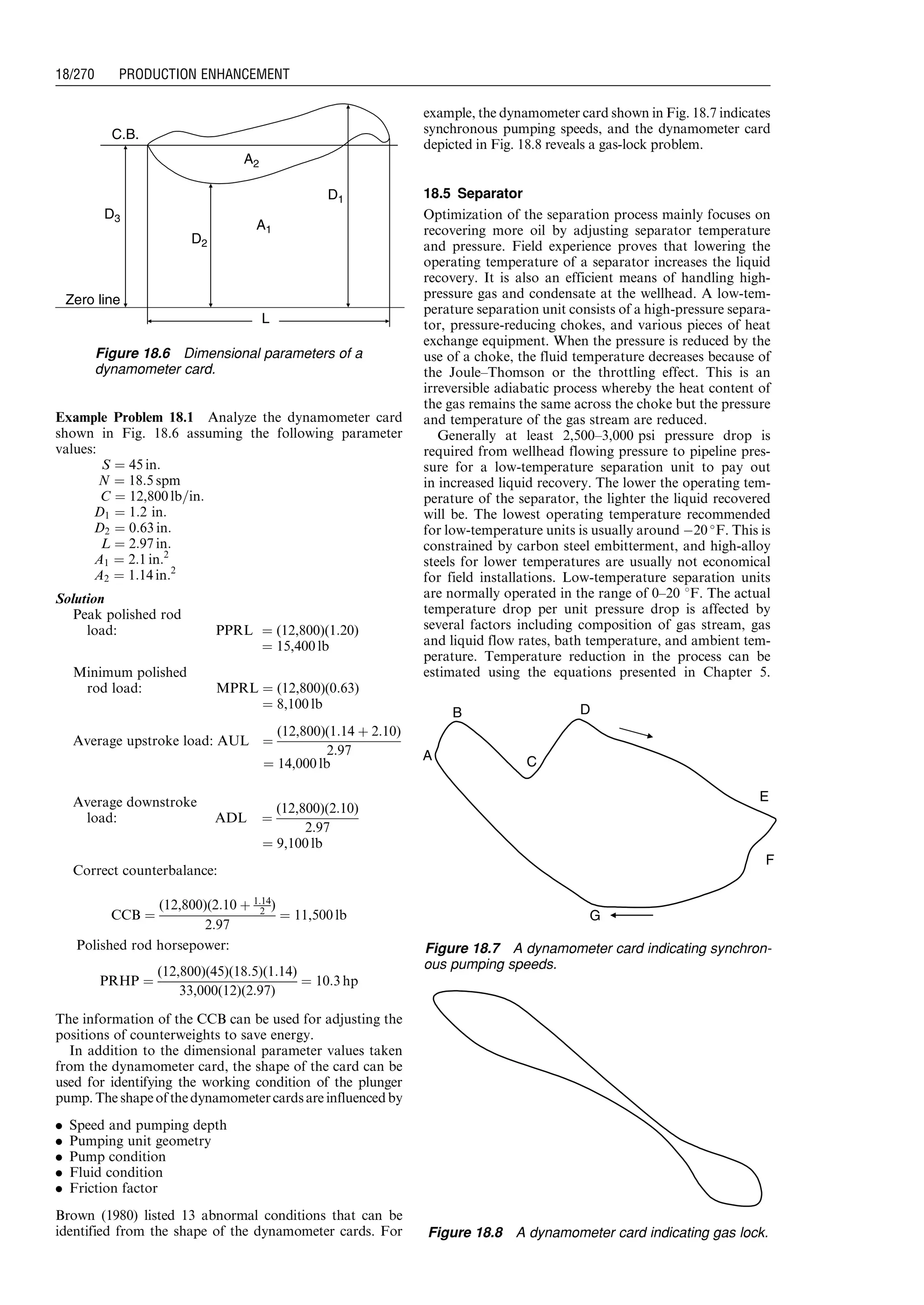 Example Problem 18.1 Analyze the dynamometer card
shown in Fig. 18.6 assuming the following parameter
values:
S ¼ 45 in:
N ¼ 18:5 spm
C ¼ 12,800 lb=in:
D1 ¼ 1:2 in:
D2 ¼ 0:63 in:
L ¼ 2:97 in:
A1 ¼ 2:1 in:2
A2 ¼ 1:14 in:2
Solution
Peak polished rod
load: PPRL ¼ (12,800)(1:20)
¼ 15,400 lb
Minimum polished
rod load: MPRL ¼ (12,800)(0:63)
¼ 8,100 lb
Average upstroke load: AUL ¼
(12,800)(1:14 þ 2:10)
2:97
¼ 14,000 lb
Average downstroke
load: ADL ¼
(12,800)(2:10)
2:97
¼ 9,100 lb
Correct counterbalance:
CCB ¼
(12,800)(2:10 þ 1:14
2 )
2:97
¼ 11,500 lb
Polished rod horsepower:
PRHP ¼
(12,800)(45)(18:5)(1:14)
33,000(12)(2:97)
¼ 10:3 hp
The information of the CCB can be used for adjusting the
positions of counterweights to save energy.
In addition to the dimensional parameter values taken
from the dynamometer card, the shape of the card can be
used for identifying the working condition of the plunger
pump. The shapeofthedynamometercardsare influencedby
. Speed and pumping depth
. Pumping unit geometry
. Pump condition
. Fluid condition
. Friction factor
Brown (1980) listed 13 abnormal conditions that can be
identified from the shape of the dynamometer cards. For
example, the dynamometer card shown in Fig. 18.7 indicates
synchronous pumping speeds, and the dynamometer card
depicted in Fig. 18.8 reveals a gas-lock problem.
18.5 Separator
Optimization of the separation process mainly focuses on
recovering more oil by adjusting separator temperature
and pressure. Field experience proves that lowering the
operating temperature of a separator increases the liquid
recovery. It is also an efficient means of handling high-
pressure gas and condensate at the wellhead. A low-tem-
perature separation unit consists of a high-pressure separa-
tor, pressure-reducing chokes, and various pieces of heat
exchange equipment. When the pressure is reduced by the
use of a choke, the fluid temperature decreases because of
the Joule–Thomson or the throttling effect. This is an
irreversible adiabatic process whereby the heat content of
the gas remains the same across the choke but the pressure
and temperature of the gas stream are reduced.
Generally at least 2,500–3,000 psi pressure drop is
required from wellhead flowing pressure to pipeline pres-
sure for a low-temperature separation unit to pay out
in increased liquid recovery. The lower the operating tem-
perature of the separator, the lighter the liquid recovered
will be. The lowest operating temperature recommended
for low-temperature units is usually around À20 
F. This is
constrained by carbon steel embitterment, and high-alloy
steels for lower temperatures are usually not economical
for field installations. Low-temperature separation units
are normally operated in the range of 0–20 8F. The actual
temperature drop per unit pressure drop is affected by
several factors including composition of gas stream, gas
and liquid flow rates, bath temperature, and ambient tem-
perature. Temperature reduction in the process can be
estimated using the equations presented in Chapter 5.
L
Zero line
D3
C.B.
A2
A1
D1
D2
Figure 18.6 Dimensional parameters of a
dynamometer card.
A
B
C
D
F
E
G
Figure 18.7 A dynamometer card indicating synchron-
ous pumping speeds.
Figure 18.8 A dynamometer card indicating gas lock.
Guo, Boyun / Computer Assited Petroleum Production Engg 0750682701_chap18 Final Proof page 270 4.1.2007 10:04pm Compositor Name: SJoearun
18/270 PRODUCTION ENHANCEMENT
 