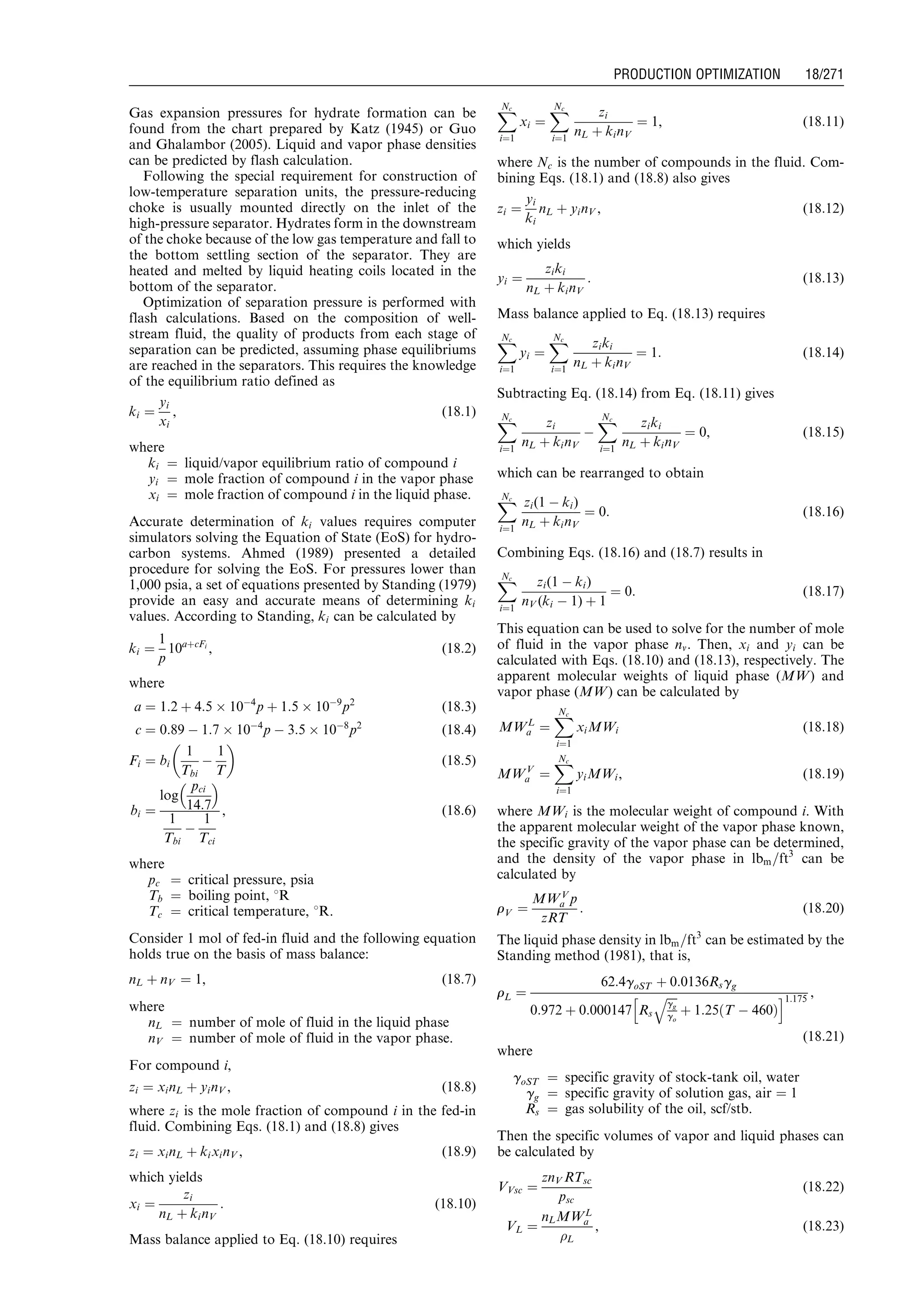 Gas expansion pressures for hydrate formation can be
found from the chart prepared by Katz (1945) or Guo
and Ghalambor (2005). Liquid and vapor phase densities
can be predicted by flash calculation.
Following the special requirement for construction of
low-temperature separation units, the pressure-reducing
choke is usually mounted directly on the inlet of the
high-pressure separator. Hydrates form in the downstream
of the choke because of the low gas temperature and fall to
the bottom settling section of the separator. They are
heated and melted by liquid heating coils located in the
bottom of the separator.
Optimization of separation pressure is performed with
flash calculations. Based on the composition of well-
stream fluid, the quality of products from each stage of
separation can be predicted, assuming phase equilibriums
are reached in the separators. This requires the knowledge
of the equilibrium ratio defined as
ki ¼
yi
xi
, (18:1)
where
ki ¼ liquid/vapor equilibrium ratio of compound i
yi ¼ mole fraction of compound i in the vapor phase
xi ¼ mole fraction of compound i in the liquid phase.
Accurate determination of ki values requires computer
simulators solving the Equation of State (EoS) for hydro-
carbon systems. Ahmed (1989) presented a detailed
procedure for solving the EoS. For pressures lower than
1,000 psia, a set of equations presented by Standing (1979)
provide an easy and accurate means of determining ki
values. According to Standing, ki can be calculated by
ki ¼
1
p
10aþcFi
, (18:2)
where
a ¼ 1:2 þ 4:5 Â 10À4
p þ 1:5 Â 10À9
p2
(18:3)
c ¼ 0:89 À 1:7 Â 10À4
p À 3:5 Â 10À8
p2
(18:4)
Fi ¼ bi
1
Tbi
À
1
T
 
(18:5)
bi ¼
log
pci
14:7
 
1
Tbi
À
1
Tci
, (18:6)
where
pc ¼ critical pressure, psia
Tb ¼ boiling point, 8R
Tc ¼ critical temperature, 8R.
Consider 1 mol of fed-in fluid and the following equation
holds true on the basis of mass balance:
nL þ nV ¼ 1, (18:7)
where
nL ¼ number of mole of fluid in the liquid phase
nV ¼ number of mole of fluid in the vapor phase.
For compound i,
zi ¼ xinL þ yinV , (18:8)
where zi is the mole fraction of compound i in the fed-in
fluid. Combining Eqs. (18.1) and (18.8) gives
zi ¼ xinL þ kixinV , (18:9)
which yields
xi ¼
zi
nL þ kinV
: (18:10)
Mass balance applied to Eq. (18.10) requires
XNc
i¼1
xi ¼
XNc
i¼1
zi
nL þ kinV
¼ 1, (18:11)
where Nc is the number of compounds in the fluid. Com-
bining Eqs. (18.1) and (18.8) also gives
zi ¼
yi
ki
nL þ yinV , (18:12)
which yields
yi ¼
ziki
nL þ kinV
: (18:13)
Mass balance applied to Eq. (18.13) requires
XNc
i¼1
yi ¼
XNc
i¼1
ziki
nL þ kinV
¼ 1: (18:14)
Subtracting Eq. (18.14) from Eq. (18.11) gives
XNc
i¼1
zi
nL þ kinV
À
XNc
i¼1
ziki
nL þ kinV
¼ 0, (18:15)
which can be rearranged to obtain
XNc
i¼1
zi(1 À ki)
nL þ kinV
¼ 0: (18:16)
Combining Eqs. (18.16) and (18.7) results in
XNc
i¼1
zi(1 À ki)
nV (ki À 1) þ 1
¼ 0: (18:17)
This equation can be used to solve for the number of mole
of fluid in the vapor phase nv. Then, xi and yi can be
calculated with Eqs. (18.10) and (18.13), respectively. The
apparent molecular weights of liquid phase (MW) and
vapor phase (MW) can be calculated by
MWL
a ¼
XNc
i¼1
xiMWi (18:18)
MWV
a ¼
XNc
i¼1
yiMWi, (18:19)
where MWi is the molecular weight of compound i. With
the apparent molecular weight of the vapor phase known,
the specific gravity of the vapor phase can be determined,
and the density of the vapor phase in lbm=ft3
can be
calculated by
rV ¼
MWV
a p
zRT
: (18:20)
The liquid phase density in lbm=ft3
can be estimated by the
Standing method (1981), that is,
rL ¼
62:4goST þ 0:0136Rsgg
0:972 þ 0:000147 Rs
ﬃﬃﬃﬃ
gg
go
q
þ 1:25 T À 460ð Þ
h i1:175
,
(18:21)
where
goST ¼ specific gravity of stock-tank oil, water
gg ¼ specific gravity of solution gas, air ¼ 1
Rs ¼ gas solubility of the oil, scf/stb.
Then the specific volumes of vapor and liquid phases can
be calculated by
VVsc ¼
znV RTsc
psc
(18:22)
VL ¼
nLMWL
a
L
, (18:23)
Guo, Boyun / Computer Assited Petroleum Production Engg 0750682701_chap18 Final Proof page 271 4.1.2007 10:04pm Compositor Name: SJoearun
PRODUCTION OPTIMIZATION 18/271
 