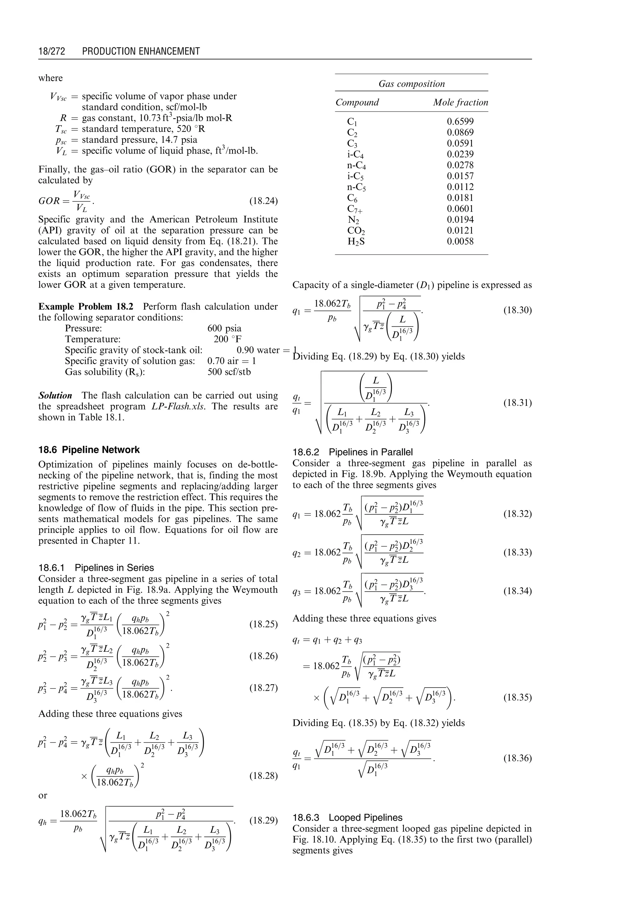 where
VVsc ¼ specific volume of vapor phase under
standard condition, scf/mol-lb
R ¼ gas constant, 10:73 ft3
-psia/lb mol-R
Tsc ¼ standard temperature, 520 8R
psc ¼ standard pressure, 14.7 psia
VL ¼ specific volume of liquid phase, ft3
/mol-lb.
Finally, the gas–oil ratio (GOR) in the separator can be
calculated by
GOR ¼
VVsc
VL
: (18:24)
Specific gravity and the American Petroleum Institute
(API) gravity of oil at the separation pressure can be
calculated based on liquid density from Eq. (18.21). The
lower the GOR, the higher the API gravity, and the higher
the liquid production rate. For gas condensates, there
exists an optimum separation pressure that yields the
lower GOR at a given temperature.
Example Problem 18.2 Perform flash calculation under
the following separator conditions:
Pressure: 600 psia
Temperature: 200 8F
Specific gravity of stock-tank oil: 0.90 water ¼ 1
Specific gravity of solution gas: 0.70 air ¼ 1
Gas solubility (Rs): 500 scf/stb
Solution The flash calculation can be carried out using
the spreadsheet program LP-Flash.xls. The results are
shown in Table 18.1.
18.6 Pipeline Network
Optimization of pipelines mainly focuses on de-bottle-
necking of the pipeline network, that is, finding the most
restrictive pipeline segments and replacing/adding larger
segments to remove the restriction effect. This requires the
knowledge of flow of fluids in the pipe. This section pre-
sents mathematical models for gas pipelines. The same
principle applies to oil flow. Equations for oil flow are
presented in Chapter 11.
18.6.1 Pipelines in Series
Consider a three-segment gas pipeline in a series of total
length L depicted in Fig. 18.9a. Applying the Weymouth
equation to each of the three segments gives
p2
1 À p2
2 ¼
ggT zL1
D
16=3
1
qhpb
18:062Tb
 2
(18:25)
p2
2 À p2
3 ¼
ggT zL2
D
16=3
2
qhpb
18:062Tb
 2
(18:26)
p2
3 À p2
4 ¼
ggT zL3
D
16=3
3
qhpb
18:062Tb
 2
: (18:27)
Adding these three equations gives
p2
1 À p2
4 ¼ ggT z
L1
D
16=3
1
þ
L2
D
16=3
2
þ
L3
D
16=3
3
!
Â
qhpb
18:062Tb
 2
(18:28)
or
qh ¼
18:062Tb
pb
ﬃﬃﬃﬃﬃﬃﬃﬃﬃﬃﬃﬃﬃﬃﬃﬃﬃﬃﬃﬃﬃﬃﬃﬃﬃﬃﬃﬃﬃﬃﬃﬃﬃﬃﬃﬃﬃﬃﬃﬃﬃﬃﬃﬃﬃﬃﬃﬃﬃﬃﬃﬃﬃﬃﬃﬃﬃﬃﬃﬃﬃﬃ
p2
1 À p2
4
ggTz
L1
D
16=3
1
þ
L2
D
16=3
2
þ
L3
D
16=3
3
!
v
u
u
u
u
t
: (18:29)
Capacity of a single-diameter (D1) pipeline is expressed as
q1 ¼
18:062Tb
pb
ﬃﬃﬃﬃﬃﬃﬃﬃﬃﬃﬃﬃﬃﬃﬃﬃﬃﬃﬃﬃﬃﬃﬃﬃﬃﬃﬃﬃﬃ
p2
1 À p2
4
ggTz
L
D
16=3
1
!
v
u
u
u
u
t
: (18:30)
Dividing Eq. (18.29) by Eq. (18.30) yields
qt
q1
¼
ﬃﬃﬃﬃﬃﬃﬃﬃﬃﬃﬃﬃﬃﬃﬃﬃﬃﬃﬃﬃﬃﬃﬃﬃﬃﬃﬃﬃﬃﬃﬃﬃﬃﬃﬃﬃﬃﬃﬃﬃﬃﬃﬃﬃﬃﬃﬃﬃﬃﬃﬃﬃ
L
D
16=3
1
!
L1
D
16=3
1
þ
L2
D
16=3
2
þ
L3
D
16=3
3
!
v
u
u
u
u
u
u
u
t
: (18:31)
18.6.2 Pipelines in Parallel
Consider a three-segment gas pipeline in parallel as
depicted in Fig. 18.9b. Applying the Weymouth equation
to each of the three segments gives
q1 ¼ 18:062
Tb
pb
ﬃﬃﬃﬃﬃﬃﬃﬃﬃﬃﬃﬃﬃﬃﬃﬃﬃﬃﬃﬃﬃﬃﬃﬃﬃﬃﬃﬃﬃﬃ
( p2
1 À p2
2)D
16=3
1
ggT zL
v
u
u
t (18:32)
q2 ¼ 18:062
Tb
pb
ﬃﬃﬃﬃﬃﬃﬃﬃﬃﬃﬃﬃﬃﬃﬃﬃﬃﬃﬃﬃﬃﬃﬃﬃﬃﬃﬃﬃﬃﬃ
( p2
1 À p2
2)D
16=3
2
ggT zL
v
u
u
t (18:33)
q3 ¼ 18:062
Tb
pb
ﬃﬃﬃﬃﬃﬃﬃﬃﬃﬃﬃﬃﬃﬃﬃﬃﬃﬃﬃﬃﬃﬃﬃﬃﬃﬃﬃﬃﬃﬃ
( p2
1 À p2
2)D
16=3
3
ggT zL
v
u
u
t : (18:34)
Adding these three equations gives
qt ¼ q1 þ q2 þ q3
¼ 18:062
Tb
pb
ﬃﬃﬃﬃﬃﬃﬃﬃﬃﬃﬃﬃﬃﬃﬃﬃﬃﬃﬃ
( p2
1 À p2
2)
ggTzL
s
Â
ﬃﬃﬃﬃﬃﬃﬃﬃﬃﬃﬃ
D
16=3
1
q
þ
ﬃﬃﬃﬃﬃﬃﬃﬃﬃﬃﬃ
D
16=3
2
q
þ
ﬃﬃﬃﬃﬃﬃﬃﬃﬃﬃﬃ
D
16=3
3
q 
: (18:35)
Dividing Eq. (18.35) by Eq. (18.32) yields
qt
q1
¼
ﬃﬃﬃﬃﬃﬃﬃﬃﬃﬃﬃ
D
16=3
1
q
þ
ﬃﬃﬃﬃﬃﬃﬃﬃﬃﬃﬃ
D
16=3
2
q
þ
ﬃﬃﬃﬃﬃﬃﬃﬃﬃﬃﬃ
D
16=3
3
q
ﬃﬃﬃﬃﬃﬃﬃﬃﬃﬃﬃ
D
16=3
1
q : (18:36)
18.6.3 Looped Pipelines
Consider a three-segment looped gas pipeline depicted in
Fig. 18.10. Applying Eq. (18.35) to the first two (parallel)
segments gives
Gas composition
Compound Mole fraction
C1 0.6599
C2 0.0869
C3 0.0591
i-C4 0.0239
n-C4 0.0278
i-C5 0.0157
n-C5 0.0112
C6 0.0181
C7þ 0.0601
N2 0.0194
CO2 0.0121
H2S 0.0058
Guo, Boyun / Computer Assited Petroleum Production Engg 0750682701_chap18 Final Proof page 272 4.1.2007 10:04pm Compositor Name: SJoearun
18/272 PRODUCTION ENHANCEMENT
 