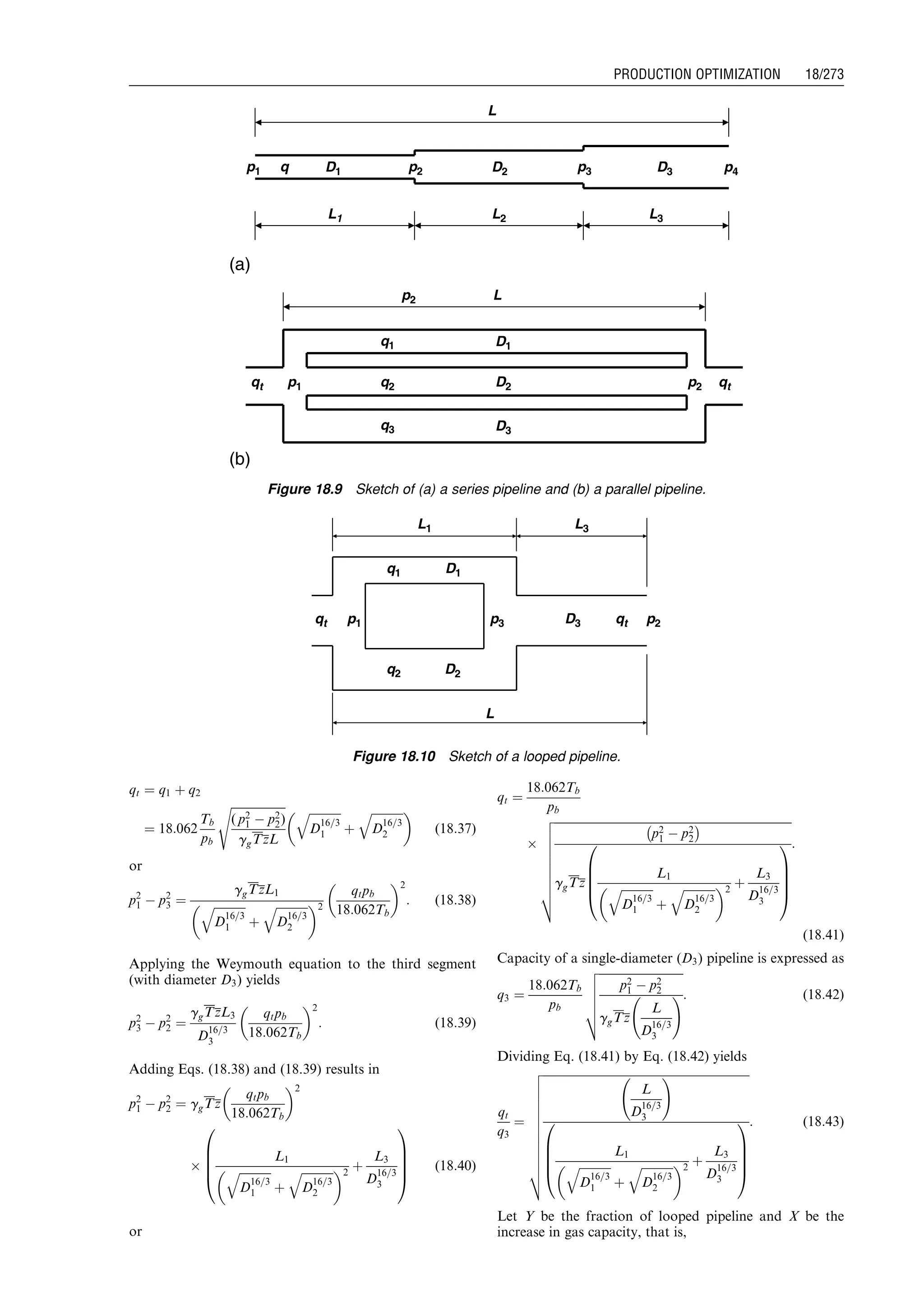 qt ¼ q1 þ q2
¼ 18:062
Tb
pb
ﬃﬃﬃﬃﬃﬃﬃﬃﬃﬃﬃﬃﬃﬃﬃﬃﬃﬃﬃ
( p2
1 À p2
2)
ggTzL
s ﬃﬃﬃﬃﬃﬃﬃﬃﬃﬃﬃ
D
16=3
1
q
þ
ﬃﬃﬃﬃﬃﬃﬃﬃﬃﬃﬃ
D
16=3
2
q 
(18:37)
or
p2
1 À p2
3 ¼
ggTzL1
ﬃﬃﬃﬃﬃﬃﬃﬃﬃﬃﬃ
D
16=3
1
q
þ
ﬃﬃﬃﬃﬃﬃﬃﬃﬃﬃﬃ
D
16=3
2
q 2
qtpb
18:062Tb
 2
: (18:38)
Applying the Weymouth equation to the third segment
(with diameter D3) yields
p2
3 À p2
2 ¼
ggTzL3
D
16=3
3
qtpb
18:062Tb
 2
: (18:39)
Adding Eqs. (18.38) and (18.39) results in
p2
1 À p2
2 ¼ ggTz
qtpb
18:062Tb
 2
Â
L1
ﬃﬃﬃﬃﬃﬃﬃﬃﬃﬃﬃ
D
16=3
1
q
þ
ﬃﬃﬃﬃﬃﬃﬃﬃﬃﬃﬃ
D
16=3
2
q 2
þ
L3
D
16=3
3
0
B
B
B
@
1
C
C
C
A
(18:40)
or
qt ¼
18:062Tb
pb
Â
ﬃﬃﬃﬃﬃﬃﬃﬃﬃﬃﬃﬃﬃﬃﬃﬃﬃﬃﬃﬃﬃﬃﬃﬃﬃﬃﬃﬃﬃﬃﬃﬃﬃﬃﬃﬃﬃﬃﬃﬃﬃﬃﬃﬃﬃﬃﬃﬃﬃﬃﬃﬃﬃﬃﬃﬃﬃﬃﬃﬃﬃﬃﬃﬃﬃﬃﬃﬃﬃﬃﬃﬃﬃﬃﬃﬃﬃﬃﬃﬃﬃﬃ
p2
1 À p2
2
À Á
ggTz
L1
ﬃﬃﬃﬃﬃﬃﬃﬃﬃﬃﬃ
D
16=3
1
q
þ
ﬃﬃﬃﬃﬃﬃﬃﬃﬃﬃﬃ
D
16=3
2
q 2
þ
L3
D
16=3
3
0
B
B
B
@
1
C
C
C
A
v
u
u
u
u
u
u
u
u
t
:
(18:41)
Capacity of a single-diameter (D3) pipeline is expressed as
q3 ¼
18:062Tb
pb
ﬃﬃﬃﬃﬃﬃﬃﬃﬃﬃﬃﬃﬃﬃﬃﬃﬃﬃﬃﬃﬃﬃﬃﬃﬃﬃﬃﬃﬃ
p2
1 À p2
2
ggTz
L
D
16=3
3
!
v
u
u
u
u
t
: (18:42)
Dividing Eq. (18.41) by Eq. (18.42) yields
qt
q3
¼
ﬃﬃﬃﬃﬃﬃﬃﬃﬃﬃﬃﬃﬃﬃﬃﬃﬃﬃﬃﬃﬃﬃﬃﬃﬃﬃﬃﬃﬃﬃﬃﬃﬃﬃﬃﬃﬃﬃﬃﬃﬃﬃﬃﬃﬃﬃﬃﬃﬃﬃﬃﬃﬃﬃﬃﬃﬃﬃﬃﬃﬃﬃﬃﬃﬃﬃﬃﬃﬃﬃﬃ
L
D
16=3
3
!
L1
ﬃﬃﬃﬃﬃﬃﬃﬃﬃﬃﬃ
D
16=3
1
q
þ
ﬃﬃﬃﬃﬃﬃﬃﬃﬃﬃﬃ
D
16=3
2
q 2
þ
L3
D
16=3
3
0
B
B
B
@
1
C
C
C
A
v
u
u
u
u
u
u
u
u
u
u
u
t
: (18:43)
Let Y be the fraction of looped pipeline and X be the
increase in gas capacity, that is,
(b)
(a)
L1
L
L3
D1 D3p1 p2 D2
L2
p3 p4
L
D1
D3
p1
p2
D2 p2qt
q1
q2
q3
qt
q
Figure 18.9 Sketch of (a) a series pipeline and (b) a parallel pipeline.
L1
L
L3
D1
D2
p3 D3p1 p2qt
q1
q2
qt
Figure 18.10 Sketch of a looped pipeline.
Guo, Boyun / Computer Assited Petroleum Production Engg 0750682701_chap18 Final Proof page 273 4.1.2007 10:04pm Compositor Name: SJoearun
PRODUCTION OPTIMIZATION 18/273
 
