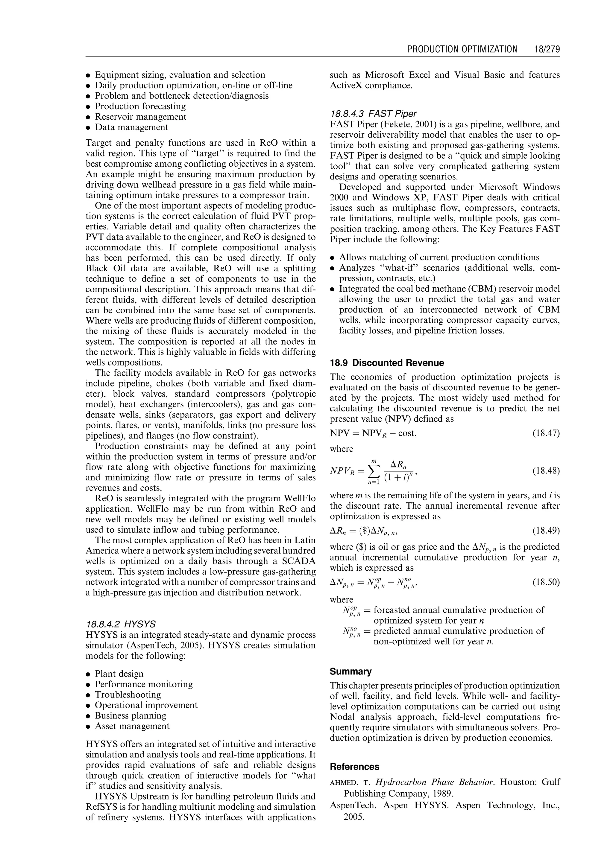 . Equipment sizing, evaluation and selection
. Daily production optimization, on-line or off-line
. Problem and bottleneck detection/diagnosis
. Production forecasting
. Reservoir management
. Data management
Target and penalty functions are used in ReO within a
valid region. This type of ‘‘target’’ is required to find the
best compromise among conflicting objectives in a system.
An example might be ensuring maximum production by
driving down wellhead pressure in a gas field while main-
taining optimum intake pressures to a compressor train.
One of the most important aspects of modeling produc-
tion systems is the correct calculation of fluid PVT prop-
erties. Variable detail and quality often characterizes the
PVT data available to the engineer, and ReO is designed to
accommodate this. If complete compositional analysis
has been performed, this can be used directly. If only
Black Oil data are available, ReO will use a splitting
technique to define a set of components to use in the
compositional description. This approach means that dif-
ferent fluids, with different levels of detailed description
can be combined into the same base set of components.
Where wells are producing fluids of different composition,
the mixing of these fluids is accurately modeled in the
system. The composition is reported at all the nodes in
the network. This is highly valuable in fields with differing
wells compositions.
The facility models available in ReO for gas networks
include pipeline, chokes (both variable and fixed diam-
eter), block valves, standard compressors (polytropic
model), heat exchangers (intercoolers), gas and gas con-
densate wells, sinks (separators, gas export and delivery
points, flares, or vents), manifolds, links (no pressure loss
pipelines), and flanges (no flow constraint).
Production constraints may be defined at any point
within the production system in terms of pressure and/or
flow rate along with objective functions for maximizing
and minimizing flow rate or pressure in terms of sales
revenues and costs.
ReO is seamlessly integrated with the program WellFlo
application. WellFlo may be run from within ReO and
new well models may be defined or existing well models
used to simulate inflow and tubing performance.
The most complex application of ReO has been in Latin
America where a network system including several hundred
wells is optimized on a daily basis through a SCADA
system. This system includes a low-pressure gas-gathering
network integrated with a number of compressor trains and
a high-pressure gas injection and distribution network.
18.8.4.2 HYSYS
HYSYS is an integrated steady-state and dynamic process
simulator (AspenTech, 2005). HYSYS creates simulation
models for the following:
. Plant design
. Performance monitoring
. Troubleshooting
. Operational improvement
. Business planning
. Asset management
HYSYS offers an integrated set of intuitive and interactive
simulation and analysis tools and real-time applications. It
provides rapid evaluations of safe and reliable designs
through quick creation of interactive models for ‘‘what
if’’ studies and sensitivity analysis.
HYSYS Upstream is for handling petroleum fluids and
RefSYS is for handling multiunit modeling and simulation
of refinery systems. HYSYS interfaces with applications
such as Microsoft Excel and Visual Basic and features
ActiveX compliance.
18.8.4.3 FAST Piper
FAST Piper (Fekete, 2001) is a gas pipeline, wellbore, and
reservoir deliverability model that enables the user to op-
timize both existing and proposed gas-gathering systems.
FAST Piper is designed to be a ‘‘quick and simple looking
tool’’ that can solve very complicated gathering system
designs and operating scenarios.
Developed and supported under Microsoft Windows
2000 and Windows XP, FAST Piper deals with critical
issues such as multiphase flow, compressors, contracts,
rate limitations, multiple wells, multiple pools, gas com-
position tracking, among others. The Key Features FAST
Piper include the following:
. Allows matching of current production conditions
. Analyzes ‘‘what-if’’ scenarios (additional wells, com-
pression, contracts, etc.)
. Integrated the coal bed methane (CBM) reservoir model
allowing the user to predict the total gas and water
production of an interconnected network of CBM
wells, while incorporating compressor capacity curves,
facility losses, and pipeline friction losses.
18.9 Discounted Revenue
The economics of production optimization projects is
evaluated on the basis of discounted revenue to be gener-
ated by the projects. The most widely used method for
calculating the discounted revenue is to predict the net
present value (NPV) defined as
NPV ¼ NPVR À cost, (18:47)
where
NPVR ¼
Xm
n¼1
DRn
1 þ ið Þn , (18:48)
where m is the remaining life of the system in years, and i is
the discount rate. The annual incremental revenue after
optimization is expressed as
DRn ¼ $ð ÞDNp, n, (18:49)
where ($) is oil or gas price and the DNp, n is the predicted
annual incremental cumulative production for year n,
which is expressed as
DNp, n ¼ Nop
p, n À Nno
p, n, (18:50)
where
Nop
p, n ¼ forcasted annual cumulative production of
optimized system for year n
Nno
p, n ¼ predicted annual cumulative production of
non-optimized well for year n.
Summary
This chapter presents principles of production optimization
of well, facility, and field levels. While well- and facility-
level optimization computations can be carried out using
Nodal analysis approach, field-level computations fre-
quently require simulators with simultaneous solvers. Pro-
duction optimization is driven by production economics.
References
ahmed, t. Hydrocarbon Phase Behavior. Houston: Gulf
Publishing Company, 1989.
AspenTech. Aspen HYSYS. Aspen Technology, Inc.,
2005.
Guo, Boyun / Computer Assited Petroleum Production Engg 0750682701_chap18 Final Proof page 279 4.1.2007 10:04pm Compositor Name: SJoearun
PRODUCTION OPTIMIZATION 18/279
 