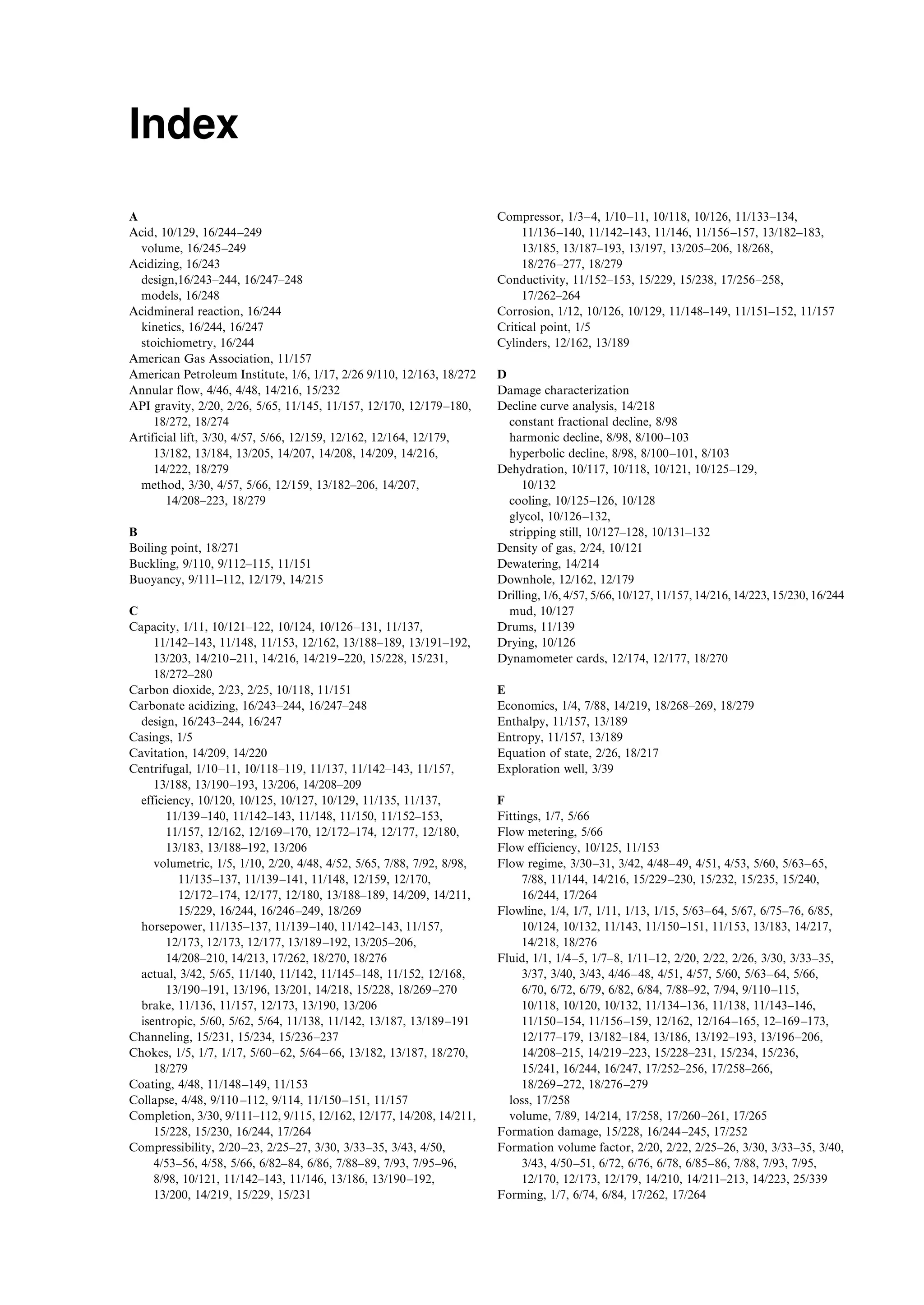 Index
A
Acid, 10/129, 16/244–249
volume, 16/245–249
Acidizing, 16/243
design,16/243–244, 16/247–248
models, 16/248
Acidmineral reaction, 16/244
kinetics, 16/244, 16/247
stoichiometry, 16/244
American Gas Association, 11/157
American Petroleum Institute, 1/6, 1/17, 2/26 9/110, 12/163, 18/272
Annular flow, 4/46, 4/48, 14/216, 15/232
API gravity, 2/20, 2/26, 5/65, 11/145, 11/157, 12/170, 12/179–180,
18/272, 18/274
Artificial lift, 3/30, 4/57, 5/66, 12/159, 12/162, 12/164, 12/179,
13/182, 13/184, 13/205, 14/207, 14/208, 14/209, 14/216,
14/222, 18/279
method, 3/30, 4/57, 5/66, 12/159, 13/182–206, 14/207,
14/208–223, 18/279
B
Boiling point, 18/271
Buckling, 9/110, 9/112–115, 11/151
Buoyancy, 9/111–112, 12/179, 14/215
C
Capacity, 1/11, 10/121–122, 10/124, 10/126–131, 11/137,
11/142–143, 11/148, 11/153, 12/162, 13/188–189, 13/191–192,
13/203, 14/210–211, 14/216, 14/219–220, 15/228, 15/231,
18/272–280
Carbon dioxide, 2/23, 2/25, 10/118, 11/151
Carbonate acidizing, 16/243–244, 16/247–248
design, 16/243–244, 16/247
Casings, 1/5
Cavitation, 14/209, 14/220
Centrifugal, 1/10–11, 10/118–119, 11/137, 11/142–143, 11/157,
13/188, 13/190–193, 13/206, 14/208–209
efficiency, 10/120, 10/125, 10/127, 10/129, 11/135, 11/137,
11/139–140, 11/142–143, 11/148, 11/150, 11/152–153,
11/157, 12/162, 12/169–170, 12/172–174, 12/177, 12/180,
13/183, 13/188–192, 13/206
volumetric, 1/5, 1/10, 2/20, 4/48, 4/52, 5/65, 7/88, 7/92, 8/98,
11/135–137, 11/139–141, 11/148, 12/159, 12/170,
12/172–174, 12/177, 12/180, 13/188–189, 14/209, 14/211,
15/229, 16/244, 16/246–249, 18/269
horsepower, 11/135–137, 11/139–140, 11/142–143, 11/157,
12/173, 12/173, 12/177, 13/189–192, 13/205–206,
14/208–210, 14/213, 17/262, 18/270, 18/276
actual, 3/42, 5/65, 11/140, 11/142, 11/145–148, 11/152, 12/168,
13/190–191, 13/196, 13/201, 14/218, 15/228, 18/269–270
brake, 11/136, 11/157, 12/173, 13/190, 13/206
isentropic, 5/60, 5/62, 5/64, 11/138, 11/142, 13/187, 13/189–191
Channeling, 15/231, 15/234, 15/236–237
Chokes, 1/5, 1/7, 1/17, 5/60–62, 5/64–66, 13/182, 13/187, 18/270,
18/279
Coating, 4/48, 11/148–149, 11/153
Collapse, 4/48, 9/110 –112, 9/114, 11/150–151, 11/157
Completion, 3/30, 9/111–112, 9/115, 12/162, 12/177, 14/208, 14/211,
15/228, 15/230, 16/244, 17/264
Compressibility, 2/20–23, 2/25–27, 3/30, 3/33–35, 3/43, 4/50,
4/53–56, 4/58, 5/66, 6/82–84, 6/86, 7/88–89, 7/93, 7/95–96,
8/98, 10/121, 11/142–143, 11/146, 13/186, 13/190–192,
13/200, 14/219, 15/229, 15/231
Compressor, 1/3–4, 1/10–11, 10/118, 10/126, 11/133–134,
11/136–140, 11/142–143, 11/146, 11/156–157, 13/182–183,
13/185, 13/187–193, 13/197, 13/205–206, 18/268,
18/276–277, 18/279
Conductivity, 11/152–153, 15/229, 15/238, 17/256–258,
17/262–264
Corrosion, 1/12, 10/126, 10/129, 11/148–149, 11/151–152, 11/157
Critical point, 1/5
Cylinders, 12/162, 13/189
D
Damage characterization
Decline curve analysis, 14/218
constant fractional decline, 8/98
harmonic decline, 8/98, 8/100–103
hyperbolic decline, 8/98, 8/100–101, 8/103
Dehydration, 10/117, 10/118, 10/121, 10/125–129,
10/132
cooling, 10/125–126, 10/128
glycol, 10/126–132,
stripping still, 10/127–128, 10/131–132
Density of gas, 2/24, 10/121
Dewatering, 14/214
Downhole, 12/162, 12/179
Drilling, 1/6, 4/57, 5/66, 10/127, 11/157, 14/216, 14/223, 15/230, 16/244
mud, 10/127
Drums, 11/139
Drying, 10/126
Dynamometer cards, 12/174, 12/177, 18/270
E
Economics, 1/4, 7/88, 14/219, 18/268–269, 18/279
Enthalpy, 11/157, 13/189
Entropy, 11/157, 13/189
Equation of state, 2/26, 18/217
Exploration well, 3/39
F
Fittings, 1/7, 5/66
Flow metering, 5/66
Flow efficiency, 10/125, 11/153
Flow regime, 3/30–31, 3/42, 4/48–49, 4/51, 4/53, 5/60, 5/63–65,
7/88, 11/144, 14/216, 15/229–230, 15/232, 15/235, 15/240,
16/244, 17/264
Flowline, 1/4, 1/7, 1/11, 1/13, 1/15, 5/63–64, 5/67, 6/75–76, 6/85,
10/124, 10/132, 11/143, 11/150–151, 11/153, 13/183, 14/217,
14/218, 18/276
Fluid, 1/1, 1/4–5, 1/7–8, 1/11–12, 2/20, 2/22, 2/26, 3/30, 3/33–35,
3/37, 3/40, 3/43, 4/46–48, 4/51, 4/57, 5/60, 5/63–64, 5/66,
6/70, 6/72, 6/79, 6/82, 6/84, 7/88–92, 7/94, 9/110–115,
10/118, 10/120, 10/132, 11/134–136, 11/138, 11/143–146,
11/150–154, 11/156–159, 12/162, 12/164–165, 12–169–173,
12/177–179, 13/182–184, 13/186, 13/192–193, 13/196–206,
14/208–215, 14/219–223, 15/228–231, 15/234, 15/236,
15/241, 16/244, 16/247, 17/252–256, 17/258–266,
18/269–272, 18/276–279
loss, 17/258
volume, 7/89, 14/214, 17/258, 17/260–261, 17/265
Formation damage, 15/228, 16/244–245, 17/252
Formation volume factor, 2/20, 2/22, 2/25–26, 3/30, 3/33–35, 3/40,
3/43, 4/50–51, 6/72, 6/76, 6/78, 6/85–86, 7/88, 7/93, 7/95,
12/170, 12/173, 12/179, 14/210, 14/211–213, 14/223, 25/339
Forming, 1/7, 6/74, 6/84, 17/262, 17/264
Guo, Boyun / Petroleum Production Engineering, A Computer-Assisted Approach Index Final Proof page 285 28.12.2006 10:57am
 