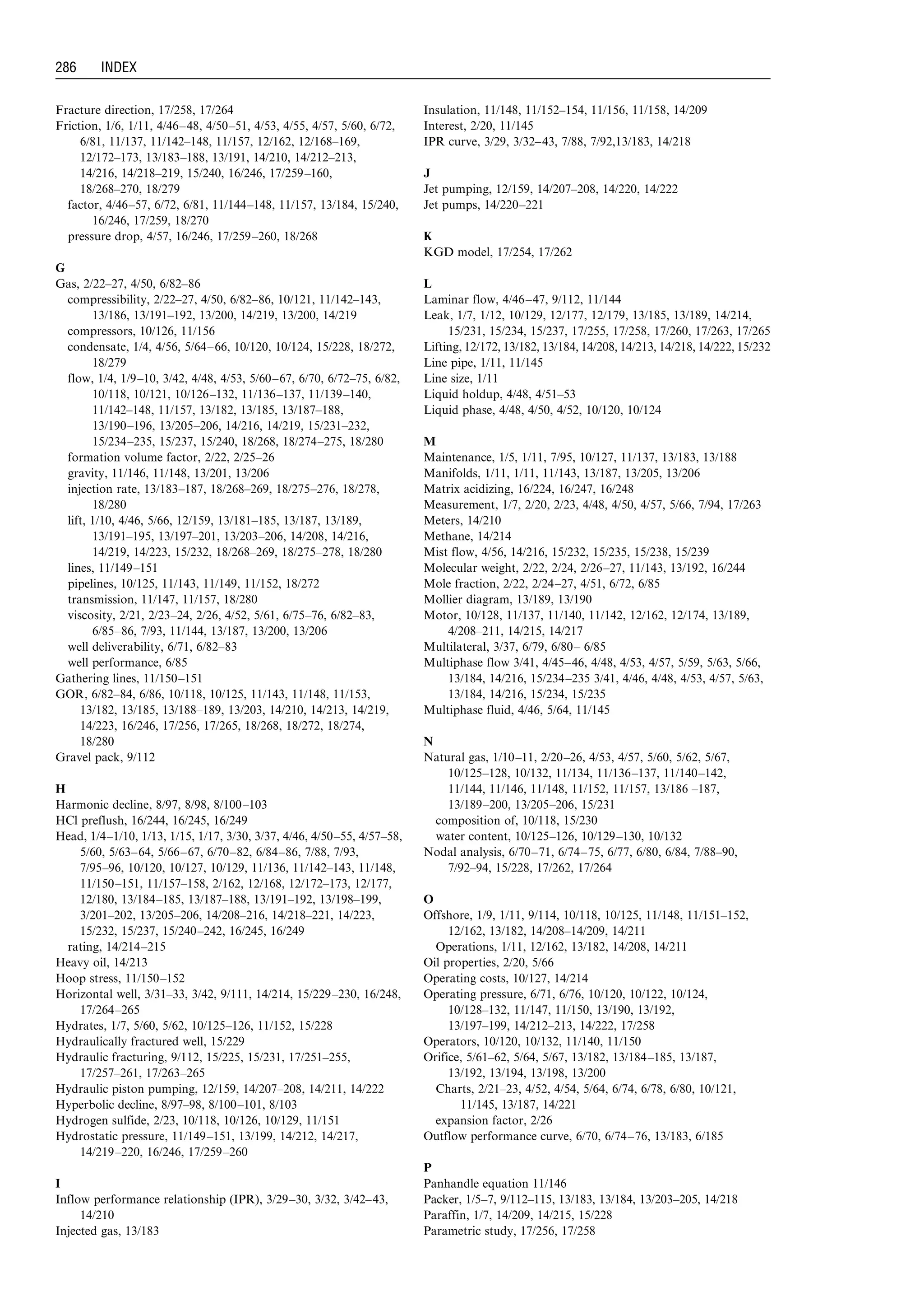 Fracture direction, 17/258, 17/264
Friction, 1/6, 1/11, 4/46–48, 4/50–51, 4/53, 4/55, 4/57, 5/60, 6/72,
6/81, 11/137, 11/142–148, 11/157, 12/162, 12/168–169,
12/172–173, 13/183–188, 13/191, 14/210, 14/212–213,
14/216, 14/218–219, 15/240, 16/246, 17/259–160,
18/268–270, 18/279
factor, 4/46–57, 6/72, 6/81, 11/144–148, 11/157, 13/184, 15/240,
16/246, 17/259, 18/270
pressure drop, 4/57, 16/246, 17/259–260, 18/268
G
Gas, 2/22–27, 4/50, 6/82–86
compressibility, 2/22–27, 4/50, 6/82–86, 10/121, 11/142–143,
13/186, 13/191–192, 13/200, 14/219, 13/200, 14/219
compressors, 10/126, 11/156
condensate, 1/4, 4/56, 5/64–66, 10/120, 10/124, 15/228, 18/272,
18/279
flow, 1/4, 1/9–10, 3/42, 4/48, 4/53, 5/60–67, 6/70, 6/72–75, 6/82,
10/118, 10/121, 10/126–132, 11/136–137, 11/139–140,
11/142–148, 11/157, 13/182, 13/185, 13/187–188,
13/190–196, 13/205–206, 14/216, 14/219, 15/231–232,
15/234–235, 15/237, 15/240, 18/268, 18/274–275, 18/280
formation volume factor, 2/22, 2/25–26
gravity, 11/146, 11/148, 13/201, 13/206
injection rate, 13/183–187, 18/268–269, 18/275–276, 18/278,
18/280
lift, 1/10, 4/46, 5/66, 12/159, 13/181–185, 13/187, 13/189,
13/191–195, 13/197–201, 13/203–206, 14/208, 14/216,
14/219, 14/223, 15/232, 18/268–269, 18/275–278, 18/280
lines, 11/149–151
pipelines, 10/125, 11/143, 11/149, 11/152, 18/272
transmission, 11/147, 11/157, 18/280
viscosity, 2/21, 2/23–24, 2/26, 4/52, 5/61, 6/75–76, 6/82–83,
6/85–86, 7/93, 11/144, 13/187, 13/200, 13/206
well deliverability, 6/71, 6/82–83
well performance, 6/85
Gathering lines, 11/150–151
GOR, 6/82–84, 6/86, 10/118, 10/125, 11/143, 11/148, 11/153,
13/182, 13/185, 13/188–189, 13/203, 14/210, 14/213, 14/219,
14/223, 16/246, 17/256, 17/265, 18/268, 18/272, 18/274,
18/280
Gravel pack, 9/112
H
Harmonic decline, 8/97, 8/98, 8/100–103
HCl preflush, 16/244, 16/245, 16/249
Head, 1/4–1/10, 1/13, 1/15, 1/17, 3/30, 3/37, 4/46, 4/50–55, 4/57–58,
5/60, 5/63–64, 5/66–67, 6/70–82, 6/84–86, 7/88, 7/93,
7/95–96, 10/120, 10/127, 10/129, 11/136, 11/142–143, 11/148,
11/150–151, 11/157–158, 2/162, 12/168, 12/172–173, 12/177,
12/180, 13/184–185, 13/187–188, 13/191–192, 13/198–199,
3/201–202, 13/205–206, 14/208–216, 14/218–221, 14/223,
15/232, 15/237, 15/240–242, 16/245, 16/249
rating, 14/214–215
Heavy oil, 14/213
Hoop stress, 11/150–152
Horizontal well, 3/31–33, 3/42, 9/111, 14/214, 15/229–230, 16/248,
17/264–265
Hydrates, 1/7, 5/60, 5/62, 10/125–126, 11/152, 15/228
Hydraulically fractured well, 15/229
Hydraulic fracturing, 9/112, 15/225, 15/231, 17/251–255,
17/257–261, 17/263–265
Hydraulic piston pumping, 12/159, 14/207–208, 14/211, 14/222
Hyperbolic decline, 8/97–98, 8/100–101, 8/103
Hydrogen sulfide, 2/23, 10/118, 10/126, 10/129, 11/151
Hydrostatic pressure, 11/149–151, 13/199, 14/212, 14/217,
14/219–220, 16/246, 17/259–260
I
Inflow performance relationship (IPR), 3/29–30, 3/32, 3/42–43,
14/210
Injected gas, 13/183
Insulation, 11/148, 11/152–154, 11/156, 11/158, 14/209
Interest, 2/20, 11/145
IPR curve, 3/29, 3/32–43, 7/88, 7/92,13/183, 14/218
J
Jet pumping, 12/159, 14/207–208, 14/220, 14/222
Jet pumps, 14/220–221
K
KGD model, 17/254, 17/262
L
Laminar flow, 4/46–47, 9/112, 11/144
Leak, 1/7, 1/12, 10/129, 12/177, 12/179, 13/185, 13/189, 14/214,
15/231, 15/234, 15/237, 17/255, 17/258, 17/260, 17/263, 17/265
Lifting, 12/172, 13/182, 13/184, 14/208, 14/213, 14/218, 14/222, 15/232
Line pipe, 1/11, 11/145
Line size, 1/11
Liquid holdup, 4/48, 4/51–53
Liquid phase, 4/48, 4/50, 4/52, 10/120, 10/124
M
Maintenance, 1/5, 1/11, 7/95, 10/127, 11/137, 13/183, 13/188
Manifolds, 1/11, 1/11, 11/143, 13/187, 13/205, 13/206
Matrix acidizing, 16/224, 16/247, 16/248
Measurement, 1/7, 2/20, 2/23, 4/48, 4/50, 4/57, 5/66, 7/94, 17/263
Meters, 14/210
Methane, 14/214
Mist flow, 4/56, 14/216, 15/232, 15/235, 15/238, 15/239
Molecular weight, 2/22, 2/24, 2/26–27, 11/143, 13/192, 16/244
Mole fraction, 2/22, 2/24–27, 4/51, 6/72, 6/85
Mollier diagram, 13/189, 13/190
Motor, 10/128, 11/137, 11/140, 11/142, 12/162, 12/174, 13/189,
4/208–211, 14/215, 14/217
Multilateral, 3/37, 6/79, 6/80– 6/85
Multiphase flow 3/41, 4/45–46, 4/48, 4/53, 4/57, 5/59, 5/63, 5/66,
13/184, 14/216, 15/234–235 3/41, 4/46, 4/48, 4/53, 4/57, 5/63,
13/184, 14/216, 15/234, 15/235
Multiphase fluid, 4/46, 5/64, 11/145
N
Natural gas, 1/10–11, 2/20–26, 4/53, 4/57, 5/60, 5/62, 5/67,
10/125–128, 10/132, 11/134, 11/136–137, 11/140–142,
11/144, 11/146, 11/148, 11/152, 11/157, 13/186 –187,
13/189–200, 13/205–206, 15/231
composition of, 10/118, 15/230
water content, 10/125–126, 10/129–130, 10/132
Nodal analysis, 6/70–71, 6/74–75, 6/77, 6/80, 6/84, 7/88–90,
7/92–94, 15/228, 17/262, 17/264
O
Offshore, 1/9, 1/11, 9/114, 10/118, 10/125, 11/148, 11/151–152,
12/162, 13/182, 14/208–14/209, 14/211
Operations, 1/11, 12/162, 13/182, 14/208, 14/211
Oil properties, 2/20, 5/66
Operating costs, 10/127, 14/214
Operating pressure, 6/71, 6/76, 10/120, 10/122, 10/124,
10/128–132, 11/147, 11/150, 13/190, 13/192,
13/197–199, 14/212–213, 14/222, 17/258
Operators, 10/120, 10/132, 11/140, 11/150
Orifice, 5/61–62, 5/64, 5/67, 13/182, 13/184–185, 13/187,
13/192, 13/194, 13/198, 13/200
Charts, 2/21–23, 4/52, 4/54, 5/64, 6/74, 6/78, 6/80, 10/121,
11/145, 13/187, 14/221
expansion factor, 2/26
Outflow performance curve, 6/70, 6/74–76, 13/183, 6/185
P
Panhandle equation 11/146
Packer, 1/5–7, 9/112–115, 13/183, 13/184, 13/203–205, 14/218
Paraffin, 1/7, 14/209, 14/215, 15/228
Parametric study, 17/256, 17/258
Guo, Boyun / Petroleum Production Engineering, A Computer-Assisted Approach Index Final Proof page 286 28.12.2006 10:57am
286 INDEX
 