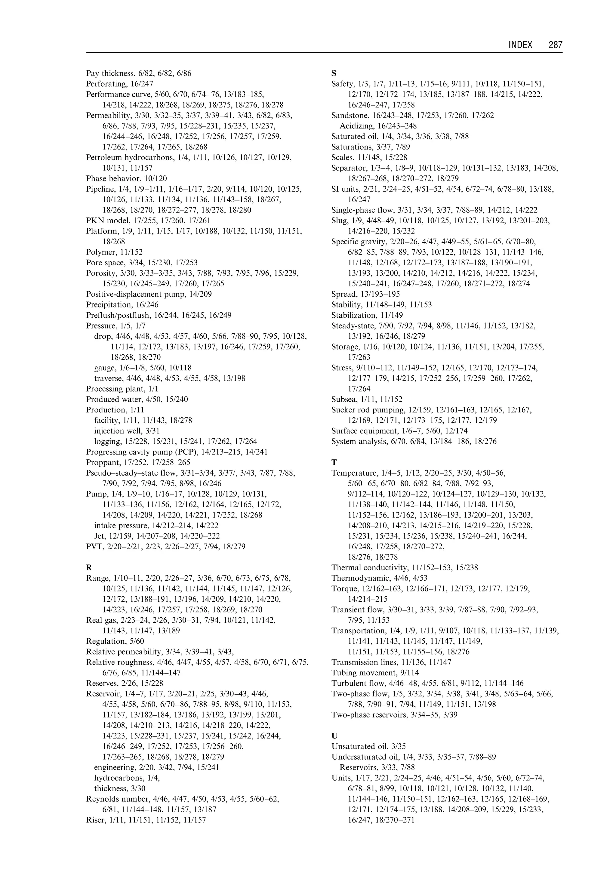 Pay thickness, 6/82, 6/82, 6/86
Perforating, 16/247
Performance curve, 5/60, 6/70, 6/74–76, 13/183–185,
14/218, 14/222, 18/268, 18/269, 18/275, 18/276, 18/278
Permeability, 3/30, 3/32–35, 3/37, 3/39–41, 3/43, 6/82, 6/83,
6/86, 7/88, 7/93, 7/95, 15/228–231, 15/235, 15/237,
16/244–246, 16/248, 17/252, 17/256, 17/257, 17/259,
17/262, 17/264, 17/265, 18/268
Petroleum hydrocarbons, 1/4, 1/11, 10/126, 10/127, 10/129,
10/131, 11/157
Phase behavior, 10/120
Pipeline, 1/4, 1/9–1/11, 1/16–1/17, 2/20, 9/114, 10/120, 10/125,
10/126, 11/133, 11/134, 11/136, 11/143–158, 18/267,
18/268, 18/270, 18/272–277, 18/278, 18/280
PKN model, 17/255, 17/260, 17/261
Platform, 1/9, 1/11, 1/15, 1/17, 10/188, 10/132, 11/150, 11/151,
18/268
Polymer, 11/152
Pore space, 3/34, 15/230, 17/253
Porosity, 3/30, 3/33–3/35, 3/43, 7/88, 7/93, 7/95, 7/96, 15/229,
15/230, 16/245–249, 17/260, 17/265
Positive-displacement pump, 14/209
Precipitation, 16/246
Preflush/postflush, 16/244, 16/245, 16/249
Pressure, 1/5, 1/7
drop, 4/46, 4/48, 4/53, 4/57, 4/60, 5/66, 7/88–90, 7/95, 10/128,
11/114, 12/172, 13/183, 13/197, 16/246, 17/259, 17/260,
18/268, 18/270
gauge, 1/6–1/8, 5/60, 10/118
traverse, 4/46, 4/48, 4/53, 4/55, 4/58, 13/198
Processing plant, 1/1
Produced water, 4/50, 15/240
Production, 1/11
facility, 1/11, 11/143, 18/278
injection well, 3/31
logging, 15/228, 15/231, 15/241, 17/262, 17/264
Progressing cavity pump (PCP), 14/213–215, 14/241
Proppant, 17/252, 17/258–265
Pseudo–steady–state flow, 3/31–3/34, 3/37/, 3/43, 7/87, 7/88,
7/90, 7/92, 7/94, 7/95, 8/98, 16/246
Pump, 1/4, 1/9–10, 1/16–17, 10/128, 10/129, 10/131,
11/133–136, 11/156, 12/162, 12/164, 12/165, 12/172,
14/208, 14/209, 14/220, 14/221, 17/252, 18/268
intake pressure, 14/212–214, 14/222
Jet, 12/159, 14/207–208, 14/220–222
PVT, 2/20–2/21, 2/23, 2/26–2/27, 7/94, 18/279
R
Range, 1/10–11, 2/20, 2/26–27, 3/36, 6/70, 6/73, 6/75, 6/78,
10/125, 11/136, 11/142, 11/144, 11/145, 11/147, 12/126,
12/172, 13/188–191, 13/196, 14/209, 14/210, 14/220,
14/223, 16/246, 17/257, 17/258, 18/269, 18/270
Real gas, 2/23–24, 2/26, 3/30–31, 7/94, 10/121, 11/142,
11/143, 11/147, 13/189
Regulation, 5/60
Relative permeability, 3/34, 3/39–41, 3/43,
Relative roughness, 4/46, 4/47, 4/55, 4/57, 4/58, 6/70, 6/71, 6/75,
6/76, 6/85, 11/144–147
Reserves, 2/26, 15/228
Reservoir, 1/4–7, 1/17, 2/20–21, 2/25, 3/30–43, 4/46,
4/55, 4/58, 5/60, 6/70–86, 7/88–95, 8/98, 9/110, 11/153,
11/157, 13/182–184, 13/186, 13/192, 13/199, 13/201,
14/208, 14/210–213, 14/216, 14/218–220, 14/222,
14/223, 15/228–231, 15/237, 15/241, 15/242, 16/244,
16/246–249, 17/252, 17/253, 17/256–260,
17/263–265, 18/268, 18/278, 18/279
engineering, 2/20, 3/42, 7/94, 15/241
hydrocarbons, 1/4,
thickness, 3/30
Reynolds number, 4/46, 4/47, 4/50, 4/53, 4/55, 5/60–62,
6/81, 11/144–148, 11/157, 13/187
Riser, 1/11, 11/151, 11/152, 11/157
S
Safety, 1/3, 1/7, 1/11–13, 1/15–16, 9/111, 10/118, 11/150–151,
12/170, 12/172–174, 13/185, 13/187–188, 14/215, 14/222,
16/246–247, 17/258
Sandstone, 16/243–248, 17/253, 17/260, 17/262
Acidizing, 16/243–248
Saturated oil, 1/4, 3/34, 3/36, 3/38, 7/88
Saturations, 3/37, 7/89
Scales, 11/148, 15/228
Separator, 1/3–4, 1/8–9, 10/118–129, 10/131–132, 13/183, 14/208,
18/267–268, 18/270–272, 18/279
SI units, 2/21, 2/24–25, 4/51–52, 4/54, 6/72–74, 6/78–80, 13/188,
16/247
Single-phase flow, 3/31, 3/34, 3/37, 7/88–89, 14/212, 14/222
Slug, 1/9, 4/48–49, 10/118, 10/125, 10/127, 13/192, 13/201–203,
14/216–220, 15/232
Specific gravity, 2/20–26, 4/47, 4/49–55, 5/61–65, 6/70–80,
6/82–85, 7/88–89, 7/93, 10/122, 10/128–131, 11/143–146,
11/148, 12/168, 12/172–173, 13/187–188, 13/190–191,
13/193, 13/200, 14/210, 14/212, 14/216, 14/222, 15/234,
15/240–241, 16/247–248, 17/260, 18/271–272, 18/274
Spread, 13/193–195
Stability, 11/148–149, 11/153
Stabilization, 11/149
Steady-state, 7/90, 7/92, 7/94, 8/98, 11/146, 11/152, 13/182,
13/192, 16/246, 18/279
Storage, 1/16, 10/120, 10/124, 11/136, 11/151, 13/204, 17/255,
17/263
Stress, 9/110–112, 11/149–152, 12/165, 12/170, 12/173–174,
12/177–179, 14/215, 17/252–256, 17/259–260, 17/262,
17/264
Subsea, 1/11, 11/152
Sucker rod pumping, 12/159, 12/161–163, 12/165, 12/167,
12/169, 12/171, 12/173–175, 12/177, 12/179
Surface equipment, 1/6–7, 5/60, 12/174
System analysis, 6/70, 6/84, 13/184–186, 18/276
T
Temperature, 1/4–5, 1/12, 2/20–25, 3/30, 4/50–56,
5/60–65, 6/70–80, 6/82–84, 7/88, 7/92–93,
9/112–114, 10/120–122, 10/124–127, 10/129–130, 10/132,
11/138–140, 11/142–144, 11/146, 11/148, 11/150,
11/152–156, 12/162, 13/186–193, 13/200–201, 13/203,
14/208–210, 14/213, 14/215–216, 14/219–220, 15/228,
15/231, 15/234, 15/236, 15/238, 15/240–241, 16/244,
16/248, 17/258, 18/270–272,
18/276, 18/278
Thermal conductivity, 11/152–153, 15/238
Thermodynamic, 4/46, 4/53
Torque, 12/162–163, 12/166–171, 12/173, 12/177, 12/179,
14/214–215
Transient flow, 3/30–31, 3/33, 3/39, 7/87–88, 7/90, 7/92–93,
7/95, 11/153
Transportation, 1/4, 1/9, 1/11, 9/107, 10/118, 11/133–137, 11/139,
11/141, 11/143, 11/145, 11/147, 11/149,
11/151, 11/153, 11/155–156, 18/276
Transmission lines, 11/136, 11/147
Tubing movement, 9/114
Turbulent flow, 4/46–48, 4/55, 6/81, 9/112, 11/144–146
Two-phase flow, 1/5, 3/32, 3/34, 3/38, 3/41, 3/48, 5/63–64, 5/66,
7/88, 7/90–91, 7/94, 11/149, 11/151, 13/198
Two-phase reservoirs, 3/34–35, 3/39
U
Unsaturated oil, 3/35
Undersaturated oil, 1/4, 3/33, 3/35–37, 7/88–89
Reservoirs, 3/33, 7/88
Units, 1/17, 2/21, 2/24–25, 4/46, 4/51–54, 4/56, 5/60, 6/72–74,
6/78–81, 8/99, 10/118, 10/121, 10/128, 10/132, 11/140,
11/144–146, 11/150–151, 12/162–163, 12/165, 12/168–169,
12/171, 12/174–175, 13/188, 14/208–209, 15/229, 15/233,
16/247, 18/270–271
Guo, Boyun / Petroleum Production Engineering, A Computer-Assisted Approach Index Final Proof page 287 28.12.2006 10:57am
INDEX 287
 