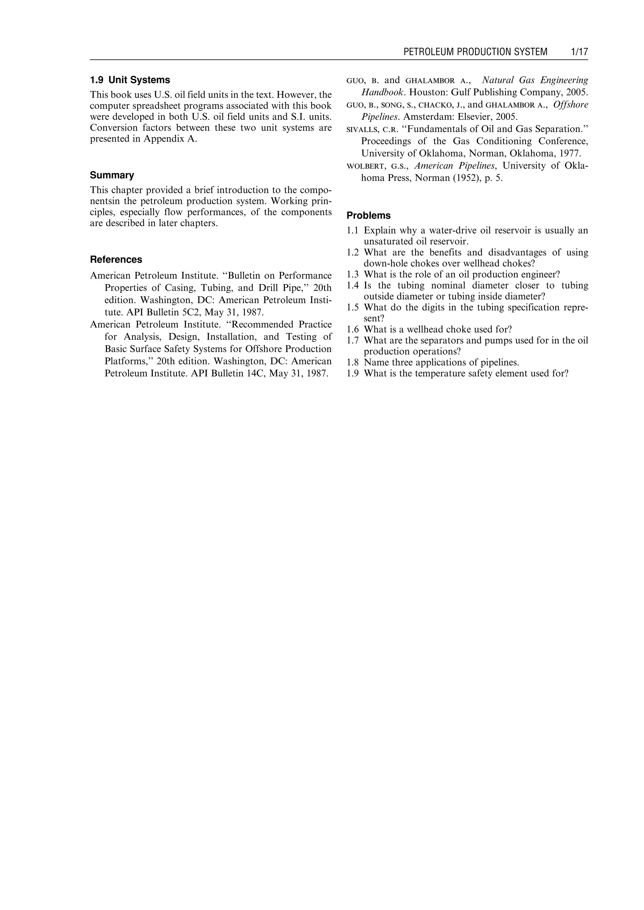 1.9 Unit Systems
This book uses U.S. oil field units in the text. However, the
computer spreadsheet programs associated with this book
were developed in both U.S. oil field units and S.I. units.
Conversion factors between these two unit systems are
presented in Appendix A.
Summary
This chapter provided a brief introduction to the compo-
nentsin the petroleum production system. Working prin-
ciples, especially flow performances, of the components
are described in later chapters.
References
American Petroleum Institute. ‘‘Bulletin on Performance
Properties of Casing, Tubing, and Drill Pipe,’’ 20th
edition. Washington, DC: American Petroleum Insti-
tute. API Bulletin 5C2, May 31, 1987.
American Petroleum Institute. ‘‘Recommended Practice
for Analysis, Design, Installation, and Testing of
Basic Surface Safety Systems for Offshore Production
Platforms,’’ 20th edition. Washington, DC: American
Petroleum Institute. API Bulletin 14C, May 31, 1987.
guo, b. and ghalambor a., Natural Gas Engineering
Handbook. Houston: Gulf Publishing Company, 2005.
guo, b., song, s., chacko, j., and ghalambor a., Offshore
Pipelines. Amsterdam: Elsevier, 2005.
sivalls, c.r. ‘‘Fundamentals of Oil and Gas Separation.’’
Proceedings of the Gas Conditioning Conference,
University of Oklahoma, Norman, Oklahoma, 1977.
wolbert, g.s., American Pipelines, University of Okla-
homa Press, Norman (1952), p. 5.
Problems
1.1 Explain why a water-drive oil reservoir is usually an
unsaturated oil reservoir.
1.2 What are the benefits and disadvantages of using
down-hole chokes over wellhead chokes?
1.3 What is the role of an oil production engineer?
1.4 Is the tubing nominal diameter closer to tubing
outside diameter or tubing inside diameter?
1.5 What do the digits in the tubing specification repre-
sent?
1.6 What is a wellhead choke used for?
1.7 What are the separators and pumps used for in the oil
production operations?
1.8 Name three applications of pipelines.
1.9 What is the temperature safety element used for?
Guo, Boyun / Computer Assited Petroleum Production Engg 0750682701_chap01 Final Proof page 17 4.1.2007 6:12pm Compositor Name: SJoearun
PETROLEUM PRODUCTION SYSTEM 1/17
 