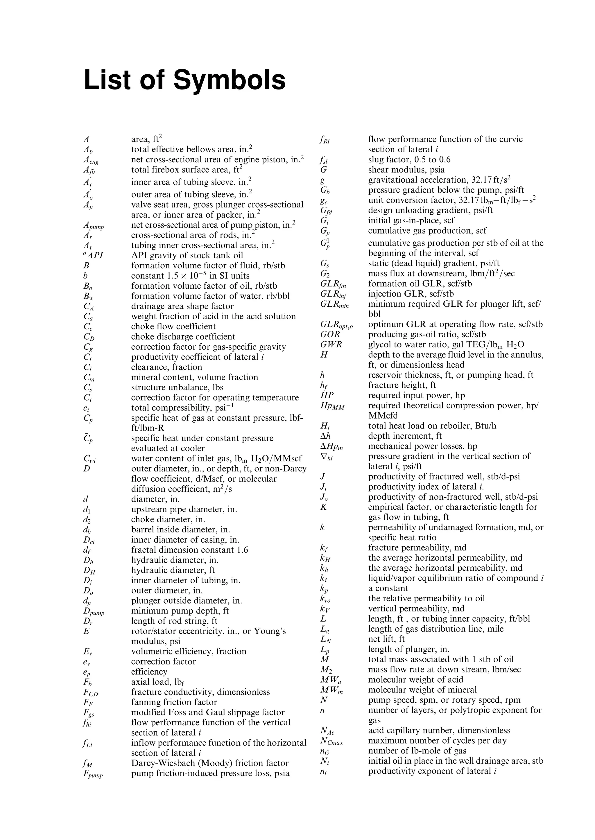 List of Symbols
A area, ft2
Ab total effective bellows area, in:2
Aeng net cross-sectional area of engine piston, in:2
Afb total firebox surface area, ft2
A
0
i inner area of tubing sleeve, in:2
A
0
o outer area of tubing sleeve, in:2
Ap valve seat area, gross plunger cross-sectional
area, or inner area of packer, in:2
Apump net cross-sectional area of pump piston, in:2
Ar cross-sectional area of rods, in:2
At tubing inner cross-sectional area, in:2
o
API API gravity of stock tank oil
B formation volume factor of fluid, rb/stb
b constant 1:5 Â 10À5
in SI units
Bo formation volume factor of oil, rb/stb
Bw formation volume factor of water, rb/bbl
CA drainage area shape factor
Ca weight fraction of acid in the acid solution
Cc choke flow coefficient
CD choke discharge coefficient
Cg correction factor for gas-specific gravity
Ci productivity coefficient of lateral i
Cl clearance, fraction
Cm mineral content, volume fraction
Cs structure unbalance, lbs
Ct correction factor for operating temperature
ct total compressibility, psiÀ1
Cp specific heat of gas at constant pressure, lbf-
ft/lbm-R
CCp specific heat under constant pressure
evaluated at cooler
Cwi water content of inlet gas, lbm H2O=MMscf
D outer diameter, in., or depth, ft, or non-Darcy
flow coefficient, d/Mscf, or molecular
diffusion coefficient, m2
=s
d diameter, in.
d1 upstream pipe diameter, in.
d2 choke diameter, in.
db barrel inside diameter, in.
Dci inner diameter of casing, in.
df fractal dimension constant 1.6
Dh hydraulic diameter, in.
DH hydraulic diameter, ft
Di inner diameter of tubing, in.
Do outer diameter, in.
dp plunger outside diameter, in.
Dpump minimum pump depth, ft
Dr length of rod string, ft
E rotor/stator eccentricity, in., or Young’s
modulus, psi
Ev volumetric efficiency, fraction
ev correction factor
ep efficiency
Fb axial load, lbf
FCD fracture conductivity, dimensionless
FF fanning friction factor
Fgs modified Foss and Gaul slippage factor
fhi flow performance function of the vertical
section of lateral i
fLi inflow performance function of the horizontal
section of lateral i
fM Darcy-Wiesbach (Moody) friction factor
Fpump pump friction-induced pressure loss, psia
fRi flow performance function of the curvic
section of lateral i
fsl slug factor, 0.5 to 0.6
G shear modulus, psia
g gravitational acceleration, 32:17 ft=s2
Gb pressure gradient below the pump, psi/ft
gc unit conversion factor, 32:17 lbmÀft=lbf Às2
Gfd design unloading gradient, psi/ft
Gi initial gas-in-place, scf
Gp cumulative gas production, scf
G1
p cumulative gas production per stb of oil at the
beginning of the interval, scf
Gs static (dead liquid) gradient, psi/ft
G2 mass flux at downstream, lbm=ft2
=sec
GLRfm formation oil GLR, scf/stb
GLRinj injection GLR, scf/stb
GLRmin minimum required GLR for plunger lift, scf/
bbl
GLRopt,o optimum GLR at operating flow rate, scf/stb
GOR producing gas-oil ratio, scf/stb
GWR glycol to water ratio, gal TEG=lbm H2O
H depth to the average fluid level in the annulus,
ft, or dimensionless head
h reservoir thickness, ft, or pumping head, ft
hf fracture height, ft
HP required input power, hp
HpMM required theoretical compression power, hp/
MMcfd
Ht total heat load on reboiler, Btu/h
Dh depth increment, ft
DHpm mechanical power losses, hp
rhi pressure gradient in the vertical section of
lateral i, psi/ft
J productivity of fractured well, stb/d-psi
Ji productivity index of lateral i.
Jo productivity of non-fractured well, stb/d-psi
K empirical factor, or characteristic length for
gas flow in tubing, ft
k permeability of undamaged formation, md, or
specific heat ratio
kf fracture permeability, md
kH the average horizontal permeability, md
kh the average horizontal permeability, md
ki liquid/vapor equilibrium ratio of compound i
kp a constant
kro the relative permeability to oil
kV vertical permeability, md
L length, ft , or tubing inner capacity, ft/bbl
Lg length of gas distribution line, mile
LN net lift, ft
Lp length of plunger, in.
M total mass associated with 1 stb of oil
M2 mass flow rate at down stream, lbm/sec
MWa molecular weight of acid
MWm molecular weight of mineral
N pump speed, spm, or rotary speed, rpm
n number of layers, or polytropic exponent for
gas
NAc acid capillary number, dimensionless
NCmax maximum number of cycles per day
nG number of lb-mole of gas
Ni initial oil in place in the well drainage area, stb
ni productivity exponent of lateral i
Guo, Boyun / Petroleum Production Engineering, A Computer-Assisted Approach Guo-prelims Final Proof page xi 29.12.2006 10:39am
 