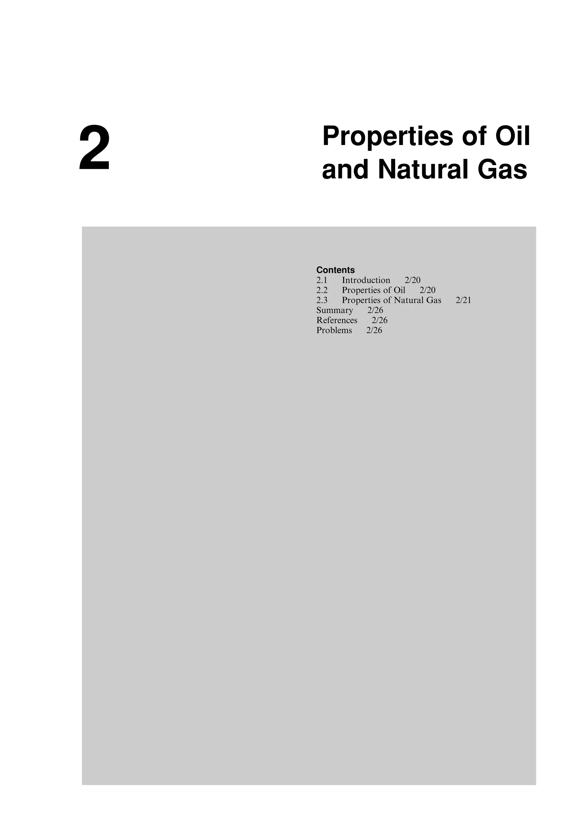 2 Properties of Oil
and Natural Gas
Contents
2.1 Introduction 2/20
2.2 Properties of Oil 2/20
2.3 Properties of Natural Gas 2/21
Summary 2/26
References 2/26
Problems 2/26
Guo, Boyun / Computer Assited Petroleum Production Engg 0750682701_chap02 Final Proof page 19 22.12.2006 7:08pm
 