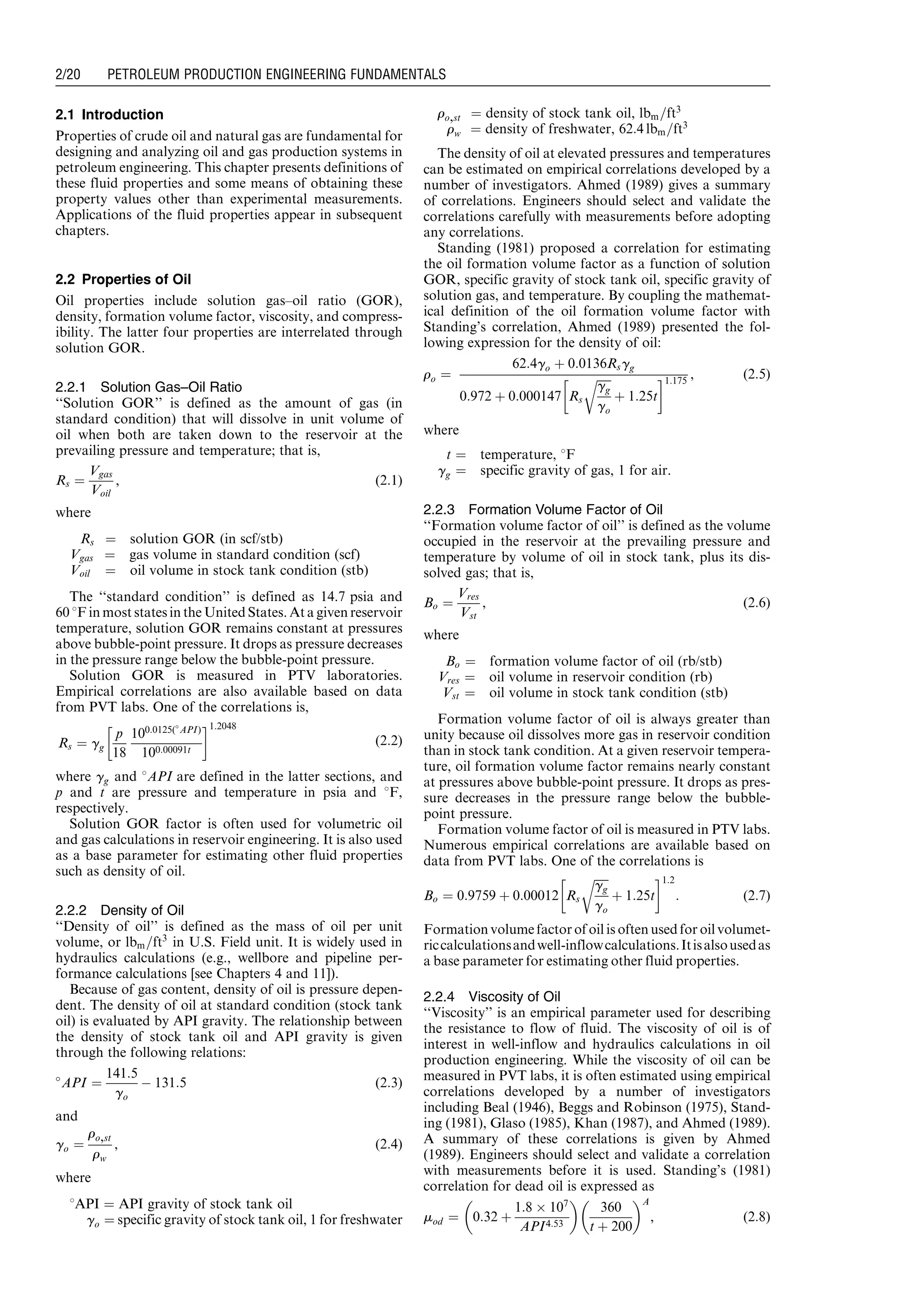 2.1 Introduction
Properties of crude oil and natural gas are fundamental for
designing and analyzing oil and gas production systems in
petroleum engineering. This chapter presents definitions of
these fluid properties and some means of obtaining these
property values other than experimental measurements.
Applications of the fluid properties appear in subsequent
chapters.
2.2 Properties of Oil
Oil properties include solution gas–oil ratio (GOR),
density, formation volume factor, viscosity, and compress-
ibility. The latter four properties are interrelated through
solution GOR.
2.2.1 Solution Gas–Oil Ratio
‘‘Solution GOR’’ is defined as the amount of gas (in
standard condition) that will dissolve in unit volume of
oil when both are taken down to the reservoir at the
prevailing pressure and temperature; that is,
Rs ¼
Vgas
Voil
, (2:1)
where
Rs ¼ solution GOR (in scf/stb)
Vgas ¼ gas volume in standard condition (scf)
Voil ¼ oil volume in stock tank condition (stb)
The ‘‘standard condition’’ is defined as 14.7 psia and
60 8F in most states in the United States. At a given reservoir
temperature, solution GOR remains constant at pressures
above bubble-point pressure. It drops as pressure decreases
in the pressure range below the bubble-point pressure.
Solution GOR is measured in PTV laboratories.
Empirical correlations are also available based on data
from PVT labs. One of the correlations is,
Rs ¼ gg
p
18
100:0125(
API)
100:00091t
!1:2048
(2:2)
where gg and 8API are defined in the latter sections, and
p and t are pressure and temperature in psia and 8F,
respectively.
Solution GOR factor is often used for volumetric oil
and gas calculations in reservoir engineering. It is also used
as a base parameter for estimating other fluid properties
such as density of oil.
2.2.2 Density of Oil
‘‘Density of oil’’ is defined as the mass of oil per unit
volume, or lbm=ft3
in U.S. Field unit. It is widely used in
hydraulics calculations (e.g., wellbore and pipeline per-
formance calculations [see Chapters 4 and 11]).
Because of gas content, density of oil is pressure depen-
dent. The density of oil at standard condition (stock tank
oil) is evaluated by API gravity. The relationship between
the density of stock tank oil and API gravity is given
through the following relations:

API ¼
141:5
go
À 131:5 (2:3)
and
go ¼
ro,st
rw
, (2:4)
where
8API ¼ API gravity of stock tank oil
go ¼ specific gravity of stock tank oil, 1 for freshwater
ro,st ¼ density of stock tank oil, lbm=ft3
rw ¼ density of freshwater, 62:4 lbm=ft3
The density of oil at elevated pressures and temperatures
can be estimated on empirical correlations developed by a
number of investigators. Ahmed (1989) gives a summary
of correlations. Engineers should select and validate the
correlations carefully with measurements before adopting
any correlations.
Standing (1981) proposed a correlation for estimating
the oil formation volume factor as a function of solution
GOR, specific gravity of stock tank oil, specific gravity of
solution gas, and temperature. By coupling the mathemat-
ical definition of the oil formation volume factor with
Standing’s correlation, Ahmed (1989) presented the fol-
lowing expression for the density of oil:
ro ¼
62:4go þ 0:0136Rsgg
0:972 þ 0:000147 Rs
ﬃﬃﬃﬃﬃ
gg
go
r
þ 1:25t
!1:175
, (2:5)
where
t ¼ temperature, 8F
gg ¼ specific gravity of gas, 1 for air.
2.2.3 Formation Volume Factor of Oil
‘‘Formation volume factor of oil’’ is defined as the volume
occupied in the reservoir at the prevailing pressure and
temperature by volume of oil in stock tank, plus its dis-
solved gas; that is,
Bo ¼
Vres
Vst
, (2:6)
where
Bo ¼ formation volume factor of oil (rb/stb)
Vres ¼ oil volume in reservoir condition (rb)
Vst ¼ oil volume in stock tank condition (stb)
Formation volume factor of oil is always greater than
unity because oil dissolves more gas in reservoir condition
than in stock tank condition. At a given reservoir tempera-
ture, oil formation volume factor remains nearly constant
at pressures above bubble-point pressure. It drops as pres-
sure decreases in the pressure range below the bubble-
point pressure.
Formation volume factor of oil is measured in PTV labs.
Numerous empirical correlations are available based on
data from PVT labs. One of the correlations is
Bo ¼ 0:9759 þ 0:00012 Rs
ﬃﬃﬃﬃﬃ
gg
go
r
þ 1:25t
!1:2
: (2:7)
Formation volume factorof oil is oftenused for oil volumet-
riccalculationsandwell-inflowcalculations.Itisalsousedas
a base parameter for estimating other fluid properties.
2.2.4 Viscosity of Oil
‘‘Viscosity’’ is an empirical parameter used for describing
the resistance to flow of fluid. The viscosity of oil is of
interest in well-inflow and hydraulics calculations in oil
production engineering. While the viscosity of oil can be
measured in PVT labs, it is often estimated using empirical
correlations developed by a number of investigators
including Beal (1946), Beggs and Robinson (1975), Stand-
ing (1981), Glaso (1985), Khan (1987), and Ahmed (1989).
A summary of these correlations is given by Ahmed
(1989). Engineers should select and validate a correlation
with measurements before it is used. Standing’s (1981)
correlation for dead oil is expressed as
mod ¼ 0:32 þ
1:8 Â 107
API4:53
 
360
t þ 200
 A
, (2:8)
Guo, Boyun / Computer Assited Petroleum Production Engg 0750682701_chap02 Final Proof page 20 22.12.2006 7:08pm
2/20 PETROLEUM PRODUCTION ENGINEERING FUNDAMENTALS
 