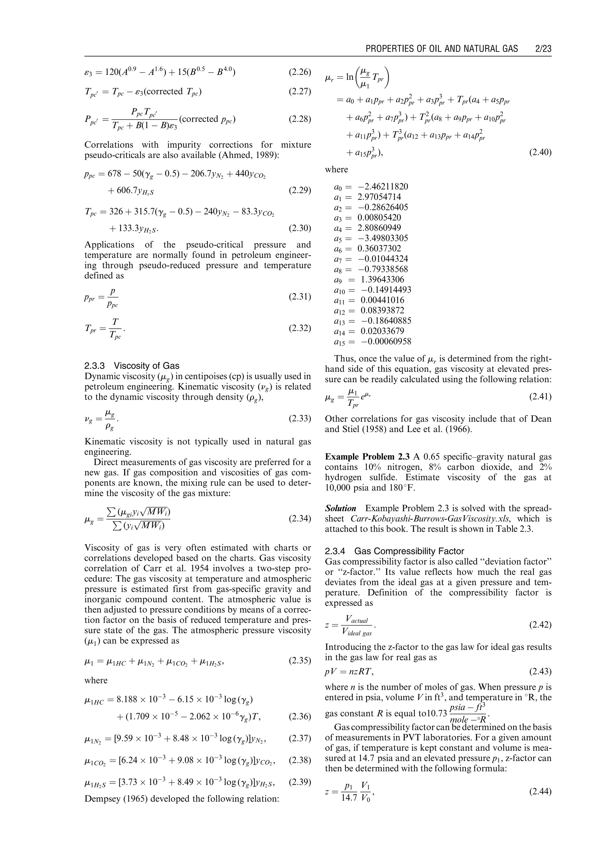 «3 ¼ 120(A0:9
À A1:6
) þ 15(B0:5
À B4:0
) (2:26)
Tpc0 ¼ Tpc À «3(corrected Tpc) (2:27)
Ppc0 ¼
PpcTpc0
Tpc þ B(1 À B)«3
(corrected ppc) (2:28)
Correlations with impurity corrections for mixture
pseudo-criticals are also available (Ahmed, 1989):
ppc ¼ 678 À 50(gg À 0:5) À 206:7yN2
þ 440yCO2
þ 606:7yHsS (2:29)
Tpc ¼ 326 þ 315:7(gg À 0:5) À 240yN2
À 83:3yCO2
þ 133:3yH2S: (2:30)
Applications of the pseudo-critical pressure and
temperature are normally found in petroleum engineer-
ing through pseudo-reduced pressure and temperature
defined as
ppr ¼
p
ppc
(2:31)
Tpr ¼
T
Tpc
: (2:32)
2.3.3 Viscosity of Gas
Dynamic viscosity (mg) in centipoises (cp) is usually used in
petroleum engineering. Kinematic viscosity (ng) is related
to the dynamic viscosity through density (rg),
ng ¼
mg
rg
: (2:33)
Kinematic viscosity is not typically used in natural gas
engineering.
Direct measurements of gas viscosity are preferred for a
new gas. If gas composition and viscosities of gas com-
ponents are known, the mixing rule can be used to deter-
mine the viscosity of the gas mixture:
mg ¼
P
(mgiyi
ﬃﬃﬃﬃﬃﬃﬃﬃﬃﬃﬃ
MWi
p
)
P
(yi
ﬃﬃﬃﬃﬃﬃﬃﬃﬃﬃﬃ
MWi
p
)
(2:34)
Viscosity of gas is very often estimated with charts or
correlations developed based on the charts. Gas viscosity
correlation of Carr et al. 1954 involves a two-step pro-
cedure: The gas viscosity at temperature and atmospheric
pressure is estimated first from gas-specific gravity and
inorganic compound content. The atmospheric value is
then adjusted to pressure conditions by means of a correc-
tion factor on the basis of reduced temperature and pres-
sure state of the gas. The atmospheric pressure viscosity
(m1) can be expressed as
m1 ¼ m1HC þ m1N2
þ m1CO2
þ m1H2S, (2:35)
where
m1HC ¼ 8:188 Â 10À3
À 6:15 Â 10À3
log (gg)
þ (1:709 Â 10À5
À 2:062 Â 10À6
gg)T, (2:36)
m1N2
¼ [9:59 Â 10À3
þ 8:48 Â 10À3
log (gg)]yN2
, (2:37)
m1CO2
¼ [6:24 Â 10À3
þ 9:08 Â 10À3
log (gg)]yCO2
, (2:38)
m1H2S ¼ [3:73 Â 10À3
þ 8:49 Â 10À3
log (gg)]yH2S, (2:39)
Dempsey (1965) developed the following relation:
mr ¼ ln
mg
m1
Tpr
 
¼ a0 þ a1ppr þ a2p2
pr þ a3p3
pr þ Tpr(a4 þ a5ppr
þ a6p2
pr þ a7p3
pr) þ T2
pr(a8 þ a9ppr þ a10p2
pr
þ a11p3
pr) þ T3
pr(a12 þ a13ppr þ a14p2
pr
þ a15p3
pr), (2:40)
where
a0 ¼ À2:46211820
a1 ¼ 2:97054714
a2 ¼ À0:28626405
a3 ¼ 0:00805420
a4 ¼ 2:80860949
a5 ¼ À3:49803305
a6 ¼ 0:36037302
a7 ¼ À0:01044324
a8 ¼ À0:79338568
a9 ¼ 1:39643306
a10 ¼ À0:14914493
a11 ¼ 0:00441016
a12 ¼ 0:08393872
a13 ¼ À0:18640885
a14 ¼ 0:02033679
a15 ¼ À0:00060958
Thus, once the value of mr is determined from the right-
hand side of this equation, gas viscosity at elevated pres-
sure can be readily calculated using the following relation:
mg ¼
m1
Tpr
emr (2:41)
Other correlations for gas viscosity include that of Dean
and Stiel (1958) and Lee et al. (1966).
Example Problem 2.3 A 0.65 specific–gravity natural gas
contains 10% nitrogen, 8% carbon dioxide, and 2%
hydrogen sulfide. Estimate viscosity of the gas at
10,000 psia and 1808F.
Solution Example Problem 2.3 is solved with the spread-
sheet Carr-Kobayashi-Burrows-GasViscosity.xls, which is
attached to this book. The result is shown in Table 2.3.
2.3.4 Gas Compressibility Factor
Gas compressibility factor is also called ‘‘deviation factor’’
or ‘‘z-factor.’’ Its value reflects how much the real gas
deviates from the ideal gas at a given pressure and tem-
perature. Definition of the compressibility factor is
expressed as
z ¼
Vactual
Videal gas
: (2:42)
Introducing the z-factor to the gas law for ideal gas results
in the gas law for real gas as
pV ¼ nzRT, (2:43)
where n is the number of moles of gas. When pressure p is
entered in psia, volume V in ft3
, and temperature in 8R, the
gas constant R is equal to10.73
psia À ft3
mole ÀR
.
Gas compressibility factor can be determined on the basis
of measurements in PVT laboratories. For a given amount
of gas, if temperature is kept constant and volume is mea-
sured at 14.7 psia and an elevated pressure p1, z-factor can
then be determined with the following formula:
z ¼
p1
14:7
V1
V0
, (2:44)
Guo, Boyun / Computer Assited Petroleum Production Engg 0750682701_chap02 Final Proof page 23 22.12.2006 7:08pm
PROPERTIES OF OIL AND NATURAL GAS 2/23
 