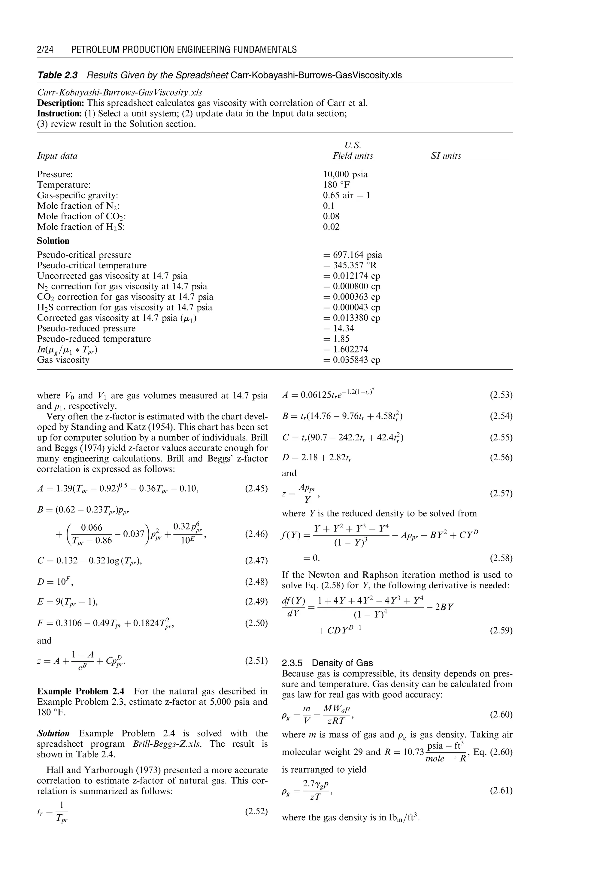 where V0 and V1 are gas volumes measured at 14.7 psia
and p1, respectively.
Very often the z-factor is estimated with the chart devel-
oped by Standing and Katz (1954). This chart has been set
up for computer solution by a number of individuals. Brill
and Beggs (1974) yield z-factor values accurate enough for
many engineering calculations. Brill and Beggs’ z-factor
correlation is expressed as follows:
A ¼ 1:39(Tpr À 0:92)0:5
À 0:36Tpr À 0:10, (2:45)
B ¼ (0:62 À 0:23Tpr)ppr
þ
0:066
Tpr À 0:86
À 0:037
 
p2
pr þ
0:32 p6
pr
10E
, (2:46)
C ¼ 0:132 À 0:32 log (Tpr), (2:47)
D ¼ 10F
, (2:48)
E ¼ 9(Tpr À 1), (2:49)
F ¼ 0:3106 À 0:49Tpr þ 0:1824T2
pr, (2:50)
and
z ¼ A þ
1 À A
eB
þ CpD
pr: (2:51)
Example Problem 2.4 For the natural gas described in
Example Problem 2.3, estimate z-factor at 5,000 psia and
180 8F.
Solution Example Problem 2.4 is solved with the
spreadsheet program Brill-Beggs-Z.xls. The result is
shown in Table 2.4.
Hall and Yarborough (1973) presented a more accurate
correlation to estimate z-factor of natural gas. This cor-
relation is summarized as follows:
tr ¼
1
Tpr
(2:52)
A ¼ 0:06125treÀ1:2(1Àtr)2
(2:53)
B ¼ tr(14:76 À 9:76tr þ 4:58t2
r ) (2:54)
C ¼ tr(90:7 À 242:2tr þ 42:4t2
r ) (2:55)
D ¼ 2:18 þ 2:82tr (2:56)
and
z ¼
Appr
Y
, (2:57)
where Y is the reduced density to be solved from
f (Y) ¼
Y þ Y2
þ Y3
À Y4
(1 À Y)3
À Appr À BY2
þ CYD
¼ 0: (2:58)
If the Newton and Raphson iteration method is used to
solve Eq. (2.58) for Y, the following derivative is needed:
df (Y)
dY
¼
1 þ 4Y þ 4Y2
À 4Y3
þ Y4
(1 À Y)4
À 2BY
þ CDYDÀ1
(2:59)
2.3.5 Density of Gas
Because gas is compressible, its density depends on pres-
sure and temperature. Gas density can be calculated from
gas law for real gas with good accuracy:
rg ¼
m
V
¼
MWap
zRT
, (2:60)
where m is mass of gas and rg is gas density. Taking air
molecular weight 29 and R ¼ 10:73
psia À ft3
mole À R
, Eq. (2.60)
is rearranged to yield
rg ¼
2:7ggp
zT
, (2:61)
where the gas density is in lbm=ft3
.
Table 2.3 Results Given by the Spreadsheet Carr-Kobayashi-Burrows-GasViscosity.xls
Carr-Kobayashi-Burrows-GasViscosity.xls
Description: This spreadsheet calculates gas viscosity with correlation of Carr et al.
Instruction: (1) Select a unit system; (2) update data in the Input data section;
(3) review result in the Solution section.
Input data
U.S.
Field units SI units
Pressure: 10,000 psia
Temperature: 180 8F
Gas-specific gravity: 0.65 air ¼ 1
Mole fraction of N2: 0.1
Mole fraction of CO2: 0.08
Mole fraction of H2S: 0.02
Solution
Pseudo-critical pressure ¼ 697.164 psia
Pseudo-critical temperature ¼ 345.357 8R
Uncorrected gas viscosity at 14.7 psia ¼ 0.012174 cp
N2 correction for gas viscosity at 14.7 psia ¼ 0.000800 cp
CO2 correction for gas viscosity at 14.7 psia ¼ 0.000363 cp
H2S correction for gas viscosity at 14.7 psia ¼ 0.000043 cp
Corrected gas viscosity at 14.7 psia (m1) ¼ 0.013380 cp
Pseudo-reduced pressure ¼ 14.34
Pseudo-reduced temperature ¼ 1.85
In(mg=m1 Ã Tpr) ¼ 1.602274
Gas viscosity ¼ 0.035843 cp
Guo, Boyun / Computer Assited Petroleum Production Engg 0750682701_chap02 Final Proof page 24 22.12.2006 7:08pm
2/24 PETROLEUM PRODUCTION ENGINEERING FUNDAMENTALS
 