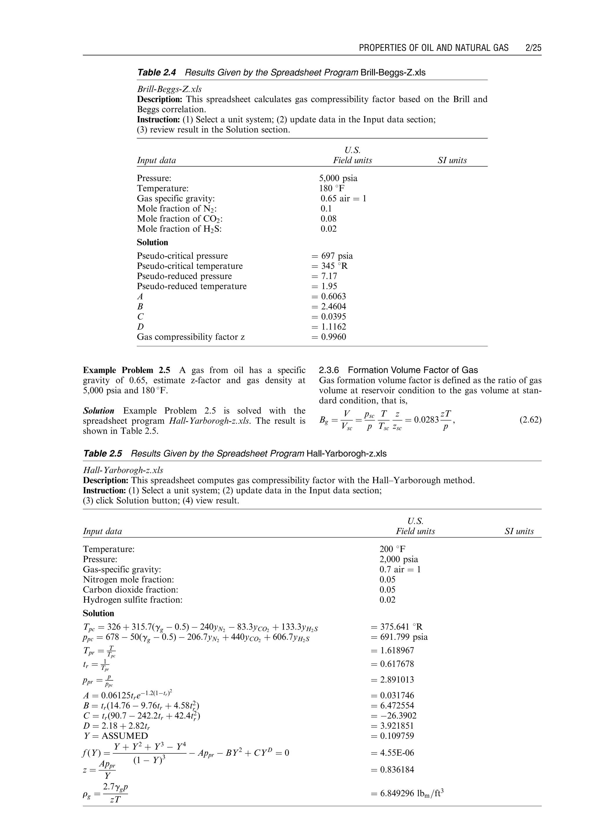 Example Problem 2.5 A gas from oil has a specific
gravity of 0.65, estimate z-factor and gas density at
5,000 psia and 180 8F.
Solution Example Problem 2.5 is solved with the
spreadsheet program Hall-Yarborogh-z.xls. The result is
shown in Table 2.5.
2.3.6 Formation Volume Factor of Gas
Gas formation volume factor is defined as the ratio of gas
volume at reservoir condition to the gas volume at stan-
dard condition, that is,
Bg ¼
V
Vsc
¼
psc
p
T
Tsc
z
zsc
¼ 0:0283
zT
p
, (2:62)
Table 2.4 Results Given by the Spreadsheet Program Brill-Beggs-Z.xls
Brill-Beggs-Z.xls
Description: This spreadsheet calculates gas compressibility factor based on the Brill and
Beggs correlation.
Instruction: (1) Select a unit system; (2) update data in the Input data section;
(3) review result in the Solution section.
Input data
U.S.
Field units SI units
Pressure: 5,000 psia
Temperature: 180 8F
Gas specific gravity: 0.65 air ¼ 1
Mole fraction of N2: 0.1
Mole fraction of CO2: 0.08
Mole fraction of H2S: 0.02
Solution
Pseudo-critical pressure ¼ 697 psia
Pseudo-critical temperature ¼ 345 8R
Pseudo-reduced pressure ¼ 7.17
Pseudo-reduced temperature ¼ 1.95
A ¼ 0.6063
B ¼ 2.4604
C ¼ 0.0395
D ¼ 1.1162
Gas compressibility factor z ¼ 0.9960
Table 2.5 Results Given by the Spreadsheet Program Hall-Yarborogh-z.xls
Hall-Yarborogh-z.xls
Description: This spreadsheet computes gas compressibility factor with the Hall–Yarborough method.
Instruction: (1) Select a unit system; (2) update data in the Input data section;
(3) click Solution button; (4) view result.
Input data
U.S.
Field units SI units
Temperature: 200 8F
Pressure: 2,000 psia
Gas-specific gravity: 0.7 air ¼ 1
Nitrogen mole fraction: 0.05
Carbon dioxide fraction: 0.05
Hydrogen sulfite fraction: 0.02
Solution
Tpc ¼ 326 þ 315:7(gg À 0:5) À 240yN2
À 83:3yCO2
þ 133:3yH2S ¼ 375.641 8R
ppc ¼ 678 À 50(gg À 0:5) À 206:7yN2
þ 440yCO2
þ 606:7yH2S ¼ 691.799 psia
Tpr ¼ T
Tpc
¼ 1.618967
tr ¼ 1
Tpr
¼ 0.617678
ppr ¼ p
ppc
¼ 2.891013
A ¼ 0:06125treÀ1:2(1Àtr)2
¼ 0.031746
B ¼ tr(14:76 À 9:76tr þ 4:58t2
r ) ¼ 6.472554
C ¼ tr(90:7 À 242:2tr þ 42:4t2
r ) ¼ À26.3902
D ¼ 2:18 þ 2:82tr ¼ 3.921851
Y ¼ ASSUMED ¼ 0.109759
f (Y) ¼
Y þ Y2
þ Y3
À Y4
(1 À Y)3
À Appr À BY2
þ CYD
¼ 0 ¼ 4.55E-06
z ¼
Appr
Y
¼ 0.836184
rg ¼
2:7ggp
zT
¼ 6:849296 lbm=ft3
Guo, Boyun / Computer Assited Petroleum Production Engg 0750682701_chap02 Final Proof page 25 22.12.2006 7:08pm
PROPERTIES OF OIL AND NATURAL GAS 2/25
 