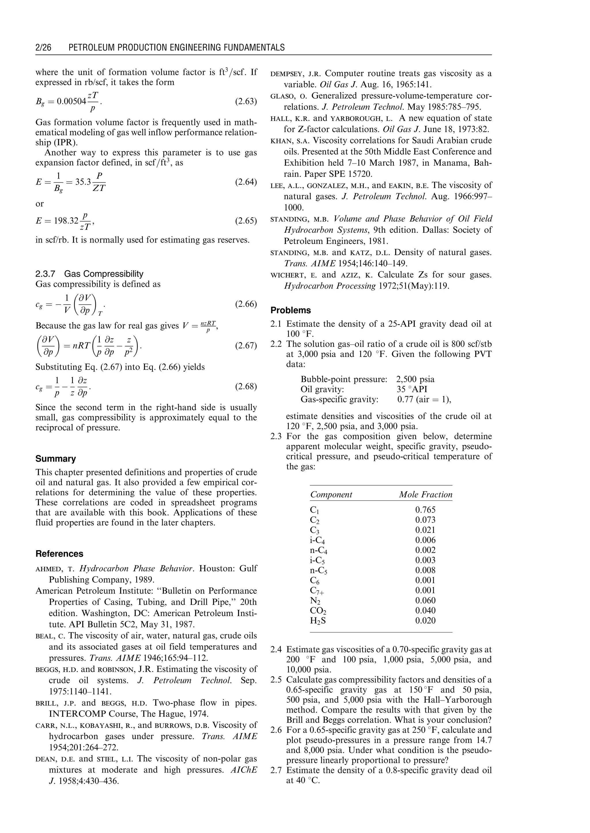 where the unit of formation volume factor is ft3
=scf. If
expressed in rb/scf, it takes the form
Bg ¼ 0:00504
zT
p
: (2:63)
Gas formation volume factor is frequently used in math-
ematical modeling of gas well inflow performance relation-
ship (IPR).
Another way to express this parameter is to use gas
expansion factor defined, in scf=ft3
, as
E ¼
1
Bg
¼ 35:3
P
ZT
(2:64)
or
E ¼ 198:32
p
zT
, (2:65)
in scf/rb. It is normally used for estimating gas reserves.
2.3.7 Gas Compressibility
Gas compressibility is defined as
cg ¼ À
1
V
@V
@p
 
T
: (2:66)
Because the gas law for real gas gives V ¼ nzRT
p ,
@V
@p
 
¼ nRT
1
p
@z
@p
À
z
p2
 
: (2:67)
Substituting Eq. (2.67) into Eq. (2.66) yields
cg ¼
1
p
À
1
z
@z
@p
: (2:68)
Since the second term in the right-hand side is usually
small, gas compressibility is approximately equal to the
reciprocal of pressure.
Summary
This chapter presented definitions and properties of crude
oil and natural gas. It also provided a few empirical cor-
relations for determining the value of these properties.
These correlations are coded in spreadsheet programs
that are available with this book. Applications of these
fluid properties are found in the later chapters.
References
ahmed, t. Hydrocarbon Phase Behavior. Houston: Gulf
Publishing Company, 1989.
American Petroleum Institute: ‘‘Bulletin on Performance
Properties of Casing, Tubing, and Drill Pipe,’’ 20th
edition. Washington, DC: American Petroleum Insti-
tute. API Bulletin 5C2, May 31, 1987.
beal, c. The viscosity of air, water, natural gas, crude oils
and its associated gases at oil field temperatures and
pressures. Trans. AIME 1946;165:94–112.
beggs, h.d. and robinson, J.R. Estimating the viscosity of
crude oil systems. J. Petroleum Technol. Sep.
1975:1140–1141.
brill, j.p. and beggs, h.d. Two-phase flow in pipes.
INTERCOMP Course, The Hague, 1974.
carr, n.l., kobayashi, r., and burrows, d.b. Viscosity of
hydrocarbon gases under pressure. Trans. AIME
1954;201:264–272.
dean, d.e. and stiel, l.i. The viscosity of non-polar gas
mixtures at moderate and high pressures. AIChE
J. 1958;4:430–436.
dempsey, j.r. Computer routine treats gas viscosity as a
variable. Oil Gas J. Aug. 16, 1965:141.
glaso, o. Generalized pressure-volume-temperature cor-
relations. J. Petroleum Technol. May 1985:785–795.
hall, k.r. and yarborough, l. A new equation of state
for Z-factor calculations. Oil Gas J. June 18, 1973:82.
khan, s.a. Viscosity correlations for Saudi Arabian crude
oils. Presented at the 50th Middle East Conference and
Exhibition held 7–10 March 1987, in Manama, Bah-
rain. Paper SPE 15720.
lee, a.l., gonzalez, m.h., and eakin, b.e. The viscosity of
natural gases. J. Petroleum Technol. Aug. 1966:997–
1000.
standing, m.b. Volume and Phase Behavior of Oil Field
Hydrocarbon Systems, 9th edition. Dallas: Society of
Petroleum Engineers, 1981.
standing, m.b. and katz, d.l. Density of natural gases.
Trans. AIME 1954;146:140–149.
wichert, e. and aziz, k. Calculate Zs for sour gases.
Hydrocarbon Processing 1972;51(May):119.
Problems
2.1 Estimate the density of a 25-API gravity dead oil at
100 8F.
2.2 The solution gas–oil ratio of a crude oil is 800 scf/stb
at 3,000 psia and 120 8F. Given the following PVT
data:
Bubble-point pressure: 2,500 psia
Oil gravity: 35 8API
Gas-specific gravity: 0.77 (air ¼ 1),
estimate densities and viscosities of the crude oil at
120 8F, 2,500 psia, and 3,000 psia.
2.3 For the gas composition given below, determine
apparent molecular weight, specific gravity, pseudo-
critical pressure, and pseudo-critical temperature of
the gas:
2.4 Estimate gas viscosities of a 0.70-specific gravity gas at
200 8F and 100 psia, 1,000 psia, 5,000 psia, and
10,000 psia.
2.5 Calculate gas compressibility factors and densities of a
0.65-specific gravity gas at 150 8F and 50 psia,
500 psia, and 5,000 psia with the Hall–Yarborough
method. Compare the results with that given by the
Brill and Beggs correlation. What is your conclusion?
2.6 For a 0.65-specific gravity gas at 250 8F, calculate and
plot pseudo-pressures in a pressure range from 14.7
and 8,000 psia. Under what condition is the pseudo-
pressure linearly proportional to pressure?
2.7 Estimate the density of a 0.8-specific gravity dead oil
at 40 8C.
Component Mole Fraction
C1 0.765
C2 0.073
C3 0.021
i-C4 0.006
n-C4 0.002
i-C5 0.003
n-C5 0.008
C6 0.001
C7þ 0.001
N2 0.060
CO2 0.040
H2S 0.020
Guo, Boyun / Computer Assited Petroleum Production Engg 0750682701_chap02 Final Proof page 26 22.12.2006 7:08pm
2/26 PETROLEUM PRODUCTION ENGINEERING FUNDAMENTALS
 