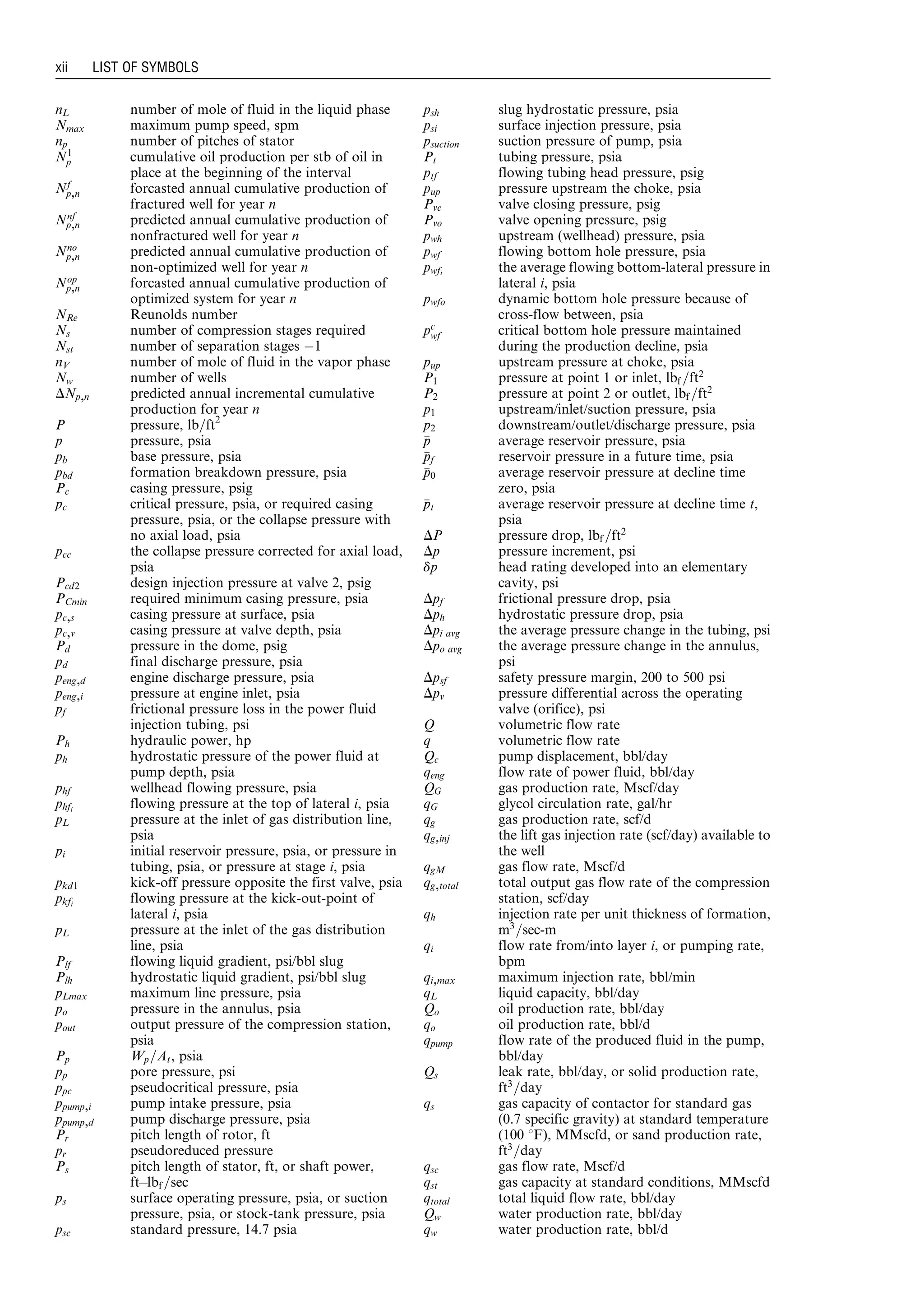nL number of mole of fluid in the liquid phase
Nmax maximum pump speed, spm
np number of pitches of stator
N1
p cumulative oil production per stb of oil in
place at the beginning of the interval
Nf
p,n forcasted annual cumulative production of
fractured well for year n
Nnf
p,n predicted annual cumulative production of
nonfractured well for year n
Nno
p,n predicted annual cumulative production of
non-optimized well for year n
Nop
p,n forcasted annual cumulative production of
optimized system for year n
NRe Reunolds number
Ns number of compression stages required
Nst number of separation stages À1
nV number of mole of fluid in the vapor phase
Nw number of wells
DNp,n predicted annual incremental cumulative
production for year n
P pressure, lb=ft2
p pressure, psia
pb base pressure, psia
pbd formation breakdown pressure, psia
Pc casing pressure, psig
pc critical pressure, psia, or required casing
pressure, psia, or the collapse pressure with
no axial load, psia
pcc the collapse pressure corrected for axial load,
psia
Pcd2 design injection pressure at valve 2, psig
PCmin required minimum casing pressure, psia
pc,s casing pressure at surface, psia
pc,v casing pressure at valve depth, psia
Pd pressure in the dome, psig
pd final discharge pressure, psia
peng,d engine discharge pressure, psia
peng,i pressure at engine inlet, psia
pf frictional pressure loss in the power fluid
injection tubing, psi
Ph hydraulic power, hp
ph hydrostatic pressure of the power fluid at
pump depth, psia
phf wellhead flowing pressure, psia
phfi
flowing pressure at the top of lateral i, psia
pL pressure at the inlet of gas distribution line,
psia
pi initial reservoir pressure, psia, or pressure in
tubing, psia, or pressure at stage i, psia
pkd1 kick-off pressure opposite the first valve, psia
pkfi
flowing pressure at the kick-out-point of
lateral i, psia
pL pressure at the inlet of the gas distribution
line, psia
Plf flowing liquid gradient, psi/bbl slug
Plh hydrostatic liquid gradient, psi/bbl slug
pLmax maximum line pressure, psia
po pressure in the annulus, psia
pout output pressure of the compression station,
psia
Pp Wp=At, psia
pp pore pressure, psi
ppc pseudocritical pressure, psia
ppump,i pump intake pressure, psia
ppump,d pump discharge pressure, psia
Pr pitch length of rotor, ft
pr pseudoreduced pressure
Ps pitch length of stator, ft, or shaft power,
ftÀlbf =sec
ps surface operating pressure, psia, or suction
pressure, psia, or stock-tank pressure, psia
psc standard pressure, 14.7 psia
psh slug hydrostatic pressure, psia
psi surface injection pressure, psia
psuction suction pressure of pump, psia
Pt tubing pressure, psia
ptf flowing tubing head pressure, psig
pup pressure upstream the choke, psia
Pvc valve closing pressure, psig
Pvo valve opening pressure, psig
pwh upstream (wellhead) pressure, psia
pwf flowing bottom hole pressure, psia
pwfi the average flowing bottom-lateral pressure in
lateral i, psia
pwfo dynamic bottom hole pressure because of
cross-flow between, psia
pc
wf critical bottom hole pressure maintained
during the production decline, psia
pup upstream pressure at choke, psia
P1 pressure at point 1 or inlet, lbf =ft2
P2 pressure at point 2 or outlet, lbf =ft2
p1 upstream/inlet/suction pressure, psia
p2 downstream/outlet/discharge pressure, psia
pp average reservoir pressure, psia
ppf reservoir pressure in a future time, psia
pp0 average reservoir pressure at decline time
zero, psia
ppt average reservoir pressure at decline time t,
psia
DP pressure drop, lbf =ft2
Dp pressure increment, psi
dp head rating developed into an elementary
cavity, psi
Dpf frictional pressure drop, psia
Dph hydrostatic pressure drop, psia
Dpi avg the average pressure change in the tubing, psi
Dpo avg the average pressure change in the annulus,
psi
Dpsf safety pressure margin, 200 to 500 psi
Dpv pressure differential across the operating
valve (orifice), psi
Q volumetric flow rate
q volumetric flow rate
Qc pump displacement, bbl/day
qeng flow rate of power fluid, bbl/day
QG gas production rate, Mscf/day
qG glycol circulation rate, gal/hr
qg gas production rate, scf/d
qg,inj the lift gas injection rate (scf/day) available to
the well
qgM gas flow rate, Mscf/d
qg,total total output gas flow rate of the compression
station, scf/day
qh injection rate per unit thickness of formation,
m3
=sec-m
qi flow rate from/into layer i, or pumping rate,
bpm
qi,max maximum injection rate, bbl/min
qL liquid capacity, bbl/day
Qo oil production rate, bbl/day
qo oil production rate, bbl/d
qpump flow rate of the produced fluid in the pump,
bbl/day
Qs leak rate, bbl/day, or solid production rate,
ft3
=day
qs gas capacity of contactor for standard gas
(0.7 specific gravity) at standard temperature
(100 8F), MMscfd, or sand production rate,
ft3
=day
qsc gas flow rate, Mscf/d
qst gas capacity at standard conditions, MMscfd
qtotal total liquid flow rate, bbl/day
Qw water production rate, bbl/day
qw water production rate, bbl/d
xii LIST OF SYMBOLS
Guo, Boyun / Petroleum Production Engineering, A Computer-Assisted Approach Guo-prelims Final Proof page xii 29.12.2006 10:39am
 