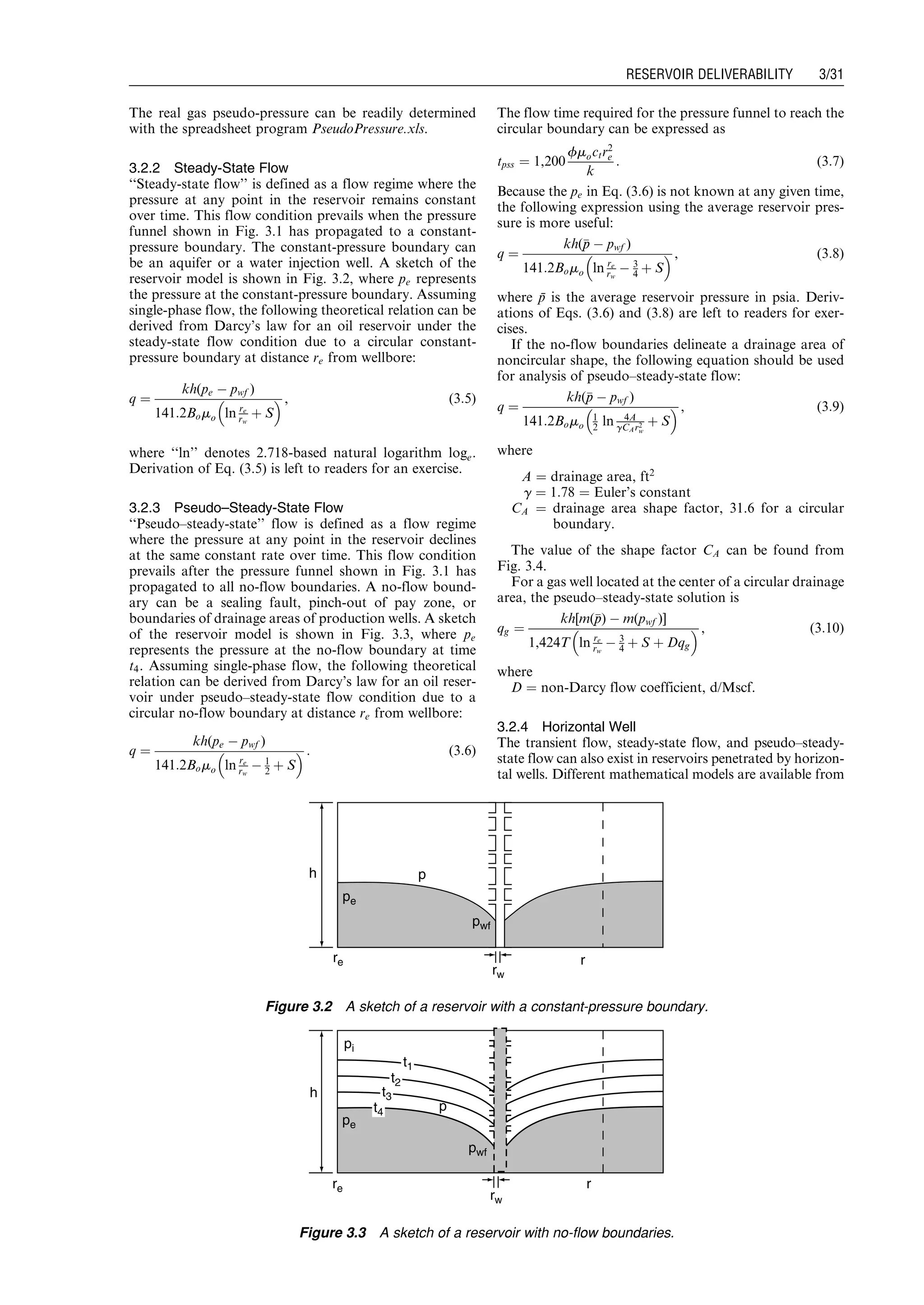 The real gas pseudo-pressure can be readily determined
with the spreadsheet program PseudoPressure.xls.
3.2.2 Steady-State Flow
‘‘Steady-state flow’’ is defined as a flow regime where the
pressure at any point in the reservoir remains constant
over time. This flow condition prevails when the pressure
funnel shown in Fig. 3.1 has propagated to a constant-
pressure boundary. The constant-pressure boundary can
be an aquifer or a water injection well. A sketch of the
reservoir model is shown in Fig. 3.2, where pe represents
the pressure at the constant-pressure boundary. Assuming
single-phase flow, the following theoretical relation can be
derived from Darcy’s law for an oil reservoir under the
steady-state flow condition due to a circular constant-
pressure boundary at distance re from wellbore:
q ¼
kh(pe À pwf )
141:2Bomo ln re
rw
þ S
  , (3:5)
where ‘‘ln’’ denotes 2.718-based natural logarithm loge.
Derivation of Eq. (3.5) is left to readers for an exercise.
3.2.3 Pseudo–Steady-State Flow
‘‘Pseudo–steady-state’’ flow is defined as a flow regime
where the pressure at any point in the reservoir declines
at the same constant rate over time. This flow condition
prevails after the pressure funnel shown in Fig. 3.1 has
propagated to all no-flow boundaries. A no-flow bound-
ary can be a sealing fault, pinch-out of pay zone, or
boundaries of drainage areas of production wells. A sketch
of the reservoir model is shown in Fig. 3.3, where pe
represents the pressure at the no-flow boundary at time
t4. Assuming single-phase flow, the following theoretical
relation can be derived from Darcy’s law for an oil reser-
voir under pseudo–steady-state flow condition due to a
circular no-flow boundary at distance re from wellbore:
q ¼
kh(pe À pwf )
141:2Bomo ln re
rw
À 1
2 þ S
  : (3:6)
The flow time required for the pressure funnel to reach the
circular boundary can be expressed as
tpss ¼ 1,200
fmoctr2
e
k
: (3:7)
Because the pe in Eq. (3.6) is not known at any given time,
the following expression using the average reservoir pres-
sure is more useful:
q ¼
kh(pp À pwf )
141:2Bomo ln re
rw
À 3
4 þ S
  , (3:8)
where p¯ is the average reservoir pressure in psia. Deriv-
ations of Eqs. (3.6) and (3.8) are left to readers for exer-
cises.
If the no-flow boundaries delineate a drainage area of
noncircular shape, the following equation should be used
for analysis of pseudo–steady-state flow:
q ¼
kh(pp À pwf )
141:2Bomo
1
2 ln 4A
gCAr2
w
þ S
  , (3:9)
where
A ¼ drainage area, ft2
g ¼ 1:78 ¼ Euler’s constant
CA ¼ drainage area shape factor, 31.6 for a circular
boundary.
The value of the shape factor CA can be found from
Fig. 3.4.
For a gas well located at the center of a circular drainage
area, the pseudo–steady-state solution is
qg ¼
kh[m(pp) À m(pwf )]
1,424T ln re
rw
À 3
4 þ S þ Dqg
  , (3:10)
where
D ¼ non-Darcy flow coefficient, d/Mscf.
3.2.4 Horizontal Well
The transient flow, steady-state flow, and pseudo–steady-
state flow can also exist in reservoirs penetrated by horizon-
tal wells. Different mathematical models are available from
h p
rre
pe
pwf
rw
Figure 3.2 A sketch of a reservoir with a constant-pressure boundary.
p
h
rre
pe
pi
pwf
rw
t1
t2
t3
t4
Figure 3.3 A sketch of a reservoir with no-flow boundaries.
Guo, Boyun / Computer Assited Petroleum Production Engg 0750682701_chap03 Final Proof page 31 3.1.2007 8:30pm Compositor Name: SJoearun
RESERVOIR DELIVERABILITY 3/31
 