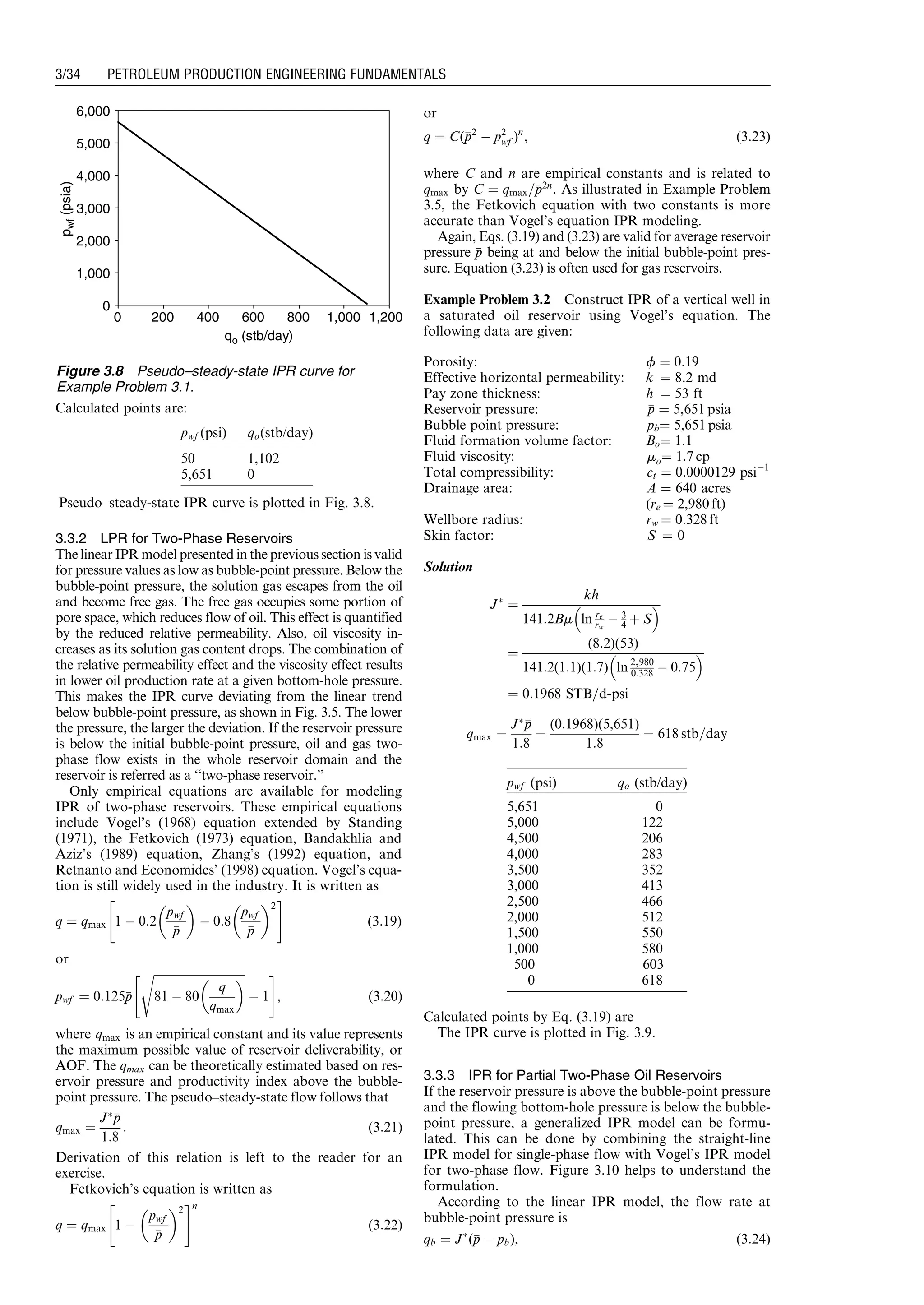 Calculated points are:
Pseudo–steady-state IPR curve is plotted in Fig. 3.8.
3.3.2 LPR for Two-Phase Reservoirs
The linear IPR model presented in the previous section is valid
for pressure values as low as bubble-point pressure. Below the
bubble-point pressure, the solution gas escapes from the oil
and become free gas. The free gas occupies some portion of
pore space, which reduces flow of oil. This effect is quantified
by the reduced relative permeability. Also, oil viscosity in-
creases as its solution gas content drops. The combination of
the relative permeability effect and the viscosity effect results
in lower oil production rate at a given bottom-hole pressure.
This makes the IPR curve deviating from the linear trend
below bubble-point pressure, as shown in Fig. 3.5. The lower
the pressure, the larger the deviation. If the reservoir pressure
is below the initial bubble-point pressure, oil and gas two-
phase flow exists in the whole reservoir domain and the
reservoir is referred as a ‘‘two-phase reservoir.’’
Only empirical equations are available for modeling
IPR of two-phase reservoirs. These empirical equations
include Vogel’s (1968) equation extended by Standing
(1971), the Fetkovich (1973) equation, Bandakhlia and
Aziz’s (1989) equation, Zhang’s (1992) equation, and
Retnanto and Economides’ (1998) equation. Vogel’s equa-
tion is still widely used in the industry. It is written as
q ¼ qmax 1 À 0:2
pwf
pp
 
À 0:8
pwf
pp
 2
 #
(3:19)
or
pwf ¼ 0:125pp
ﬃﬃﬃﬃﬃﬃﬃﬃﬃﬃﬃﬃﬃﬃﬃﬃﬃﬃﬃﬃﬃﬃﬃﬃﬃﬃﬃﬃﬃﬃﬃﬃ
81 À 80
q
qmax
 s
À 1
 #
, (3:20)
where qmax is an empirical constant and its value represents
the maximum possible value of reservoir deliverability, or
AOF. The qmax can be theoretically estimated based on res-
ervoir pressure and productivity index above the bubble-
point pressure. The pseudo–steady-state flow follows that
qmax ¼
JÃpp
1:8
: (3:21)
Derivation of this relation is left to the reader for an
exercise.
Fetkovich’s equation is written as
q ¼ qmax 1 À
pwf
pp
 2
 #n
(3:22)
or
q ¼ C(pp2
À p2
wf )n
, (3:23)
where C and n are empirical constants and is related to
qmax by C ¼ qmax=pp2n
. As illustrated in Example Problem
3.5, the Fetkovich equation with two constants is more
accurate than Vogel’s equation IPR modeling.
Again, Eqs. (3.19) and (3.23) are valid for average reservoir
pressure pp being at and below the initial bubble-point pres-
sure. Equation (3.23) is often used for gas reservoirs.
Example Problem 3.2 Construct IPR of a vertical well in
a saturated oil reservoir using Vogel’s equation. The
following data are given:
Porosity: f ¼ 0:19
Effective horizontal permeability: k ¼ 8.2 md
Pay zone thickness: h ¼ 53 ft
Reservoir pressure: pp ¼ 5,651 psia
Bubble point pressure: pb¼ 5,651 psia
Fluid formation volume factor: Bo¼ 1:1
Fluid viscosity: mo¼ 1:7 cp
Total compressibility: ct ¼ 0:0000129 psiÀ1
Drainage area: A ¼ 640 acres
(re ¼ 2,980 ft)
Wellbore radius: rw ¼ 0:328 ft
Skin factor: S ¼ 0
Solution
JÃ
¼
kh
141:2Bm ln re
rw
À 3
4 þ S
 
¼
(8:2)(53)
141:2(1:1)(1:7) ln 2,980
0:328 À 0:75
 
¼ 0:1968 STB=d-psi
qmax ¼
JÃpp
1:8
¼
(0:1968)(5,651)
1:8
¼ 618 stb=day
Calculated points by Eq. (3.19) are
The IPR curve is plotted in Fig. 3.9.
3.3.3 IPR for Partial Two-Phase Oil Reservoirs
If the reservoir pressure is above the bubble-point pressure
and the flowing bottom-hole pressure is below the bubble-
point pressure, a generalized IPR model can be formu-
lated. This can be done by combining the straight-line
IPR model for single-phase flow with Vogel’s IPR model
for two-phase flow. Figure 3.10 helps to understand the
formulation.
According to the linear IPR model, the flow rate at
bubble-point pressure is
qb ¼ JÃ
(pp À pb), (3:24)
0
1,000
2,000
3,000
4,000
5,000
6,000
qo (stb/day)
pwf(psia)
0 200 400 600 800 1,000 1,200
Figure 3.8 Pseudo–steady-state IPR curve for
Example Problem 3.1.
pwf (psi) qo(stb/day)
50 1,102
5,651 0
pwf (psi) qo (stb/day)
5,651 0
5,000 122
4,500 206
4,000 283
3,500 352
3,000 413
2,500 466
2,000 512
1,500 550
1,000 580
500 603
0 618
Guo, Boyun / Computer Assited Petroleum Production Engg 0750682701_chap03 Final Proof page 34 3.1.2007 8:30pm Compositor Name: SJoearun
3/34 PETROLEUM PRODUCTION ENGINEERING FUNDAMENTALS
 