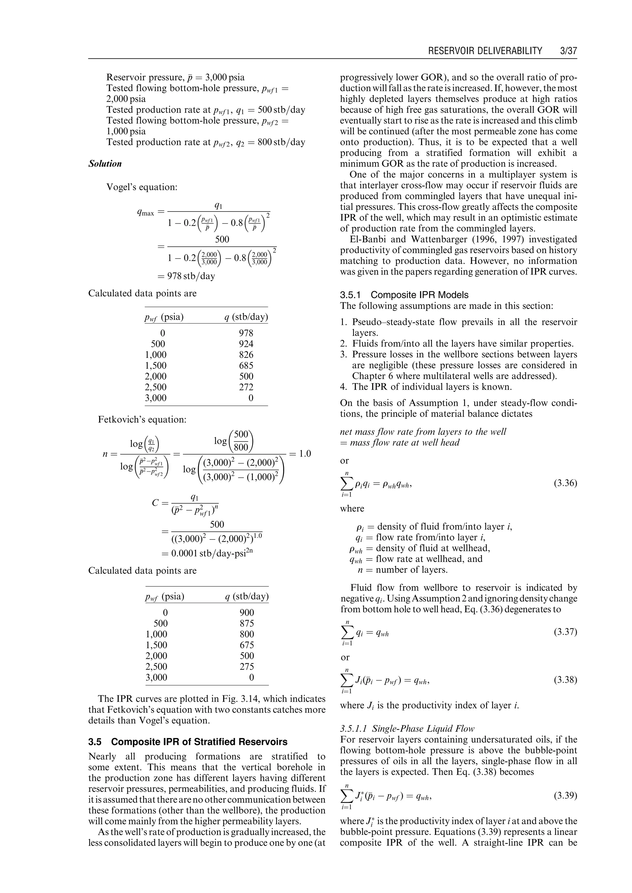 Reservoir pressure, pp ¼ 3,000 psia
Tested flowing bottom-hole pressure, pwf 1 ¼
2,000 psia
Tested production rate at pwf 1, q1 ¼ 500 stb=day
Tested flowing bottom-hole pressure, pwf 2 ¼
1,000 psia
Tested production rate at pwf 2, q2 ¼ 800 stb=day
Solution
Vogel’s equation:
qmax ¼
q1
1 À 0:2
pwf 1
pp
 
À 0:8
pwf 1
pp
 2
¼
500
1 À 0:2 2;000
3;000
 
À 0:8 2;000
3;000
 2
¼ 978 stb=day
Calculated data points are
Fetkovich’s equation:
n ¼
log q1
q2
 
log
pp2Àp2
wf 1
pp2Àp2
wf 2
  ¼
log
500
800
 
log
(3,000)2
À (2,000)2
(3,000)2
À (1,000)2
! ¼ 1:0
C ¼
q1
(pp2 À p2
wf 1)n
¼
500
((3,000)2
À (2,000)2
)1:0
¼ 0:0001 stb=day-psi2n
Calculated data points are
The IPR curves are plotted in Fig. 3.14, which indicates
that Fetkovich’s equation with two constants catches more
details than Vogel’s equation.
3.5 Composite IPR of Stratified Reservoirs
Nearly all producing formations are stratified to
some extent. This means that the vertical borehole in
the production zone has different layers having different
reservoir pressures, permeabilities, and producing fluids. If
itisassumedthattherearenoothercommunicationbetween
these formations (other than the wellbore), the production
will come mainly from the higher permeability layers.
As the well’s rate of production is gradually increased, the
less consolidated layers will begin to produce one by one (at
progressively lower GOR), and so the overall ratio of pro-
ductionwill fallasthe rateisincreased.If, however,the most
highly depleted layers themselves produce at high ratios
because of high free gas saturations, the overall GOR will
eventually start to rise as the rate is increased and this climb
will be continued (after the most permeable zone has come
onto production). Thus, it is to be expected that a well
producing from a stratified formation will exhibit a
minimum GOR as the rate of production is increased.
One of the major concerns in a multiplayer system is
that interlayer cross-flow may occur if reservoir fluids are
produced from commingled layers that have unequal ini-
tial pressures. This cross-flow greatly affects the composite
IPR of the well, which may result in an optimistic estimate
of production rate from the commingled layers.
El-Banbi and Wattenbarger (1996, 1997) investigated
productivity of commingled gas reservoirs based on history
matching to production data. However, no information
was given in the papers regarding generation of IPR curves.
3.5.1 Composite IPR Models
The following assumptions are made in this section:
1. Pseudo–steady-state flow prevails in all the reservoir
layers.
2. Fluids from/into all the layers have similar properties.
3. Pressure losses in the wellbore sections between layers
are negligible (these pressure losses are considered in
Chapter 6 where multilateral wells are addressed).
4. The IPR of individual layers is known.
On the basis of Assumption 1, under steady-flow condi-
tions, the principle of material balance dictates
net mass flow rate from layers to the well
¼ mass flow rate at well head
or
Xn
i¼1
riqi ¼ rwhqwh, (3:36)
where
ri ¼ density of fluid from/into layer i,
qi ¼ flow rate from/into layer i,
rwh ¼ density of fluid at wellhead,
qwh ¼ flow rate at wellhead, and
n ¼ number of layers.
Fluid flow from wellbore to reservoir is indicated by
negativeqi.UsingAssumption2andignoringdensitychange
from bottom hole to well head, Eq. (3.36) degenerates to
Xn
i¼1
qi ¼ qwh (3:37)
or
Xn
i¼1
Ji(ppi À pwf ) ¼ qwh, (3:38)
where Ji is the productivity index of layer i.
3.5.1.1 Single-Phase Liquid Flow
For reservoir layers containing undersaturated oils, if the
flowing bottom-hole pressure is above the bubble-point
pressures of oils in all the layers, single-phase flow in all
the layers is expected. Then Eq. (3.38) becomes
Xn
i¼1
JÃ
i (ppi À pwf ) ¼ qwh, (3:39)
where JÃ
i is the productivity index of layer i at and above the
bubble-point pressure. Equations (3.39) represents a linear
composite IPR of the well. A straight-line IPR can be
pwf (psia) q (stb/day)
0 978
500 924
1,000 826
1,500 685
2,000 500
2,500 272
3,000 0
pwf (psia) q (stb/day)
0 900
500 875
1,000 800
1,500 675
2,000 500
2,500 275
3,000 0
Guo, Boyun / Computer Assited Petroleum Production Engg 0750682701_chap03 Final Proof page 37 3.1.2007 8:30pm Compositor Name: SJoearun
RESERVOIR DELIVERABILITY 3/37
 