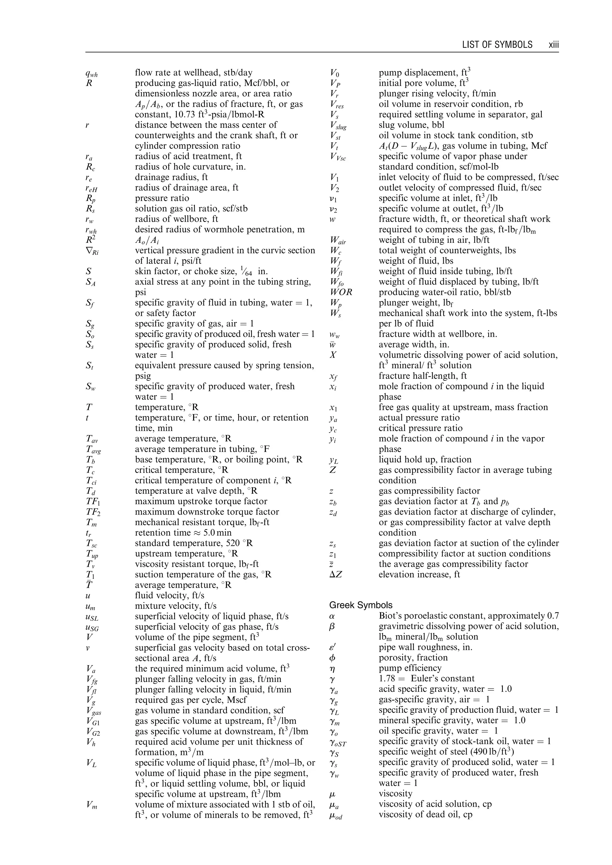 qwh flow rate at wellhead, stb/day
R producing gas-liquid ratio, Mcf/bbl, or
dimensionless nozzle area, or area ratio
Ap=Ab, or the radius of fracture, ft, or gas
constant, 10:73 ft3
-psia=lbmol-R
r distance between the mass center of
counterweights and the crank shaft, ft or
cylinder compression ratio
ra radius of acid treatment, ft
Rc radius of hole curvature, in.
re drainage radius, ft
reH radius of drainage area, ft
Rp pressure ratio
Rs solution gas oil ratio, scf/stb
rw radius of wellbore, ft
rwh desired radius of wormhole penetration, m
R2
Ao=Ai
rRi vertical pressure gradient in the curvic section
of lateral i, psi/ft
S skin factor, or choke size, 1
⁄64 in.
SA axial stress at any point in the tubing string,
psi
Sf specific gravity of fluid in tubing, water ¼ 1,
or safety factor
Sg specific gravity of gas, air ¼ 1
So specific gravity of produced oil, fresh water ¼ 1
Ss specific gravity of produced solid, fresh
water ¼ 1
St equivalent pressure caused by spring tension,
psig
Sw specific gravity of produced water, fresh
water ¼ 1
T temperature, 8R
t temperature, 8F, or time, hour, or retention
time, min
Tav average temperature, 8R
Tavg average temperature in tubing, 8F
Tb base temperature, 8R, or boiling point, 8R
Tc critical temperature, 8R
Tci critical temperature of component i, 8R
Td temperature at valve depth, 8R
TF1 maximum upstroke torque factor
TF2 maximum downstroke torque factor
Tm mechanical resistant torque, lbf -ft
tr retention time % 5:0 min
Tsc standard temperature, 520 8R
Tup upstream temperature, 8R
Tv viscosity resistant torque, lbf -ft
T1 suction temperature of the gas, 8R
TT average temperature, 8R
u fluid velocity, ft/s
um mixture velocity, ft/s
uSL superficial velocity of liquid phase, ft/s
uSG superficial velocity of gas phase, ft/s
V volume of the pipe segment, ft3
v superficial gas velocity based on total cross-
sectional area A, ft/s
Va the required minimum acid volume, ft3
Vfg plunger falling velocity in gas, ft/min
Vfl plunger falling velocity in liquid, ft/min
Vg required gas per cycle, Mscf
Vgas gas volume in standard condition, scf
VG1 gas specific volume at upstream, ft3
=lbm
VG2 gas specific volume at downstream, ft3
=lbm
Vh required acid volume per unit thickness of
formation, m3
=m
VL specific volume of liquid phase, ft3
=molÀlb, or
volume of liquid phase in the pipe segment,
ft3
, or liquid settling volume, bbl, or liquid
specific volume at upstream, ft3
=lbm
Vm volume of mixture associated with 1 stb of oil,
ft3
, or volume of minerals to be removed, ft3
V0 pump displacement, ft3
VP initial pore volume, ft3
Vr plunger rising velocity, ft/min
Vres oil volume in reservoir condition, rb
Vs required settling volume in separator, gal
Vslug slug volume, bbl
Vst oil volume in stock tank condition, stb
Vt At(D À VslugL), gas volume in tubing, Mcf
VVsc specific volume of vapor phase under
standard condition, scf/mol-lb
V1 inlet velocity of fluid to be compressed, ft/sec
V2 outlet velocity of compressed fluid, ft/sec
n1 specific volume at inlet, ft3
=lb
n2 specific volume at outlet, ft3
=lb
w fracture width, ft, or theoretical shaft work
required to compress the gas, ft-lbf =lbm
Wair weight of tubing in air, lb/ft
Wc total weight of counterweights, lbs
Wf weight of fluid, lbs
Wfi weight of fluid inside tubing, lb/ft
Wfo weight of fluid displaced by tubing, lb/ft
WOR producing water-oil ratio, bbl/stb
Wp plunger weight, lbf
Ws mechanical shaft work into the system, ft-lbs
per lb of fluid
ww fracture width at wellbore, in.
ww average width, in.
X volumetric dissolving power of acid solution,
ft3
mineral/ ft3
solution
xf fracture half-length, ft
xi mole fraction of compound i in the liquid
phase
x1 free gas quality at upstream, mass fraction
ya actual pressure ratio
yc critical pressure ratio
yi mole fraction of compound i in the vapor
phase
yL liquid hold up, fraction
Z gas compressibility factor in average tubing
condition
z gas compressibility factor
zb gas deviation factor at Tb and pb
zd gas deviation factor at discharge of cylinder,
or gas compressibility factor at valve depth
condition
zs gas deviation factor at suction of the cylinder
z1 compressibility factor at suction conditions
zz the average gas compressibility factor
DZ elevation increase, ft
Greek Symbols
a Biot’s poroelastic constant, approximately 0.7
b gravimetric dissolving power of acid solution,
lbm mineral=lbm solution
«0
pipe wall roughness, in.
f porosity, fraction
h pump efficiency
g 1.78 ¼ Euler’s constant
ga acid specific gravity, water ¼ 1.0
gg gas-specific gravity, air ¼ 1
gL specific gravity of production fluid, water ¼ 1
gm mineral specific gravity, water ¼ 1.0
go oil specific gravity, water ¼ 1
goST specific gravity of stock-tank oil, water ¼ 1
gS specific weight of steel (490 lb=ft3
)
gs specific gravity of produced solid, water ¼ 1
gw specific gravity of produced water, fresh
water ¼ 1
m viscosity
ma viscosity of acid solution, cp
mod viscosity of dead oil, cp
LIST OF SYMBOLS xiii
Guo, Boyun / Petroleum Production Engineering, A Computer-Assisted Approach Guo-prelims Final Proof page xiii 29.12.2006 10:39am
 