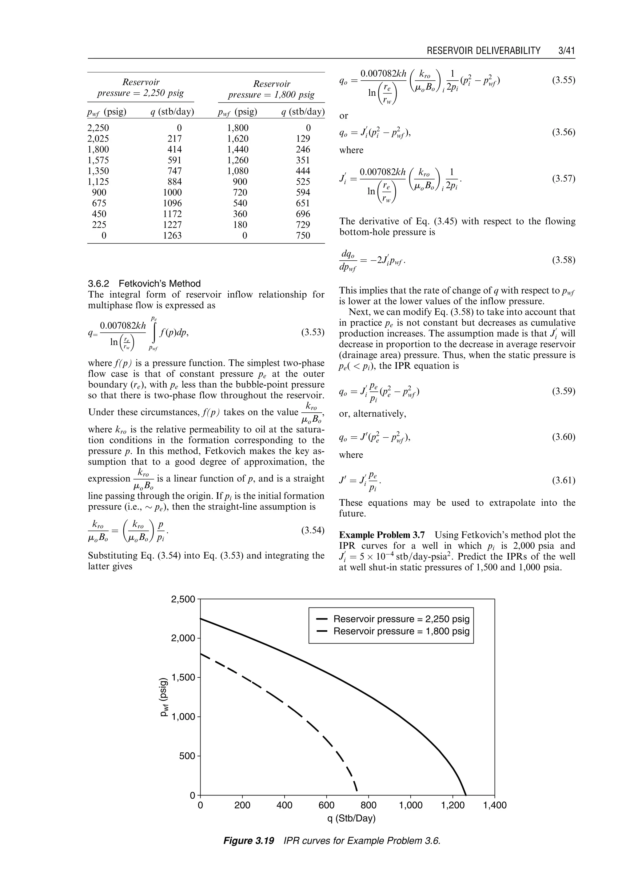3.6.2 Fetkovich’s Method
The integral form of reservoir inflow relationship for
multiphase flow is expressed as
q¼
0:007082kh
ln re
rw
 
ðpe
pwf
f (p)dp, (3:53)
where f(p) is a pressure function. The simplest two-phase
flow case is that of constant pressure pe at the outer
boundary (re), with pe less than the bubble-point pressure
so that there is two-phase flow throughout the reservoir.
Under these circumstances, f(p) takes on the value
kro
moBo
,
where kro is the relative permeability to oil at the satura-
tion conditions in the formation corresponding to the
pressure p. In this method, Fetkovich makes the key as-
sumption that to a good degree of approximation, the
expression
kro
moBo
is a linear function of p, and is a straight
line passing through the origin. If pi is the initial formation
pressure (i.e., $ pe), then the straight-line assumption is
kro
moBo
¼
kro
moBo
 
p
pi
: (3:54)
Substituting Eq. (3.54) into Eq. (3.53) and integrating the
latter gives
qo ¼
0:007082kh
ln
re
rw
 
kro
moBo
 
i
1
2pi
(p2
i À p2
wf ) (3:55)
or
qo ¼ J
0
i (p2
i À p2
wf ), (3:56)
where
J
0
i ¼
0:007082kh
ln
re
rw
 
kro
moBo
 
i
1
2pi
: (3:57)
The derivative of Eq. (3.45) with respect to the flowing
bottom-hole pressure is
dqo
dpwf
¼ À2J
0
i pwf : (3:58)
This implies that the rate of change of q with respect to pwf
is lower at the lower values of the inflow pressure.
Next, we can modify Eq. (3.58) to take into account that
in practice pe is not constant but decreases as cumulative
production increases. The assumption made is that J
0
i will
decrease in proportion to the decrease in average reservoir
(drainage area) pressure. Thus, when the static pressure is
pe(  pi), the IPR equation is
qo ¼ J
0
i
pe
pi
(p2
e À p2
wf ) (3:59)
or, alternatively,
qo ¼ J0
(p2
e À p2
wf ), (3:60)
where
J0
¼ J
0
i
pe
pi
: (3:61)
These equations may be used to extrapolate into the
future.
Example Problem 3.7 Using Fetkovich’s method plot the
IPR curves for a well in which pi is 2,000 psia and
J
0
i ¼ 5 Â 10À4
stb=day-psia2
. Predict the IPRs of the well
at well shut-in static pressures of 1,500 and 1,000 psia.
Reservoir
pressure ¼ 2,250 psig
Reservoir
pressure ¼ 1,800 psig
pwf (psig) q (stb/day) pwf (psig) q (stb/day)
2,250 0 1,800 0
2,025 217 1,620 129
1,800 414 1,440 246
1,575 591 1,260 351
1,350 747 1,080 444
1,125 884 900 525
900 1000 720 594
675 1096 540 651
450 1172 360 696
225 1227 180 729
0 1263 0 750
0
500
1,000
1,500
2,000
2,500
0 200 400 600 800 1,000 1,200 1,400
q (Stb/Day)
pwf(psig)
Reservoir pressure = 2,250 psig
Reservoir pressure = 1,800 psig
Figure 3.19 IPR curves for Example Problem 3.6.
Guo, Boyun / Computer Assited Petroleum Production Engg 0750682701_chap03 Final Proof page 41 3.1.2007 8:30pm Compositor Name: SJoearun
RESERVOIR DELIVERABILITY 3/41
 