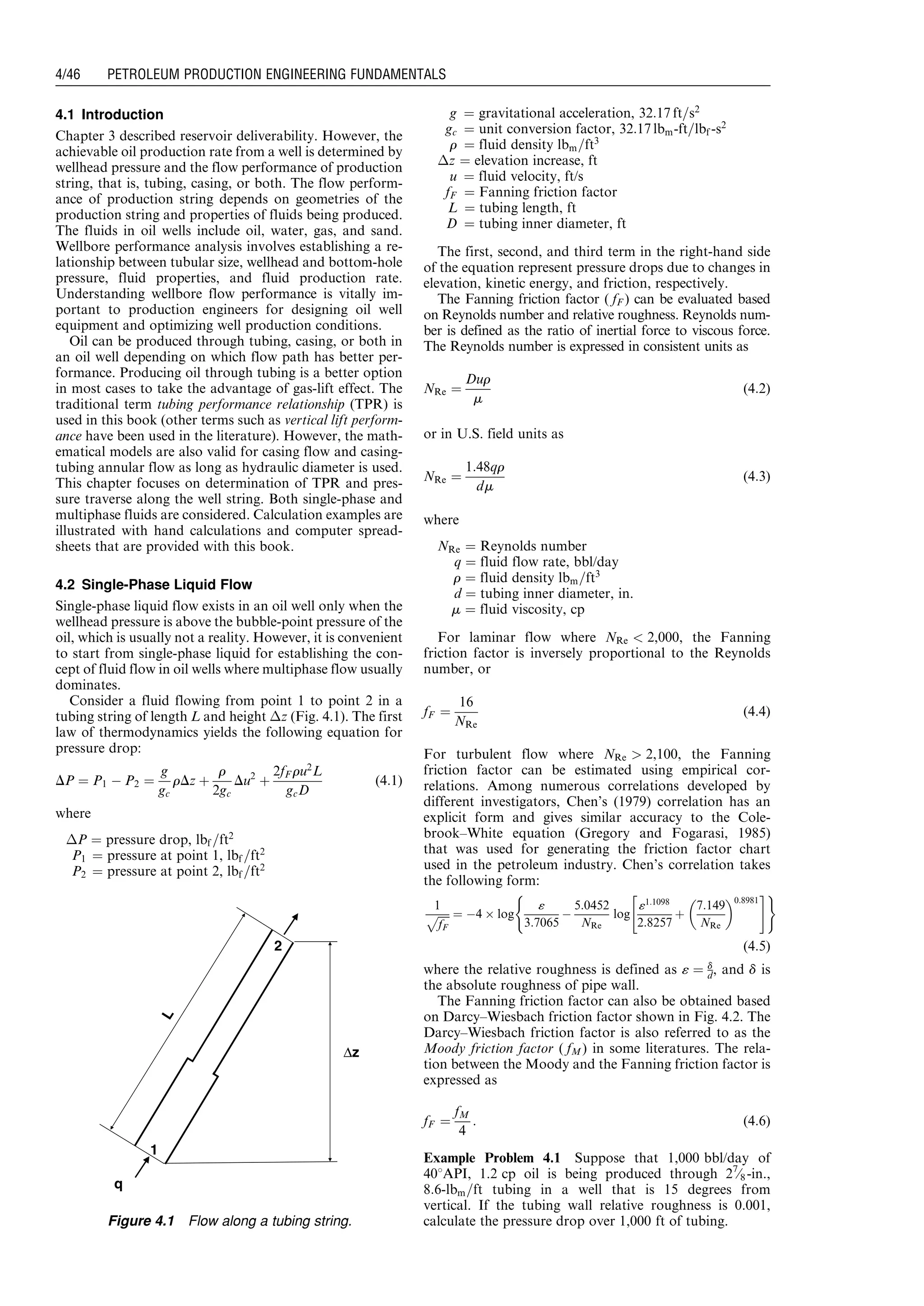4.1 Introduction
Chapter 3 described reservoir deliverability. However, the
achievable oil production rate from a well is determined by
wellhead pressure and the flow performance of production
string, that is, tubing, casing, or both. The flow perform-
ance of production string depends on geometries of the
production string and properties of fluids being produced.
The fluids in oil wells include oil, water, gas, and sand.
Wellbore performance analysis involves establishing a re-
lationship between tubular size, wellhead and bottom-hole
pressure, fluid properties, and fluid production rate.
Understanding wellbore flow performance is vitally im-
portant to production engineers for designing oil well
equipment and optimizing well production conditions.
Oil can be produced through tubing, casing, or both in
an oil well depending on which flow path has better per-
formance. Producing oil through tubing is a better option
in most cases to take the advantage of gas-lift effect. The
traditional term tubing performance relationship (TPR) is
used in this book (other terms such as vertical lift perform-
ance have been used in the literature). However, the math-
ematical models are also valid for casing flow and casing-
tubing annular flow as long as hydraulic diameter is used.
This chapter focuses on determination of TPR and pres-
sure traverse along the well string. Both single-phase and
multiphase fluids are considered. Calculation examples are
illustrated with hand calculations and computer spread-
sheets that are provided with this book.
4.2 Single-Phase Liquid Flow
Single-phase liquid flow exists in an oil well only when the
wellhead pressure is above the bubble-point pressure of the
oil, which is usually not a reality. However, it is convenient
to start from single-phase liquid for establishing the con-
cept of fluid flow in oil wells where multiphase flow usually
dominates.
Consider a fluid flowing from point 1 to point 2 in a
tubing string of length L and height Áz (Fig. 4.1). The first
law of thermodynamics yields the following equation for
pressure drop:
DP ¼ P1 À P2 ¼
g
gc
rDz þ
r
2gc
Du2
þ
2fF ru2
L
gcD
(4:1)
where
ÁP ¼ pressure drop, lbf =ft2
P1 ¼ pressure at point 1, lbf =ft2
P2 ¼ pressure at point 2, lbf =ft2
g ¼ gravitational acceleration, 32:17 ft=s2
gc ¼ unit conversion factor, 32:17 lbm-ft=lbf -s2
r ¼ fluid density lbm=ft3
Áz ¼ elevation increase, ft
u ¼ fluid velocity, ft/s
fF ¼ Fanning friction factor
L ¼ tubing length, ft
D ¼ tubing inner diameter, ft
The first, second, and third term in the right-hand side
of the equation represent pressure drops due to changes in
elevation, kinetic energy, and friction, respectively.
The Fanning friction factor ( fF ) can be evaluated based
on Reynolds number and relative roughness. Reynolds num-
ber is defined as the ratio of inertial force to viscous force.
The Reynolds number is expressed in consistent units as
NRe ¼
Dur
m
(4:2)
or in U.S. field units as
NRe ¼
1:48qr
dm
(4:3)
where
NRe ¼ Reynolds number
q ¼ fluid flow rate, bbl/day
r ¼ fluid density lbm=ft3
d ¼ tubing inner diameter, in.
m ¼ fluid viscosity, cp
For laminar flow where NRe  2,000, the Fanning
friction factor is inversely proportional to the Reynolds
number, or
fF ¼
16
NRe
(4:4)
For turbulent flow where NRe  2,100, the Fanning
friction factor can be estimated using empirical cor-
relations. Among numerous correlations developed by
different investigators, Chen’s (1979) correlation has an
explicit form and gives similar accuracy to the Cole-
brook–White equation (Gregory and Fogarasi, 1985)
that was used for generating the friction factor chart
used in the petroleum industry. Chen’s correlation takes
the following form:
1
ﬃﬃﬃﬃﬃ
fF
p ¼ À4 Â log
«
3:7065
À
5:0452
NRe
log
«1:1098
2:8257
þ
7:149
NRe
 0:8981
 #( )
(4:5)
where the relative roughness is defined as « ¼ d
d, and d is
the absolute roughness of pipe wall.
The Fanning friction factor can also be obtained based
on Darcy–Wiesbach friction factor shown in Fig. 4.2. The
Darcy–Wiesbach friction factor is also referred to as the
Moody friction factor ( fM) in some literatures. The rela-
tion between the Moody and the Fanning friction factor is
expressed as
fF ¼
fM
4
: (4:6)
Example Problem 4.1 Suppose that 1,000 bbl/day of
408API, 1.2 cp oil is being produced through 27
⁄8-in.,
8:6-lbm=ft tubing in a well that is 15 degrees from
vertical. If the tubing wall relative roughness is 0.001,
calculate the pressure drop over 1,000 ft of tubing.
q
∆z
L
1
2
Figure 4.1 Flow along a tubing string.
Guo, Boyun / Petroleum Production Engineering, A Computer-Assisted Approach 0750682701_chap04 Final Proof page 46 22.12.2006 6:07pm
4/46 PETROLEUM PRODUCTION ENGINEERING FUNDAMENTALS
 