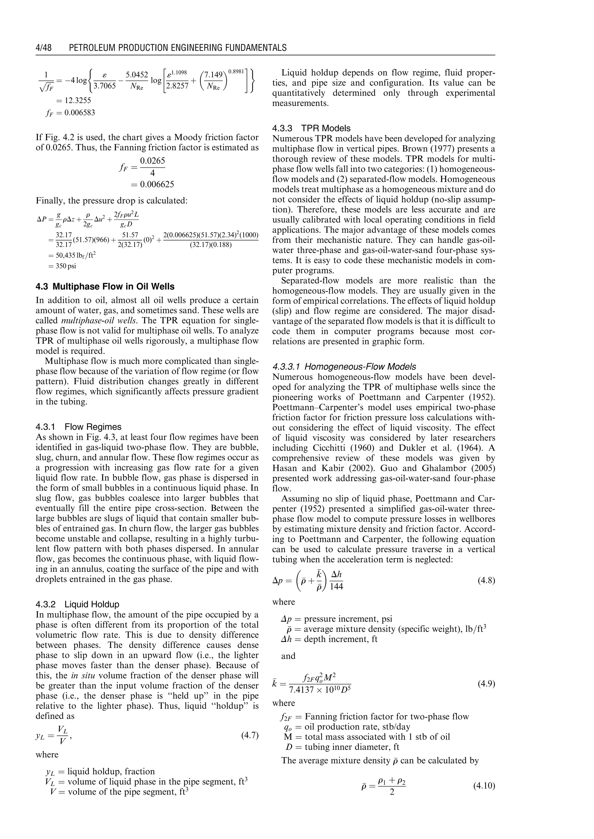 1
ﬃﬃﬃﬃﬃ
fF
p ¼ À4 log
«
3:7065
À
5:0452
NRe
log
«1:1098
2:8257
þ
7:149
NRe
 0:8981
 #( )
¼ 12:3255
fF ¼ 0:006583
If Fig. 4.2 is used, the chart gives a Moody friction factor
of 0.0265. Thus, the Fanning friction factor is estimated as
fF ¼
0:0265
4
¼ 0:006625
Finally, the pressure drop is calculated:
DP ¼
g
gc
rDz þ
r
2gc
Du2
þ
2fF ru2
L
gcD
¼
32:17
32:17
(51:57)(966) þ
51:57
2(32:17)
(0)2
þ
2(0:006625)(51:57)(2:34)2
(1000)
(32:17)(0:188)
¼ 50,435 lbf =ft2
¼ 350 psi
4.3 Multiphase Flow in Oil Wells
In addition to oil, almost all oil wells produce a certain
amount of water, gas, and sometimes sand. These wells are
called multiphase-oil wells. The TPR equation for single-
phase flow is not valid for multiphase oil wells. To analyze
TPR of multiphase oil wells rigorously, a multiphase flow
model is required.
Multiphase flow is much more complicated than single-
phase flow because of the variation of flow regime (or flow
pattern). Fluid distribution changes greatly in different
flow regimes, which significantly affects pressure gradient
in the tubing.
4.3.1 Flow Regimes
As shown in Fig. 4.3, at least four flow regimes have been
identified in gas-liquid two-phase flow. They are bubble,
slug, churn, and annular flow. These flow regimes occur as
a progression with increasing gas flow rate for a given
liquid flow rate. In bubble flow, gas phase is dispersed in
the form of small bubbles in a continuous liquid phase. In
slug flow, gas bubbles coalesce into larger bubbles that
eventually fill the entire pipe cross-section. Between the
large bubbles are slugs of liquid that contain smaller bub-
bles of entrained gas. In churn flow, the larger gas bubbles
become unstable and collapse, resulting in a highly turbu-
lent flow pattern with both phases dispersed. In annular
flow, gas becomes the continuous phase, with liquid flow-
ing in an annulus, coating the surface of the pipe and with
droplets entrained in the gas phase.
4.3.2 Liquid Holdup
In multiphase flow, the amount of the pipe occupied by a
phase is often different from its proportion of the total
volumetric flow rate. This is due to density difference
between phases. The density difference causes dense
phase to slip down in an upward flow (i.e., the lighter
phase moves faster than the denser phase). Because of
this, the in situ volume fraction of the denser phase will
be greater than the input volume fraction of the denser
phase (i.e., the denser phase is ‘‘held up’’ in the pipe
relative to the lighter phase). Thus, liquid ‘‘holdup’’ is
defined as
yL ¼
VL
V
, (4:7)
where
yL ¼ liquid holdup, fraction
VL ¼ volume of liquid phase in the pipe segment, ft3
V ¼ volume of the pipe segment, ft3
Liquid holdup depends on flow regime, fluid proper-
ties, and pipe size and configuration. Its value can be
quantitatively determined only through experimental
measurements.
4.3.3 TPR Models
Numerous TPR models have been developed for analyzing
multiphase flow in vertical pipes. Brown (1977) presents a
thorough review of these models. TPR models for multi-
phase flow wells fall into two categories: (1) homogeneous-
flow models and (2) separated-flow models. Homogeneous
models treat multiphase as a homogeneous mixture and do
not consider the effects of liquid holdup (no-slip assump-
tion). Therefore, these models are less accurate and are
usually calibrated with local operating conditions in field
applications. The major advantage of these models comes
from their mechanistic nature. They can handle gas-oil-
water three-phase and gas-oil-water-sand four-phase sys-
tems. It is easy to code these mechanistic models in com-
puter programs.
Separated-flow models are more realistic than the
homogeneous-flow models. They are usually given in the
form of empirical correlations. The effects of liquid holdup
(slip) and flow regime are considered. The major disad-
vantage of the separated flow models is that it is difficult to
code them in computer programs because most cor-
relations are presented in graphic form.
4.3.3.1 Homogeneous-Flow Models
Numerous homogeneous-flow models have been devel-
oped for analyzing the TPR of multiphase wells since the
pioneering works of Poettmann and Carpenter (1952).
Poettmann–Carpenter’s model uses empirical two-phase
friction factor for friction pressure loss calculations with-
out considering the effect of liquid viscosity. The effect
of liquid viscosity was considered by later researchers
including Cicchitti (1960) and Dukler et al. (1964). A
comprehensive review of these models was given by
Hasan and Kabir (2002). Guo and Ghalambor (2005)
presented work addressing gas-oil-water-sand four-phase
flow.
Assuming no slip of liquid phase, Poettmann and Car-
penter (1952) presented a simplified gas-oil-water three-
phase flow model to compute pressure losses in wellbores
by estimating mixture density and friction factor. Accord-
ing to Poettmann and Carpenter, the following equation
can be used to calculate pressure traverse in a vertical
tubing when the acceleration term is neglected:
Dp ¼ rr þ
kk
rr
 
Dh
144
(4:8)
where
Dp ¼ pressure increment, psi
rr ¼ average mixture density (specific weight), lb=ft3
Dh ¼ depth increment, ft
and
kk ¼
f2F q2
oM2
7:4137 Â 1010D5
(4:9)
where
f2F ¼ Fanning friction factor for two-phase flow
qo ¼ oil production rate, stb/day
M ¼ total mass associated with 1 stb of oil
D ¼ tubing inner diameter, ft
The average mixture density rr can be calculated by
rr ¼
r1 þ r2
2
(4:10)
Guo, Boyun / Petroleum Production Engineering, A Computer-Assisted Approach 0750682701_chap04 Final Proof page 48 22.12.2006 6:07pm
4/48 PETROLEUM PRODUCTION ENGINEERING FUNDAMENTALS
 