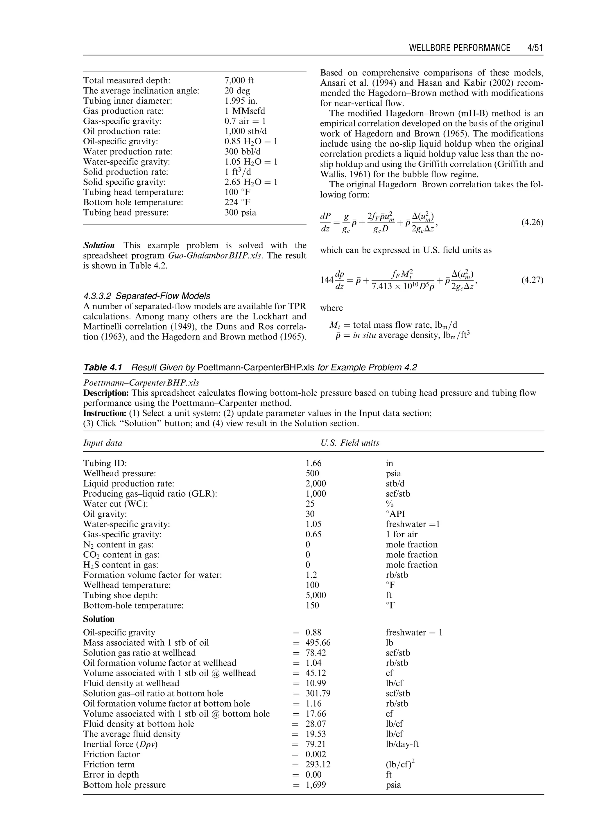 Solution This example problem is solved with the
spreadsheet program Guo-GhalamborBHP.xls. The result
is shown in Table 4.2.
4.3.3.2 Separated-Flow Models
A number of separated-flow models are available for TPR
calculations. Among many others are the Lockhart and
Martinelli correlation (1949), the Duns and Ros correla-
tion (1963), and the Hagedorn and Brown method (1965).
Based on comprehensive comparisons of these models,
Ansari et al. (1994) and Hasan and Kabir (2002) recom-
mended the Hagedorn–Brown method with modifications
for near-vertical flow.
The modified Hagedorn–Brown (mH-B) method is an
empirical correlation developed on the basis of the original
work of Hagedorn and Brown (1965). The modifications
include using the no-slip liquid holdup when the original
correlation predicts a liquid holdup value less than the no-
slip holdup and using the Griffith correlation (Griffith and
Wallis, 1961) for the bubble flow regime.
The original Hagedorn–Brown correlation takes the fol-
lowing form:
dP
dz
¼
g
gc
rr þ
2fF rru2
m
gcD
þ rr
D(u2
m)
2gcDz
, (4:26)
which can be expressed in U.S. field units as
144
dp
dz
¼ rr þ
fF M2
t
7:413 Â 1010D5 rr
þ rr
D(u2
m)
2gcDz
, (4:27)
where
Mt ¼ total mass flow rate, lbm=d
rr ¼ in situ average density, lbm=ft3
Total measured depth: 7,000 ft
The average inclination angle: 20 deg
Tubing inner diameter: 1.995 in.
Gas production rate: 1 MMscfd
Gas-specific gravity: 0.7 air ¼ 1
Oil production rate: 1,000 stb/d
Oil-specific gravity: 0.85 H2O ¼ 1
Water production rate: 300 bbl/d
Water-specific gravity: 1.05 H2O ¼ 1
Solid production rate: 1 ft3
=d
Solid specific gravity: 2.65 H2O ¼ 1
Tubing head temperature: 100 8F
Bottom hole temperature: 224 8F
Tubing head pressure: 300 psia
Table 4.1 Result Given by Poettmann-CarpenterBHP.xls for Example Problem 4.2
Poettmann–CarpenterBHP.xls
Description: This spreadsheet calculates flowing bottom-hole pressure based on tubing head pressure and tubing flow
performance using the Poettmann–Carpenter method.
Instruction: (1) Select a unit system; (2) update parameter values in the Input data section;
(3) Click ‘‘Solution’’ button; and (4) view result in the Solution section.
Input data U.S. Field units
Tubing ID: 1.66 in
Wellhead pressure: 500 psia
Liquid production rate: 2,000 stb/d
Producing gas–liquid ratio (GLR): 1,000 scf/stb
Water cut (WC): 25 %
Oil gravity: 30 8API
Water-specific gravity: 1.05 freshwater ¼1
Gas-specific gravity: 0.65 1 for air
N2 content in gas: 0 mole fraction
CO2 content in gas: 0 mole fraction
H2S content in gas: 0 mole fraction
Formation volume factor for water: 1.2 rb/stb
Wellhead temperature: 100 8F
Tubing shoe depth: 5,000 ft
Bottom-hole temperature: 150 8F
Solution
Oil-specific gravity ¼ 0.88 freshwater ¼ 1
Mass associated with 1 stb of oil ¼ 495.66 lb
Solution gas ratio at wellhead ¼ 78.42 scf/stb
Oil formation volume factor at wellhead ¼ 1.04 rb/stb
Volume associated with 1 stb oil @ wellhead ¼ 45.12 cf
Fluid density at wellhead ¼ 10.99 lb/cf
Solution gas–oil ratio at bottom hole ¼ 301.79 scf/stb
Oil formation volume factor at bottom hole ¼ 1.16 rb/stb
Volume associated with 1 stb oil @ bottom hole ¼ 17.66 cf
Fluid density at bottom hole ¼ 28.07 lb/cf
The average fluid density ¼ 19.53 lb/cf
Inertial force (Drv) ¼ 79.21 lb/day-ft
Friction factor ¼ 0.002
Friction term ¼ 293.12 (lb=cf)2
Error in depth ¼ 0.00 ft
Bottom hole pressure ¼ 1,699 psia
Guo, Boyun / Petroleum Production Engineering, A Computer-Assisted Approach 0750682701_chap04 Final Proof page 51 22.12.2006 6:07pm
WELLBORE PERFORMANCE 4/51
 