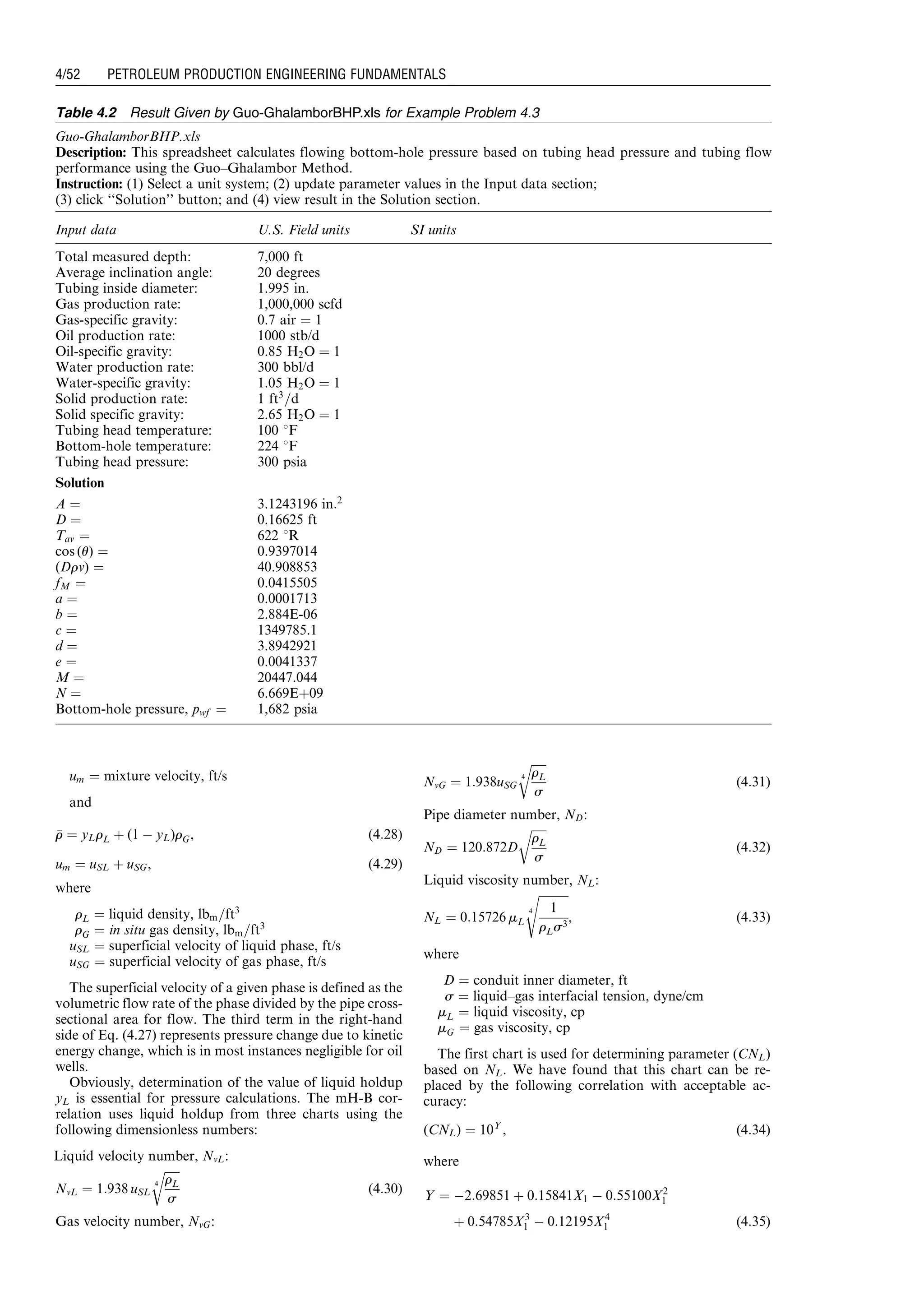 um ¼ mixture velocity, ft/s
and
rr ¼ yLrL þ (1 À yL)rG, (4:28)
um ¼ uSL þ uSG, (4:29)
where
rL ¼ liquid density, lbm=ft3
rG ¼ in situ gas density, lbm=ft3
uSL ¼ superficial velocity of liquid phase, ft/s
uSG ¼ superficial velocity of gas phase, ft/s
The superficial velocity of a given phase is defined as the
volumetric flow rate of the phase divided by the pipe cross-
sectional area for flow. The third term in the right-hand
side of Eq. (4.27) represents pressure change due to kinetic
energy change, which is in most instances negligible for oil
wells.
Obviously, determination of the value of liquid holdup
yL is essential for pressure calculations. The mH-B cor-
relation uses liquid holdup from three charts using the
following dimensionless numbers:
Liquid velocity number, NvL:
NvL ¼ 1:938 uSL
ﬃﬃﬃﬃﬃﬃ
rL
s
4
r
(4:30)
Gas velocity number, NvG:
NvG ¼ 1:938uSG
ﬃﬃﬃﬃﬃﬃ
rL
s
4
r
(4:31)
Pipe diameter number, ND:
ND ¼ 120:872D
ﬃﬃﬃﬃﬃﬃ
rL
s
r
(4:32)
Liquid viscosity number, NL:
NL ¼ 0:15726 mL
ﬃﬃﬃﬃﬃﬃﬃﬃﬃﬃﬃ
1
rLs3
4
s
, (4:33)
where
D ¼ conduit inner diameter, ft
s ¼ liquid–gas interfacial tension, dyne/cm
mL ¼ liquid viscosity, cp
mG ¼ gas viscosity, cp
The first chart is used for determining parameter (CNL)
based on NL. We have found that this chart can be re-
placed by the following correlation with acceptable ac-
curacy:
(CNL) ¼ 10Y
, (4:34)
where
Y ¼ À2:69851 þ 0:15841X1 À 0:55100X2
1
þ 0:54785X3
1 À 0:12195X4
1 (4:35)
Table 4.2 Result Given by Guo-GhalamborBHP.xls for Example Problem 4.3
Guo-GhalamborBHP.xls
Description: This spreadsheet calculates flowing bottom-hole pressure based on tubing head pressure and tubing flow
performance using the Guo–Ghalambor Method.
Instruction: (1) Select a unit system; (2) update parameter values in the Input data section;
(3) click ‘‘Solution’’ button; and (4) view result in the Solution section.
Input data U.S. Field units SI units
Total measured depth: 7,000 ft
Average inclination angle: 20 degrees
Tubing inside diameter: 1.995 in.
Gas production rate: 1,000,000 scfd
Gas-specific gravity: 0.7 air ¼ 1
Oil production rate: 1000 stb/d
Oil-specific gravity: 0.85 H2O ¼ 1
Water production rate: 300 bbl/d
Water-specific gravity: 1.05 H2O ¼ 1
Solid production rate: 1 ft3
=d
Solid specific gravity: 2.65 H2O ¼ 1
Tubing head temperature: 100 8F
Bottom-hole temperature: 224 8F
Tubing head pressure: 300 psia
Solution
A ¼ 3.1243196 in:2
D ¼ 0.16625 ft
Tav ¼ 622 8R
cos (u) ¼ 0.9397014
(Drv) ¼ 40.908853
fM ¼ 0.0415505
a ¼ 0.0001713
b ¼ 2.884E-06
c ¼ 1349785.1
d ¼ 3.8942921
e ¼ 0.0041337
M ¼ 20447.044
N ¼ 6.669Eþ09
Bottom-hole pressure, pwf ¼ 1,682 psia
Guo, Boyun / Petroleum Production Engineering, A Computer-Assisted Approach 0750682701_chap04 Final Proof page 52 22.12.2006 6:07pm
4/52 PETROLEUM PRODUCTION ENGINEERING FUNDAMENTALS
 