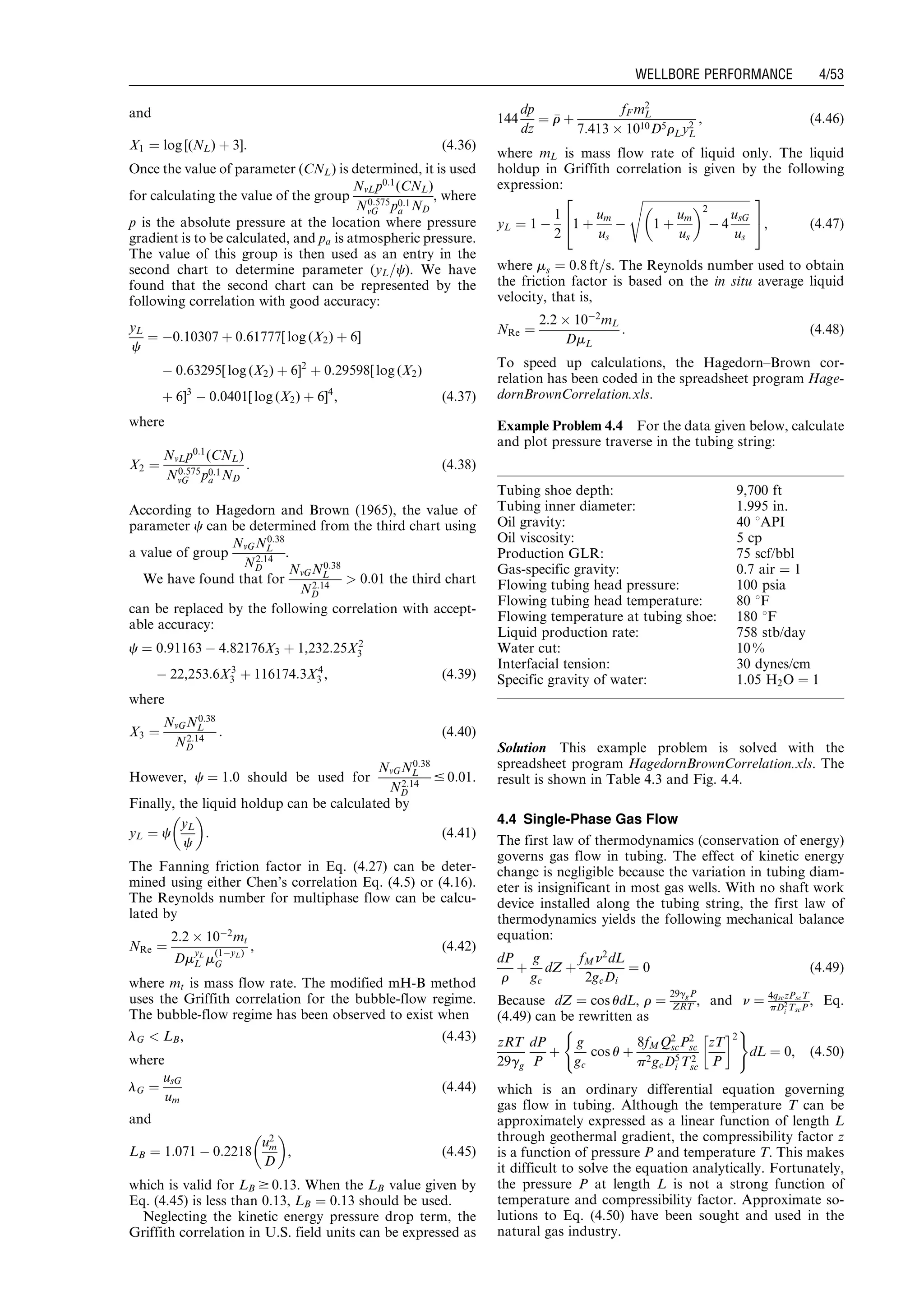and
X1 ¼ log [(NL) þ 3]: (4:36)
Once the value of parameter (CNL) is determined, it is used
for calculating the value of the group
NvLp0:1
(CNL)
N0:575
vG p0:1
a ND
, where
p is the absolute pressure at the location where pressure
gradient is to be calculated, and pa is atmospheric pressure.
The value of this group is then used as an entry in the
second chart to determine parameter (yL=c). We have
found that the second chart can be represented by the
following correlation with good accuracy:
yL
c
¼ À0:10307 þ 0:61777[ log (X2) þ 6]
À 0:63295[ log (X2) þ 6]2
þ 0:29598[ log (X2)
þ 6]3
À 0:0401[ log (X2) þ 6]4
, (4:37)
where
X2 ¼
NvLp0:1
(CNL)
N0:575
vG p0:1
a ND
: (4:38)
According to Hagedorn and Brown (1965), the value of
parameter c can be determined from the third chart using
a value of group
NvGN0:38
L
N2:14
D
.
We have found that for
NvGN0:38
L
N2:14
D
 0:01 the third chart
can be replaced by the following correlation with accept-
able accuracy:
c ¼ 0:91163 À 4:82176X3 þ 1,232:25X2
3
À 22,253:6X3
3 þ 116174:3X4
3 , (4:39)
where
X3 ¼
NvGN0:38
L
N2:14
D
: (4:40)
However, c ¼ 1:0 should be used for
NvGN0:38
L
N2:14
D
# 0:01.
Finally, the liquid holdup can be calculated by
yL ¼ c
yL
c
 
: (4:41)
The Fanning friction factor in Eq. (4.27) can be deter-
mined using either Chen’s correlation Eq. (4.5) or (4.16).
The Reynolds number for multiphase flow can be calcu-
lated by
NRe ¼
2:2 Â 10À2
mt
DmyL
L m(1ÀyL)
G
, (4:42)
where mt is mass flow rate. The modified mH-B method
uses the Griffith correlation for the bubble-flow regime.
The bubble-flow regime has been observed to exist when
lG  LB, (4:43)
where
lG ¼
usG
um
(4:44)
and
LB ¼ 1:071 À 0:2218
u2
m
D
 
, (4:45)
which is valid for LB $ 0:13. When the LB value given by
Eq. (4.45) is less than 0.13, LB ¼ 0:13 should be used.
Neglecting the kinetic energy pressure drop term, the
Griffith correlation in U.S. field units can be expressed as
144
dp
dz
¼ rr þ
fF m2
L
7:413 Â 1010D5rLy2
L
, (4:46)
where mL is mass flow rate of liquid only. The liquid
holdup in Griffith correlation is given by the following
expression:
yL ¼ 1 À
1
2
1 þ
um
us
À
ﬃﬃﬃﬃﬃﬃﬃﬃﬃﬃﬃﬃﬃﬃﬃﬃﬃﬃﬃﬃﬃﬃﬃﬃﬃﬃﬃﬃﬃﬃﬃﬃﬃﬃﬃﬃﬃ
1 þ
um
us
 2
À 4
usG
us
s2
4
3
5, (4:47)
where ms ¼ 0:8 ft=s. The Reynolds number used to obtain
the friction factor is based on the in situ average liquid
velocity, that is,
NRe ¼
2:2 Â 10À2
mL
DmL
: (4:48)
To speed up calculations, the Hagedorn–Brown cor-
relation has been coded in the spreadsheet program Hage-
dornBrownCorrelation.xls.
Example Problem 4.4 For the data given below, calculate
and plot pressure traverse in the tubing string:
Solution This example problem is solved with the
spreadsheet program HagedornBrownCorrelation.xls. The
result is shown in Table 4.3 and Fig. 4.4.
4.4 Single-Phase Gas Flow
The first law of thermodynamics (conservation of energy)
governs gas flow in tubing. The effect of kinetic energy
change is negligible because the variation in tubing diam-
eter is insignificant in most gas wells. With no shaft work
device installed along the tubing string, the first law of
thermodynamics yields the following mechanical balance
equation:
dP
r
þ
g
gc
dZ þ
fMn2
dL
2gcDi
¼ 0 (4:49)
Because dZ ¼ cos udL, r ¼
29ggP
ZRT , and n ¼ 4qsczPscT
pD2
i TscP
, Eq.
(4.49) can be rewritten as
zRT
29gg
dP
P
þ
g
gc
cos u þ
8fMQ2
scP2
sc
p2gcD5
i T2
sc
zT
P
!2
( )
dL ¼ 0, (4:50)
which is an ordinary differential equation governing
gas flow in tubing. Although the temperature T can be
approximately expressed as a linear function of length L
through geothermal gradient, the compressibility factor z
is a function of pressure P and temperature T. This makes
it difficult to solve the equation analytically. Fortunately,
the pressure P at length L is not a strong function of
temperature and compressibility factor. Approximate so-
lutions to Eq. (4.50) have been sought and used in the
natural gas industry.
Tubing shoe depth: 9,700 ft
Tubing inner diameter: 1.995 in.
Oil gravity: 40 8API
Oil viscosity: 5 cp
Production GLR: 75 scf/bbl
Gas-specific gravity: 0.7 air ¼ 1
Flowing tubing head pressure: 100 psia
Flowing tubing head temperature: 80 8F
Flowing temperature at tubing shoe: 180 8F
Liquid production rate: 758 stb/day
Water cut: 10 %
Interfacial tension: 30 dynes/cm
Specific gravity of water: 1.05 H2O ¼ 1
Guo, Boyun / Petroleum Production Engineering, A Computer-Assisted Approach 0750682701_chap04 Final Proof page 53 22.12.2006 6:07pm
WELLBORE PERFORMANCE 4/53
 