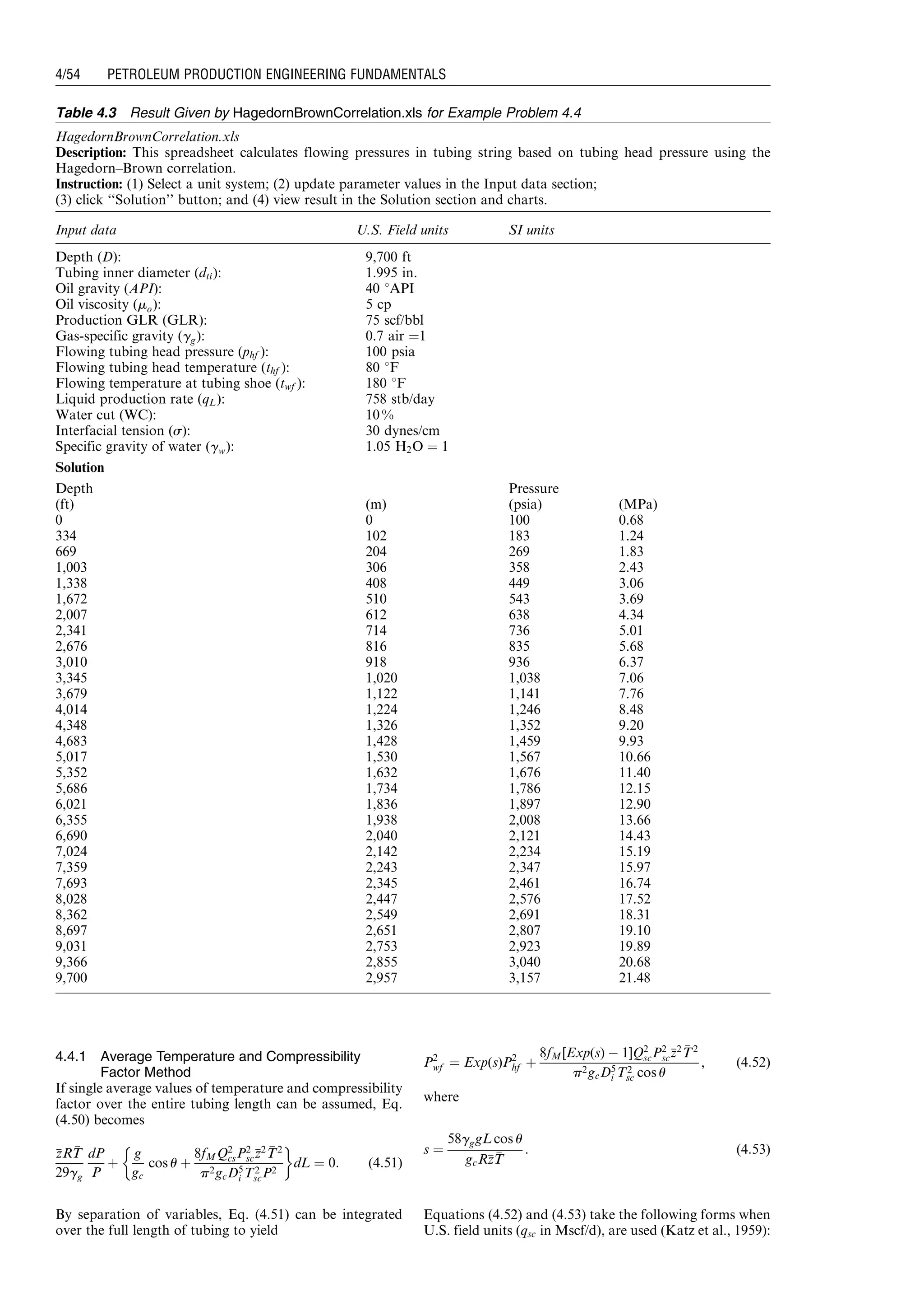 4.4.1 Average Temperature and Compressibility
Factor Method
If single average values of temperature and compressibility
factor over the entire tubing length can be assumed, Eq.
(4.50) becomes
zzRTT
29gg
dP
P
þ
g
gc
cos u þ
8fMQ2
csP2
sczz2 TT2
p2gcD5
i T2
scP2
 '
dL ¼ 0: (4:51)
By separation of variables, Eq. (4.51) can be integrated
over the full length of tubing to yield
P2
wf ¼ Exp(s)P2
hf þ
8fM[Exp(s) À 1]Q2
scP2
sczz2 TT2
p2gcD5
i T2
sc cos u
, (4:52)
where
s ¼
58gggL cos u
gcRzzTT
: (4:53)
Equations (4.52) and (4.53) take the following forms when
U.S. field units (qsc in Mscf/d), are used (Katz et al., 1959):
Table 4.3 Result Given by HagedornBrownCorrelation.xls for Example Problem 4.4
HagedornBrownCorrelation.xls
Description: This spreadsheet calculates flowing pressures in tubing string based on tubing head pressure using the
Hagedorn–Brown correlation.
Instruction: (1) Select a unit system; (2) update parameter values in the Input data section;
(3) click ‘‘Solution’’ button; and (4) view result in the Solution section and charts.
Input data U.S. Field units SI units
Depth (D): 9,700 ft
Tubing inner diameter (dti): 1.995 in.
Oil gravity (API): 40 8API
Oil viscosity (mo): 5 cp
Production GLR (GLR): 75 scf/bbl
Gas-specific gravity (gg): 0.7 air ¼1
Flowing tubing head pressure (phf ): 100 psia
Flowing tubing head temperature (thf ): 80 8F
Flowing temperature at tubing shoe (twf ): 180 8F
Liquid production rate (qL): 758 stb/day
Water cut (WC): 10 %
Interfacial tension (s): 30 dynes/cm
Specific gravity of water (gw): 1.05 H2O ¼ 1
Solution
Depth Pressure
(ft) (m) (psia) (MPa)
0 0 100 0.68
334 102 183 1.24
669 204 269 1.83
1,003 306 358 2.43
1,338 408 449 3.06
1,672 510 543 3.69
2,007 612 638 4.34
2,341 714 736 5.01
2,676 816 835 5.68
3,010 918 936 6.37
3,345 1,020 1,038 7.06
3,679 1,122 1,141 7.76
4,014 1,224 1,246 8.48
4,348 1,326 1,352 9.20
4,683 1,428 1,459 9.93
5,017 1,530 1,567 10.66
5,352 1,632 1,676 11.40
5,686 1,734 1,786 12.15
6,021 1,836 1,897 12.90
6,355 1,938 2,008 13.66
6,690 2,040 2,121 14.43
7,024 2,142 2,234 15.19
7,359 2,243 2,347 15.97
7,693 2,345 2,461 16.74
8,028 2,447 2,576 17.52
8,362 2,549 2,691 18.31
8,697 2,651 2,807 19.10
9,031 2,753 2,923 19.89
9,366 2,855 3,040 20.68
9,700 2,957 3,157 21.48
Guo, Boyun / Petroleum Production Engineering, A Computer-Assisted Approach 0750682701_chap04 Final Proof page 54 22.12.2006 6:07pm
4/54 PETROLEUM PRODUCTION ENGINEERING FUNDAMENTALS
 