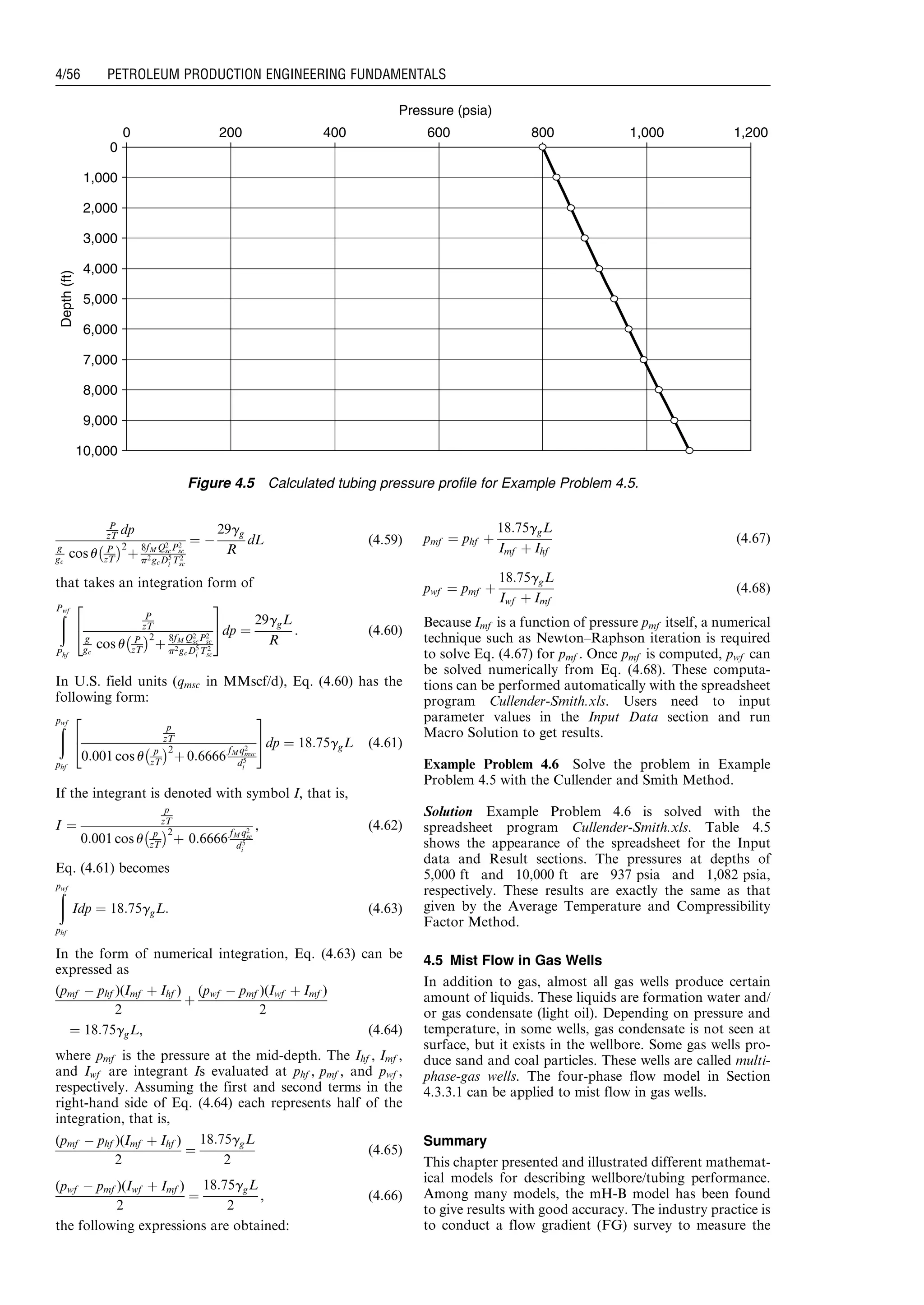 P
zT dp
g
gc
cos u P
zT
À Á2
þ
8fM Q2
scP2
sc
p2gcD5
i T2
sc
¼ À
29gg
R
dL (4:59)
that takes an integration form of
ðPwf
Phf
P
zT
g
gc
cos u P
zT
À Á2
þ
8fM Q2
scP2
sc
p2gcD5
i T2
sc
2
4
3
5dp ¼
29ggL
R
: (4:60)
In U.S. field units (qmsc in MMscf/d), Eq. (4.60) has the
following form:
ðpwf
phf
p
zT
0:001 cos u p
zT
À Á2
þ 0:6666
fM q2
msc
d5
i
2
4
3
5dp ¼ 18:75ggL (4:61)
If the integrant is denoted with symbol I, that is,
I ¼
p
zT
0:001 cos u p
zT
À Á2
þ 0:6666
fM q2
sc
d5
i
, (4:62)
Eq. (4.61) becomes
ðpwf
phf
Idp ¼ 18:75ggL: (4:63)
In the form of numerical integration, Eq. (4.63) can be
expressed as
(pmf À phf )(Imf þ Ihf )
2
þ
(pwf À pmf )(Iwf þ Imf )
2
¼ 18:75ggL, (4:64)
where pmf is the pressure at the mid-depth. The Ihf , Imf ,
and Iwf are integrant Is evaluated at phf , pmf , and pwf ,
respectively. Assuming the first and second terms in the
right-hand side of Eq. (4.64) each represents half of the
integration, that is,
(pmf À phf )(Imf þ Ihf )
2
¼
18:75ggL
2
(4:65)
(pwf À pmf )(Iwf þ Imf )
2
¼
18:75ggL
2
, (4:66)
the following expressions are obtained:
pmf ¼ phf þ
18:75ggL
Imf þ Ihf
(4:67)
pwf ¼ pmf þ
18:75ggL
Iwf þ Imf
(4:68)
Because Imf is a function of pressure pmf itself, a numerical
technique such as Newton–Raphson iteration is required
to solve Eq. (4.67) for pmf . Once pmf is computed, pwf can
be solved numerically from Eq. (4.68). These computa-
tions can be performed automatically with the spreadsheet
program Cullender-Smith.xls. Users need to input
parameter values in the Input Data section and run
Macro Solution to get results.
Example Problem 4.6 Solve the problem in Example
Problem 4.5 with the Cullender and Smith Method.
Solution Example Problem 4.6 is solved with the
spreadsheet program Cullender-Smith.xls. Table 4.5
shows the appearance of the spreadsheet for the Input
data and Result sections. The pressures at depths of
5,000 ft and 10,000 ft are 937 psia and 1,082 psia,
respectively. These results are exactly the same as that
given by the Average Temperature and Compressibility
Factor Method.
4.5 Mist Flow in Gas Wells
In addition to gas, almost all gas wells produce certain
amount of liquids. These liquids are formation water and/
or gas condensate (light oil). Depending on pressure and
temperature, in some wells, gas condensate is not seen at
surface, but it exists in the wellbore. Some gas wells pro-
duce sand and coal particles. These wells are called multi-
phase-gas wells. The four-phase flow model in Section
4.3.3.1 can be applied to mist flow in gas wells.
Summary
This chapter presented and illustrated different mathemat-
ical models for describing wellbore/tubing performance.
Among many models, the mH-B model has been found
to give results with good accuracy. The industry practice is
to conduct a flow gradient (FG) survey to measure the
0
1,000
2,000
3,000
4,000
5,000
6,000
7,000
8,000
9,000
10,000
Pressure (psia)
Depth(ft)
0 1,2001,000800600400200
Figure 4.5 Calculated tubing pressure profile for Example Problem 4.5.
Guo, Boyun / Petroleum Production Engineering, A Computer-Assisted Approach 0750682701_chap04 Final Proof page 56 22.12.2006 6:07pm
4/56 PETROLEUM PRODUCTION ENGINEERING FUNDAMENTALS
 