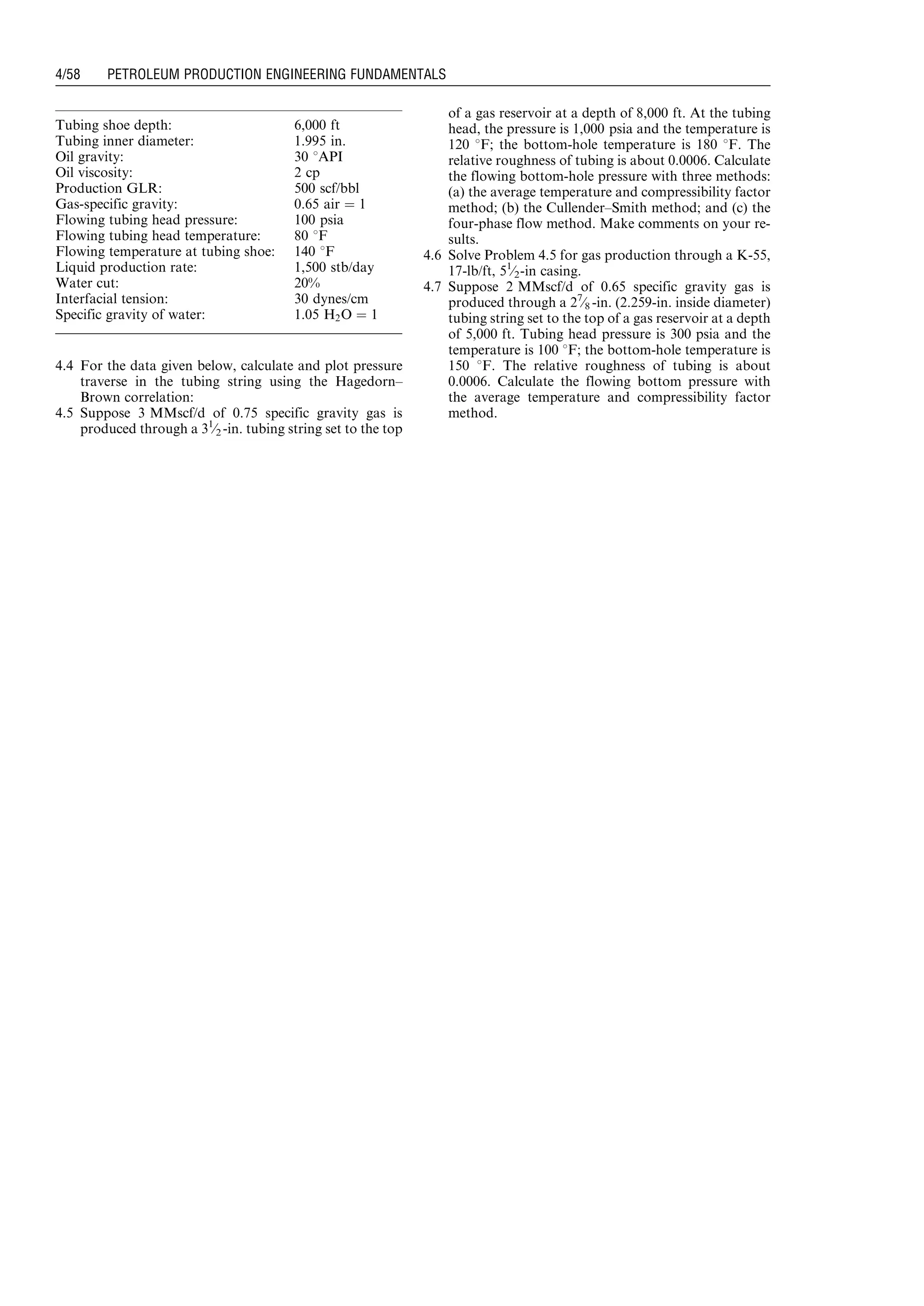 4.4 For the data given below, calculate and plot pressure
traverse in the tubing string using the Hagedorn–
Brown correlation:
4.5 Suppose 3 MMscf/d of 0.75 specific gravity gas is
produced through a 31
⁄2 -in. tubing string set to the top
of a gas reservoir at a depth of 8,000 ft. At the tubing
head, the pressure is 1,000 psia and the temperature is
120 8F; the bottom-hole temperature is 180 8F. The
relative roughness of tubing is about 0.0006. Calculate
the flowing bottom-hole pressure with three methods:
(a) the average temperature and compressibility factor
method; (b) the Cullender–Smith method; and (c) the
four-phase flow method. Make comments on your re-
sults.
4.6 Solve Problem 4.5 for gas production through a K-55,
17-lb/ft, 51
⁄2-in casing.
4.7 Suppose 2 MMscf/d of 0.65 specific gravity gas is
produced through a 27
⁄8 -in. (2.259-in. inside diameter)
tubing string set to the top of a gas reservoir at a depth
of 5,000 ft. Tubing head pressure is 300 psia and the
temperature is 100 8F; the bottom-hole temperature is
150 8F. The relative roughness of tubing is about
0.0006. Calculate the flowing bottom pressure with
the average temperature and compressibility factor
method.
Tubing shoe depth: 6,000 ft
Tubing inner diameter: 1.995 in.
Oil gravity: 30 8API
Oil viscosity: 2 cp
Production GLR: 500 scf/bbl
Gas-specific gravity: 0.65 air ¼ 1
Flowing tubing head pressure: 100 psia
Flowing tubing head temperature: 80 8F
Flowing temperature at tubing shoe: 140 8F
Liquid production rate: 1,500 stb/day
Water cut: 20%
Interfacial tension: 30 dynes/cm
Specific gravity of water: 1.05 H2O ¼ 1
Guo, Boyun / Petroleum Production Engineering, A Computer-Assisted Approach 0750682701_chap04 Final Proof page 58 22.12.2006 6:07pm
4/58 PETROLEUM PRODUCTION ENGINEERING FUNDAMENTALS
 
