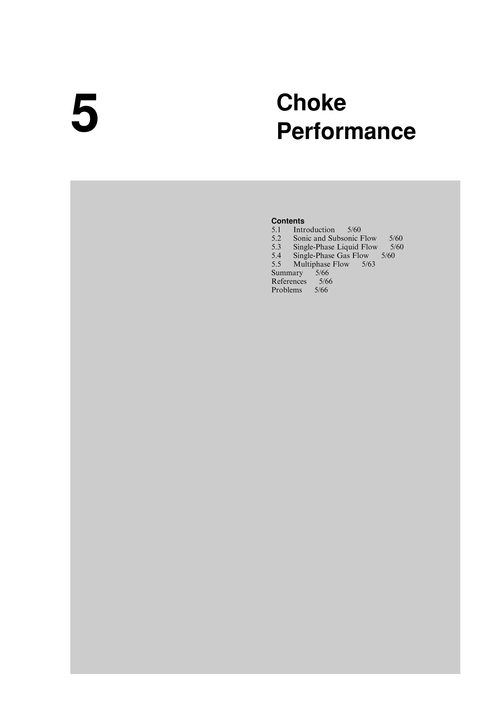 5 Choke
Performance
Contents
5.1 Introduction 5/60
5.2 Sonic and Subsonic Flow 5/60
5.3 Single-Phase Liquid Flow 5/60
5.4 Single-Phase Gas Flow 5/60
5.5 Multiphase Flow 5/63
Summary 5/66
References 5/66
Problems 5/66
Guo, Boyun / Petroleum Production Engineering, A Computer-Assisted Approach 0750682701_chap05 Final Proof page 59 21.12.2006 2:02pm
 