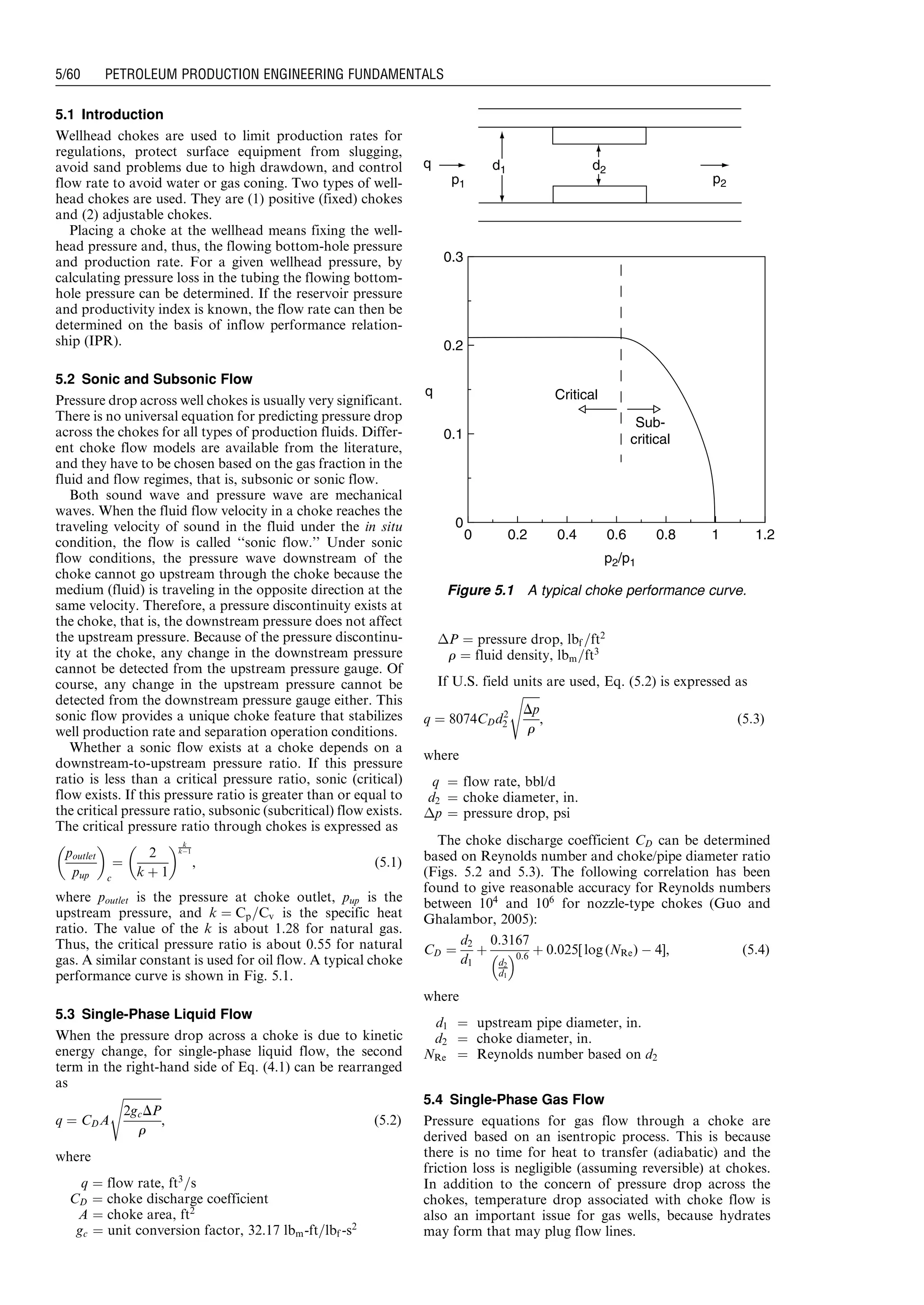 5.1 Introduction
Wellhead chokes are used to limit production rates for
regulations, protect surface equipment from slugging,
avoid sand problems due to high drawdown, and control
flow rate to avoid water or gas coning. Two types of well-
head chokes are used. They are (1) positive (fixed) chokes
and (2) adjustable chokes.
Placing a choke at the wellhead means fixing the well-
head pressure and, thus, the flowing bottom-hole pressure
and production rate. For a given wellhead pressure, by
calculating pressure loss in the tubing the flowing bottom-
hole pressure can be determined. If the reservoir pressure
and productivity index is known, the flow rate can then be
determined on the basis of inflow performance relation-
ship (IPR).
5.2 Sonic and Subsonic Flow
Pressure drop across well chokes is usually very significant.
There is no universal equation for predicting pressure drop
across the chokes for all types of production fluids. Differ-
ent choke flow models are available from the literature,
and they have to be chosen based on the gas fraction in the
fluid and flow regimes, that is, subsonic or sonic flow.
Both sound wave and pressure wave are mechanical
waves. When the fluid flow velocity in a choke reaches the
traveling velocity of sound in the fluid under the in situ
condition, the flow is called ‘‘sonic flow.’’ Under sonic
flow conditions, the pressure wave downstream of the
choke cannot go upstream through the choke because the
medium (fluid) is traveling in the opposite direction at the
same velocity. Therefore, a pressure discontinuity exists at
the choke, that is, the downstream pressure does not affect
the upstream pressure. Because of the pressure discontinu-
ity at the choke, any change in the downstream pressure
cannot be detected from the upstream pressure gauge. Of
course, any change in the upstream pressure cannot be
detected from the downstream pressure gauge either. This
sonic flow provides a unique choke feature that stabilizes
well production rate and separation operation conditions.
Whether a sonic flow exists at a choke depends on a
downstream-to-upstream pressure ratio. If this pressure
ratio is less than a critical pressure ratio, sonic (critical)
flow exists. If this pressure ratio is greater than or equal to
the critical pressure ratio, subsonic (subcritical) flow exists.
The critical pressure ratio through chokes is expressed as
poutlet
pup
 
c
¼
2
k þ 1
  k
kÀ1
, (5:1)
where poutlet is the pressure at choke outlet, pup is the
upstream pressure, and k ¼ Cp=Cv is the specific heat
ratio. The value of the k is about 1.28 for natural gas.
Thus, the critical pressure ratio is about 0.55 for natural
gas. A similar constant is used for oil flow. A typical choke
performance curve is shown in Fig. 5.1.
5.3 Single-Phase Liquid Flow
When the pressure drop across a choke is due to kinetic
energy change, for single-phase liquid flow, the second
term in the right-hand side of Eq. (4.1) can be rearranged
as
q ¼ CDA
ﬃﬃﬃﬃﬃﬃﬃﬃﬃﬃﬃﬃﬃ
2gcDP
r
s
, (5:2)
where
q ¼ flow rate, ft3
=s
CD ¼ choke discharge coefficient
A ¼ choke area, ft2
gc ¼ unit conversion factor, 32.17 lbm-ft=lbf -s2
ÁP ¼ pressure drop, lbf =ft2
r ¼ fluid density, lbm=ft3
If U.S. field units are used, Eq. (5.2) is expressed as
q ¼ 8074CDd2
2
ﬃﬃﬃﬃﬃﬃ
Dp
r
s
, (5:3)
where
q ¼ flow rate, bbl/d
d2 ¼ choke diameter, in.
Áp ¼ pressure drop, psi
The choke discharge coefficient CD can be determined
based on Reynolds number and choke/pipe diameter ratio
(Figs. 5.2 and 5.3). The following correlation has been
found to give reasonable accuracy for Reynolds numbers
between 104
and 106
for nozzle-type chokes (Guo and
Ghalambor, 2005):
CD ¼
d2
d1
þ
0:3167
d2
d1
 0:6
þ 0:025[ log (NRe) À 4], (5:4)
where
d1 ¼ upstream pipe diameter, in.
d2 ¼ choke diameter, in.
NRe ¼ Reynolds number based on d2
5.4 Single-Phase Gas Flow
Pressure equations for gas flow through a choke are
derived based on an isentropic process. This is because
there is no time for heat to transfer (adiabatic) and the
friction loss is negligible (assuming reversible) at chokes.
In addition to the concern of pressure drop across the
chokes, temperature drop associated with choke flow is
also an important issue for gas wells, because hydrates
may form that may plug flow lines.
0
0 0.2 0.4 0.6 0.8 1 1.2
0.1
0.2
0.3
p2/p1
q
q
Critical
Sub-
critical
p1 p2
d1 d2
Figure 5.1 A typical choke performance curve.
Guo, Boyun / Petroleum Production Engineering, A Computer-Assisted Approach 0750682701_chap05 Final Proof page 60 21.12.2006 2:02pm
5/60 PETROLEUM PRODUCTION ENGINEERING FUNDAMENTALS
 