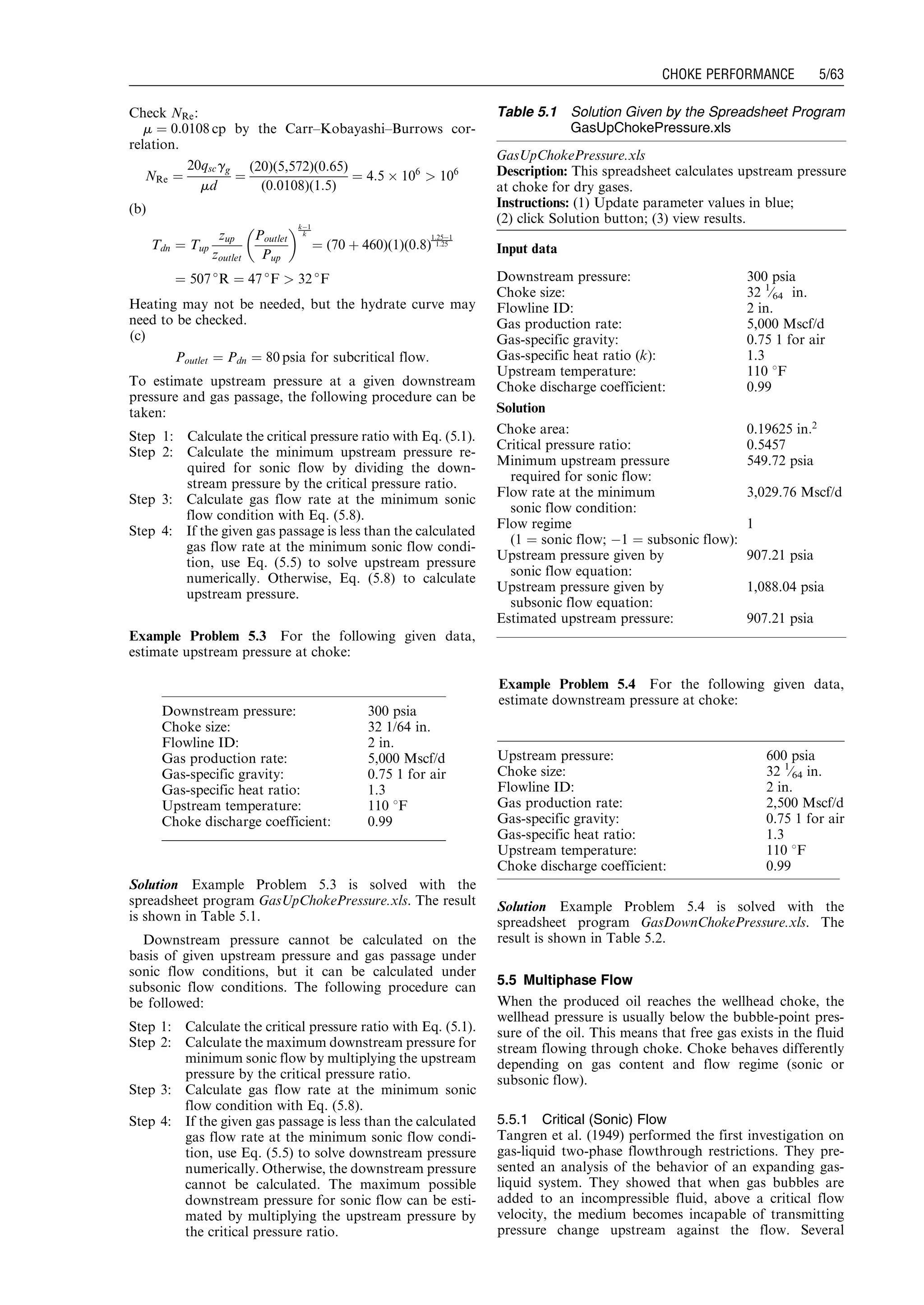 Check NRe:
m ¼ 0:0108 cp by the Carr–Kobayashi–Burrows cor-
relation.
NRe ¼
20qscgg
md
¼
(20)(5,572)(0:65)
(0:0108)(1:5)
¼ 4:5 Â 106
 106
(b)
Tdn ¼ Tup
zup
zoutlet
Poutlet
Pup
 kÀ1
k
¼ (70 þ 460)(1)(0:8)
1:25À1
1:25
¼ 507 
R ¼ 47 
F  32 
F
Heating may not be needed, but the hydrate curve may
need to be checked.
(c)
Poutlet ¼ Pdn ¼ 80 psia for subcritical flow:
To estimate upstream pressure at a given downstream
pressure and gas passage, the following procedure can be
taken:
Step 1: Calculate the critical pressure ratio with Eq. (5.1).
Step 2: Calculate the minimum upstream pressure re-
quired for sonic flow by dividing the down-
stream pressure by the critical pressure ratio.
Step 3: Calculate gas flow rate at the minimum sonic
flow condition with Eq. (5.8).
Step 4: If the given gas passage is less than the calculated
gas flow rate at the minimum sonic flow condi-
tion, use Eq. (5.5) to solve upstream pressure
numerically. Otherwise, Eq. (5.8) to calculate
upstream pressure.
Example Problem 5.3 For the following given data,
estimate upstream pressure at choke:
Solution Example Problem 5.3 is solved with the
spreadsheet program GasUpChokePressure.xls. The result
is shown in Table 5.1.
Downstream pressure cannot be calculated on the
basis of given upstream pressure and gas passage under
sonic flow conditions, but it can be calculated under
subsonic flow conditions. The following procedure can
be followed:
Step 1: Calculate the critical pressure ratio with Eq. (5.1).
Step 2: Calculate the maximum downstream pressure for
minimum sonic flow by multiplying the upstream
pressure by the critical pressure ratio.
Step 3: Calculate gas flow rate at the minimum sonic
flow condition with Eq. (5.8).
Step 4: If the given gas passage is less than the calculated
gas flow rate at the minimum sonic flow condi-
tion, use Eq. (5.5) to solve downstream pressure
numerically. Otherwise, the downstream pressure
cannot be calculated. The maximum possible
downstream pressure for sonic flow can be esti-
mated by multiplying the upstream pressure by
the critical pressure ratio.
Example Problem 5.4 For the following given data,
estimate downstream pressure at choke:
Solution Example Problem 5.4 is solved with the
spreadsheet program GasDownChokePressure.xls. The
result is shown in Table 5.2.
5.5 Multiphase Flow
When the produced oil reaches the wellhead choke, the
wellhead pressure is usually below the bubble-point pres-
sure of the oil. This means that free gas exists in the fluid
stream flowing through choke. Choke behaves differently
depending on gas content and flow regime (sonic or
subsonic flow).
5.5.1 Critical (Sonic) Flow
Tangren et al. (1949) performed the first investigation on
gas-liquid two-phase flowthrough restrictions. They pre-
sented an analysis of the behavior of an expanding gas-
liquid system. They showed that when gas bubbles are
added to an incompressible fluid, above a critical flow
velocity, the medium becomes incapable of transmitting
pressure change upstream against the flow. Several
Downstream pressure: 300 psia
Choke size: 32 1/64 in.
Flowline ID: 2 in.
Gas production rate: 5,000 Mscf/d
Gas-specific gravity: 0.75 1 for air
Gas-specific heat ratio: 1.3
Upstream temperature: 110 8F
Choke discharge coefficient: 0.99
Table 5.1 Solution Given by the Spreadsheet Program
GasUpChokePressure.xls
GasUpChokePressure.xls
Description: This spreadsheet calculates upstream pressure
at choke for dry gases.
Instructions: (1) Update parameter values in blue;
(2) click Solution button; (3) view results.
Input data
Downstream pressure: 300 psia
Choke size: 32 1
⁄64 in.
Flowline ID: 2 in.
Gas production rate: 5,000 Mscf/d
Gas-specific gravity: 0.75 1 for air
Gas-specific heat ratio (k): 1.3
Upstream temperature: 110 8F
Choke discharge coefficient: 0.99
Solution
Choke area: 0.19625 in:2
Critical pressure ratio: 0.5457
Minimum upstream pressure
required for sonic flow:
549.72 psia
Flow rate at the minimum
sonic flow condition:
3,029.76 Mscf/d
Flow regime
(1 ¼ sonic flow; À1 ¼ subsonic flow):
1
Upstream pressure given by
sonic flow equation:
907.21 psia
Upstream pressure given by
subsonic flow equation:
1,088.04 psia
Estimated upstream pressure: 907.21 psia
Upstream pressure: 600 psia
Choke size: 32 1
⁄64 in.
Flowline ID: 2 in.
Gas production rate: 2,500 Mscf/d
Gas-specific gravity: 0.75 1 for air
Gas-specific heat ratio: 1.3
Upstream temperature: 110 8F
Choke discharge coefficient: 0.99
Guo, Boyun / Petroleum Production Engineering, A Computer-Assisted Approach 0750682701_chap05 Final Proof page 63 21.12.2006 2:02pm
CHOKE PERFORMANCE 5/63
 