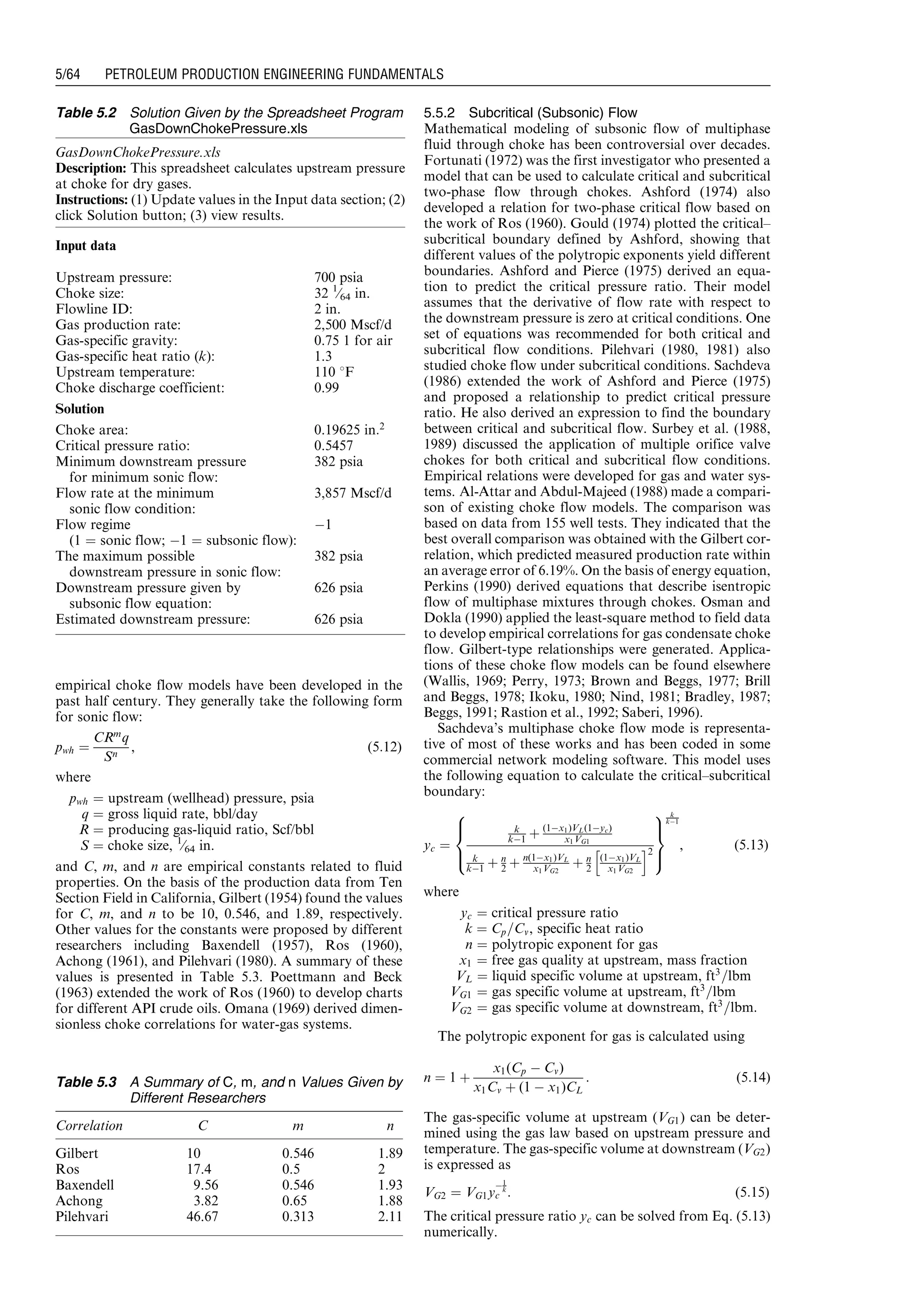 empirical choke flow models have been developed in the
past half century. They generally take the following form
for sonic flow:
pwh ¼
CRm
q
Sn
, (5:12)
where
pwh ¼ upstream (wellhead) pressure, psia
q ¼ gross liquid rate, bbl/day
R ¼ producing gas-liquid ratio, Scf/bbl
S ¼ choke size, 1
⁄64 in.
and C, m, and n are empirical constants related to fluid
properties. On the basis of the production data from Ten
Section Field in California, Gilbert (1954) found the values
for C, m, and n to be 10, 0.546, and 1.89, respectively.
Other values for the constants were proposed by different
researchers including Baxendell (1957), Ros (1960),
Achong (1961), and Pilehvari (1980). A summary of these
values is presented in Table 5.3. Poettmann and Beck
(1963) extended the work of Ros (1960) to develop charts
for different API crude oils. Omana (1969) derived dimen-
sionless choke correlations for water-gas systems.
5.5.2 Subcritical (Subsonic) Flow
Mathematical modeling of subsonic flow of multiphase
fluid through choke has been controversial over decades.
Fortunati (1972) was the first investigator who presented a
model that can be used to calculate critical and subcritical
two-phase flow through chokes. Ashford (1974) also
developed a relation for two-phase critical flow based on
the work of Ros (1960). Gould (1974) plotted the critical–
subcritical boundary defined by Ashford, showing that
different values of the polytropic exponents yield different
boundaries. Ashford and Pierce (1975) derived an equa-
tion to predict the critical pressure ratio. Their model
assumes that the derivative of flow rate with respect to
the downstream pressure is zero at critical conditions. One
set of equations was recommended for both critical and
subcritical flow conditions. Pilehvari (1980, 1981) also
studied choke flow under subcritical conditions. Sachdeva
(1986) extended the work of Ashford and Pierce (1975)
and proposed a relationship to predict critical pressure
ratio. He also derived an expression to find the boundary
between critical and subcritical flow. Surbey et al. (1988,
1989) discussed the application of multiple orifice valve
chokes for both critical and subcritical flow conditions.
Empirical relations were developed for gas and water sys-
tems. Al-Attar and Abdul-Majeed (1988) made a compari-
son of existing choke flow models. The comparison was
based on data from 155 well tests. They indicated that the
best overall comparison was obtained with the Gilbert cor-
relation, which predicted measured production rate within
an average error of 6.19%. On the basis of energy equation,
Perkins (1990) derived equations that describe isentropic
flow of multiphase mixtures through chokes. Osman and
Dokla (1990) applied the least-square method to field data
to develop empirical correlations for gas condensate choke
flow. Gilbert-type relationships were generated. Applica-
tions of these choke flow models can be found elsewhere
(Wallis, 1969; Perry, 1973; Brown and Beggs, 1977; Brill
and Beggs, 1978; Ikoku, 1980; Nind, 1981; Bradley, 1987;
Beggs, 1991; Rastion et al., 1992; Saberi, 1996).
Sachdeva’s multiphase choke flow mode is representa-
tive of most of these works and has been coded in some
commercial network modeling software. This model uses
the following equation to calculate the critical–subcritical
boundary:
yc ¼
k
kÀ1 þ (1Àx1)VL(1Àyc)
x1VG1
k
kÀ1 þ n
2 þ n(1Àx1)VL
x1VG2
þ n
2
(1Àx1)VL
x1VG2
h i2
8

:
9
=
;
k
kÀ1
, (5:13)
where
yc ¼ critical pressure ratio
k ¼ Cp=Cv, specific heat ratio
n ¼ polytropic exponent for gas
x1 ¼ free gas quality at upstream, mass fraction
VL ¼ liquid specific volume at upstream, ft3
=lbm
VG1 ¼ gas specific volume at upstream, ft3
=lbm
VG2 ¼ gas specific volume at downstream, ft3
=lbm.
The polytropic exponent for gas is calculated using
n ¼ 1 þ
x1(Cp À Cv)
x1Cv þ (1 À x1)CL
: (5:14)
The gas-specific volume at upstream (VG1) can be deter-
mined using the gas law based on upstream pressure and
temperature. The gas-specific volume at downstream (VG2)
is expressed as
VG2 ¼ VG1y
À1
k
c : (5:15)
The critical pressure ratio yc can be solved from Eq. (5.13)
numerically.
Table 5.2 Solution Given by the Spreadsheet Program
GasDownChokePressure.xls
GasDownChokePressure.xls
Description: This spreadsheet calculates upstream pressure
at choke for dry gases.
Instructions: (1) Update values in the Input data section; (2)
click Solution button; (3) view results.
Input data
Upstream pressure: 700 psia
Choke size: 32 1
⁄64 in.
Flowline ID: 2 in.
Gas production rate: 2,500 Mscf/d
Gas-specific gravity: 0.75 1 for air
Gas-specific heat ratio (k): 1.3
Upstream temperature: 110 8F
Choke discharge coefficient: 0.99
Solution
Choke area: 0.19625 in:2
Critical pressure ratio: 0.5457
Minimum downstream pressure
for minimum sonic flow:
382 psia
Flow rate at the minimum
sonic flow condition:
3,857 Mscf/d
Flow regime
(1 ¼ sonic flow; À1 ¼ subsonic flow):
À1
The maximum possible
downstream pressure in sonic flow:
382 psia
Downstream pressure given by
subsonic flow equation:
626 psia
Estimated downstream pressure: 626 psia
Table 5.3 A Summary of C, m, and n Values Given by
Different Researchers
Correlation C m n
Gilbert 10 0.546 1.89
Ros 17.4 0.5 2
Baxendell 9.56 0.546 1.93
Achong 3.82 0.65 1.88
Pilehvari 46.67 0.313 2.11
Guo, Boyun / Petroleum Production Engineering, A Computer-Assisted Approach 0750682701_chap05 Final Proof page 64 21.12.2006 2:02pm
5/64 PETROLEUM PRODUCTION ENGINEERING FUNDAMENTALS
 