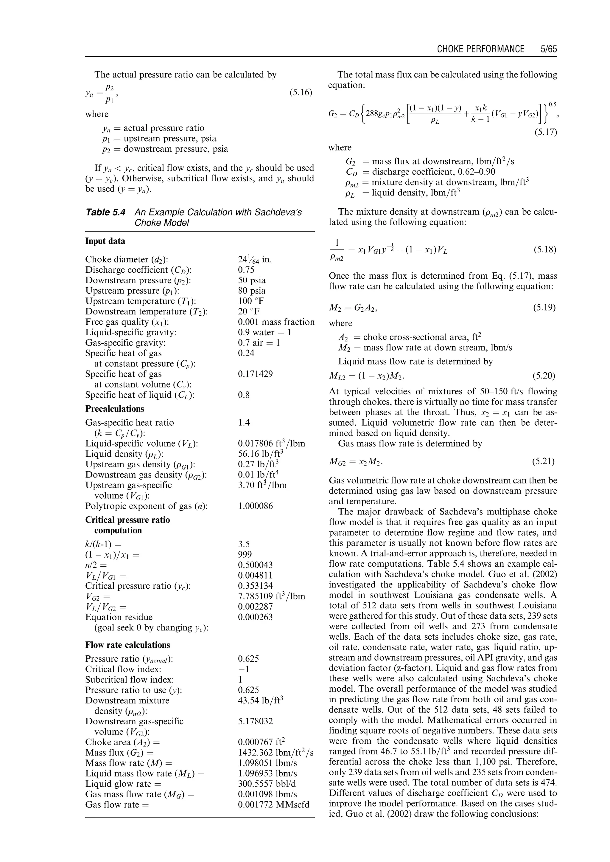 The actual pressure ratio can be calculated by
ya ¼
p2
p1
, (5:16)
where
ya ¼ actual pressure ratio
p1 ¼ upstream pressure, psia
p2 ¼ downstream pressure, psia
If ya  yc, critical flow exists, and the yc should be used
(y ¼ yc). Otherwise, subcritical flow exists, and ya should
be used (y ¼ ya).
The total mass flux can be calculated using the following
equation:
G2 ¼ CD 288gcp1r2
m2
(1 À x1)(1 À y)
rL
þ
x1k
k À 1
(VG1 À yVG2)
! '0:5
,
(5:17)
where
G2 ¼ mass flux at downstream, lbm=ft2
=s
CD ¼ discharge coefficient, 0.62–0.90
rm2 ¼ mixture density at downstream, lbm=ft3
rL ¼ liquid density, lbm=ft3
The mixture density at downstream (rm2) can be calcu-
lated using the following equation:
1
rm2
¼ x1VG1yÀ1
k þ (1 À x1)VL (5:18)
Once the mass flux is determined from Eq. (5.17), mass
flow rate can be calculated using the following equation:
M2 ¼ G2A2, (5:19)
where
A2 ¼ choke cross-sectional area, ft2
M2 ¼ mass flow rate at down stream, lbm/s
Liquid mass flow rate is determined by
ML2 ¼ (1 À x2)M2: (5:20)
At typical velocities of mixtures of 50–150 ft/s flowing
through chokes, there is virtually no time for mass transfer
between phases at the throat. Thus, x2 ¼ x1 can be as-
sumed. Liquid volumetric flow rate can then be deter-
mined based on liquid density.
Gas mass flow rate is determined by
MG2 ¼ x2M2: (5:21)
Gas volumetric flow rate at choke downstream can then be
determined using gas law based on downstream pressure
and temperature.
The major drawback of Sachdeva’s multiphase choke
flow model is that it requires free gas quality as an input
parameter to determine flow regime and flow rates, and
this parameter is usually not known before flow rates are
known. A trial-and-error approach is, therefore, needed in
flow rate computations. Table 5.4 shows an example cal-
culation with Sachdeva’s choke model. Guo et al. (2002)
investigated the applicability of Sachdeva’s choke flow
model in southwest Louisiana gas condensate wells. A
total of 512 data sets from wells in southwest Louisiana
were gathered for this study. Out of these data sets, 239 sets
were collected from oil wells and 273 from condensate
wells. Each of the data sets includes choke size, gas rate,
oil rate, condensate rate, water rate, gas–liquid ratio, up-
stream and downstream pressures, oil API gravity, and gas
deviation factor (z-factor). Liquid and gas flow rates from
these wells were also calculated using Sachdeva’s choke
model. The overall performance of the model was studied
in predicting the gas flow rate from both oil and gas con-
densate wells. Out of the 512 data sets, 48 sets failed to
comply with the model. Mathematical errors occurred in
finding square roots of negative numbers. These data sets
were from the condensate wells where liquid densities
ranged from 46.7 to 55:1 lb=ft3
and recorded pressure dif-
ferential across the choke less than 1,100 psi. Therefore,
only 239 data sets from oil wells and 235 sets from conden-
sate wells were used. The total number of data sets is 474.
Different values of discharge coefficient CD were used to
improve the model performance. Based on the cases stud-
ied, Guo et al. (2002) draw the following conclusions:
Table 5.4 An Example Calculation with Sachdeva’s
Choke Model
Input data
Choke diameter (d2): 241
⁄64 in.
Discharge coefficient (CD): 0.75
Downstream pressure (p2): 50 psia
Upstream pressure (p1): 80 psia
Upstream temperature (T1): 100 8F
Downstream temperature (T2): 20 8F
Free gas quality (x1): 0.001 mass fraction
Liquid-specific gravity: 0.9 water ¼ 1
Gas-specific gravity: 0.7 air ¼ 1
Specific heat of gas
at constant pressure (Cp):
0.24
Specific heat of gas
at constant volume (Cv):
0.171429
Specific heat of liquid (CL): 0.8
Precalculations
Gas-specific heat ratio
(k ¼ Cp=Cv):
1.4
Liquid-specific volume (VL): 0.017806 ft3
=lbm
Liquid density (rL): 56.16 lb=ft3
Upstream gas density (rG1): 0.27 lb=ft3
Downstream gas density (rG2): 0.01 lb=ft4
Upstream gas-specific
volume (VG1):
3.70 ft3
=lbm
Polytropic exponent of gas (n): 1.000086
Critical pressure ratio
computation
k/(k-1) ¼ 3.5
(1 À x1)=x1 ¼ 999
n/2 ¼ 0.500043
VL=VG1 ¼ 0.004811
Critical pressure ratio (yc): 0.353134
VG2 ¼ 7.785109 ft3
=lbm
VL=VG2 ¼ 0.002287
Equation residue
(goal seek 0 by changing yc):
0.000263
Flow rate calculations
Pressure ratio (yactual): 0.625
Critical flow index: À1
Subcritical flow index: 1
Pressure ratio to use (y): 0.625
Downstream mixture
density (rm2):
43.54 lb=ft3
Downstream gas-specific
volume (VG2):
5.178032
Choke area (A2) ¼ 0.000767 ft2
Mass flux (G2) ¼ 1432.362 lbm=ft2
=s
Mass flow rate (M) ¼ 1.098051 lbm/s
Liquid mass flow rate (ML) ¼ 1.096953 lbm/s
Liquid glow rate ¼ 300.5557 bbl/d
Gas mass flow rate (MG) ¼ 0.001098 lbm/s
Gas flow rate ¼ 0.001772 MMscfd
Guo, Boyun / Petroleum Production Engineering, A Computer-Assisted Approach 0750682701_chap05 Final Proof page 65 21.12.2006 2:02pm
CHOKE PERFORMANCE 5/65
 