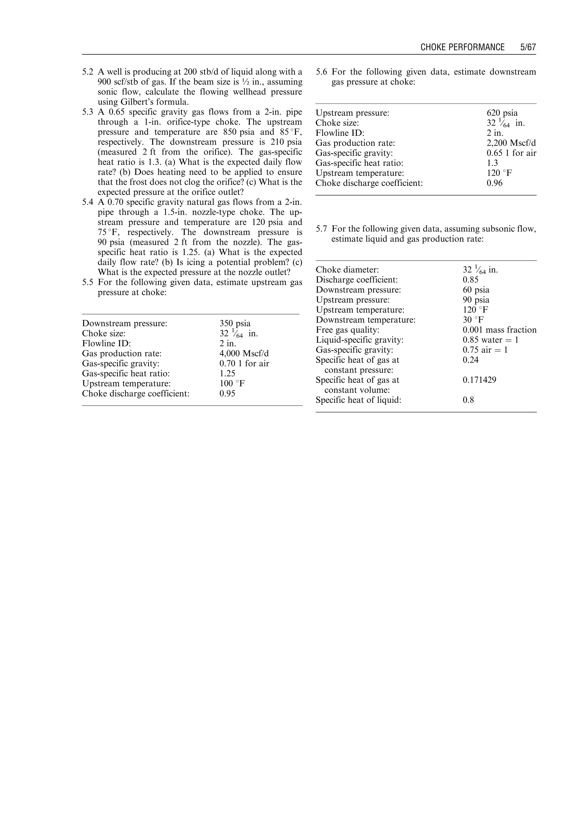 5.2 A well is producing at 200 stb/d of liquid along with a
900 scf/stb of gas. If the beam size is ½ in., assuming
sonic flow, calculate the flowing wellhead pressure
using Gilbert’s formula.
5.3 A 0.65 specific gravity gas flows from a 2-in. pipe
through a 1-in. orifice-type choke. The upstream
pressure and temperature are 850 psia and 85 8F,
respectively. The downstream pressure is 210 psia
(measured 2 ft from the orifice). The gas-specific
heat ratio is 1.3. (a) What is the expected daily flow
rate? (b) Does heating need to be applied to ensure
that the frost does not clog the orifice? (c) What is the
expected pressure at the orifice outlet?
5.4 A 0.70 specific gravity natural gas flows from a 2-in.
pipe through a 1.5-in. nozzle-type choke. The up-
stream pressure and temperature are 120 psia and
75 8F, respectively. The downstream pressure is
90 psia (measured 2 ft from the nozzle). The gas-
specific heat ratio is 1.25. (a) What is the expected
daily flow rate? (b) Is icing a potential problem? (c)
What is the expected pressure at the nozzle outlet?
5.5 For the following given data, estimate upstream gas
pressure at choke:
5.6 For the following given data, estimate downstream
gas pressure at choke:
5.7 For the following given data, assuming subsonic flow,
estimate liquid and gas production rate:
Downstream pressure: 350 psia
Choke size: 32 1
⁄64 in.
Flowline ID: 2 in.
Gas production rate: 4,000 Mscf/d
Gas-specific gravity: 0.70 1 for air
Gas-specific heat ratio: 1.25
Upstream temperature: 100 8F
Choke discharge coefficient: 0.95
Upstream pressure: 620 psia
Choke size: 32 1
⁄64 in.
Flowline ID: 2 in.
Gas production rate: 2,200 Mscf/d
Gas-specific gravity: 0.65 1 for air
Gas-specific heat ratio: 1.3
Upstream temperature: 120 8F
Choke discharge coefficient: 0.96
Choke diameter: 32 1
⁄64 in.
Discharge coefficient: 0.85
Downstream pressure: 60 psia
Upstream pressure: 90 psia
Upstream temperature: 120 8F
Downstream temperature: 30 8F
Free gas quality: 0.001 mass fraction
Liquid-specific gravity: 0.85 water ¼ 1
Gas-specific gravity: 0.75 air ¼ 1
Specific heat of gas at
constant pressure:
0.24
Specific heat of gas at
constant volume:
0.171429
Specific heat of liquid: 0.8
Guo, Boyun / Petroleum Production Engineering, A Computer-Assisted Approach 0750682701_chap05 Final Proof page 67 21.12.2006 2:02pm
CHOKE PERFORMANCE 5/67
 