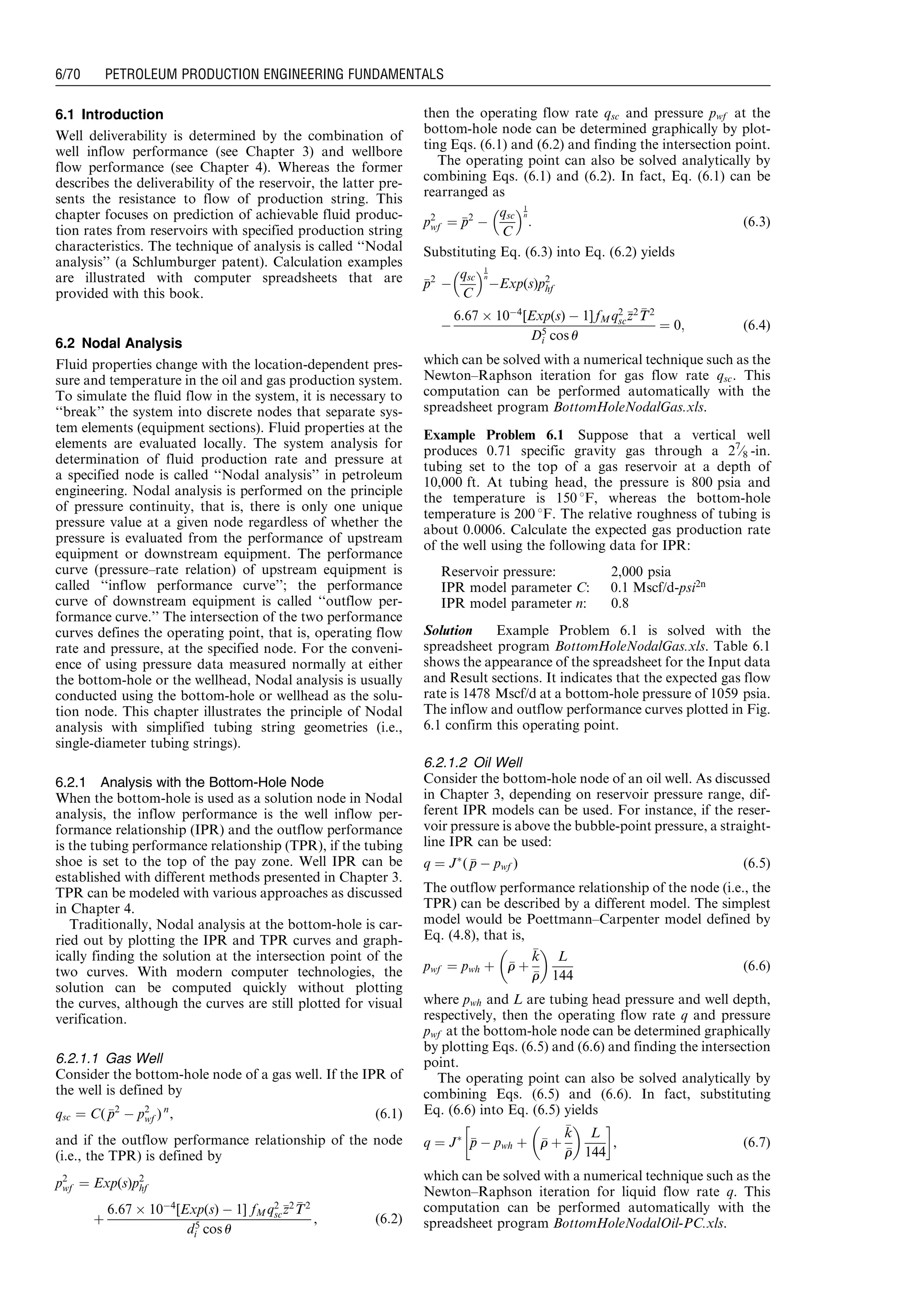 6.1 Introduction
Well deliverability is determined by the combination of
well inflow performance (see Chapter 3) and wellbore
flow performance (see Chapter 4). Whereas the former
describes the deliverability of the reservoir, the latter pre-
sents the resistance to flow of production string. This
chapter focuses on prediction of achievable fluid produc-
tion rates from reservoirs with specified production string
characteristics. The technique of analysis is called ‘‘Nodal
analysis’’ (a Schlumburger patent). Calculation examples
are illustrated with computer spreadsheets that are
provided with this book.
6.2 Nodal Analysis
Fluid properties change with the location-dependent pres-
sure and temperature in the oil and gas production system.
To simulate the fluid flow in the system, it is necessary to
‘‘break’’ the system into discrete nodes that separate sys-
tem elements (equipment sections). Fluid properties at the
elements are evaluated locally. The system analysis for
determination of fluid production rate and pressure at
a specified node is called ‘‘Nodal analysis’’ in petroleum
engineering. Nodal analysis is performed on the principle
of pressure continuity, that is, there is only one unique
pressure value at a given node regardless of whether the
pressure is evaluated from the performance of upstream
equipment or downstream equipment. The performance
curve (pressure–rate relation) of upstream equipment is
called ‘‘inflow performance curve’’; the performance
curve of downstream equipment is called ‘‘outflow per-
formance curve.’’ The intersection of the two performance
curves defines the operating point, that is, operating flow
rate and pressure, at the specified node. For the conveni-
ence of using pressure data measured normally at either
the bottom-hole or the wellhead, Nodal analysis is usually
conducted using the bottom-hole or wellhead as the solu-
tion node. This chapter illustrates the principle of Nodal
analysis with simplified tubing string geometries (i.e.,
single-diameter tubing strings).
6.2.1 Analysis with the Bottom-Hole Node
When the bottom-hole is used as a solution node in Nodal
analysis, the inflow performance is the well inflow per-
formance relationship (IPR) and the outflow performance
is the tubing performance relationship (TPR), if the tubing
shoe is set to the top of the pay zone. Well IPR can be
established with different methods presented in Chapter 3.
TPR can be modeled with various approaches as discussed
in Chapter 4.
Traditionally, Nodal analysis at the bottom-hole is car-
ried out by plotting the IPR and TPR curves and graph-
ically finding the solution at the intersection point of the
two curves. With modern computer technologies, the
solution can be computed quickly without plotting
the curves, although the curves are still plotted for visual
verification.
6.2.1.1 Gas Well
Consider the bottom-hole node of a gas well. If the IPR of
the well is defined by
qsc ¼ C( pp2
À p2
wf ) n
, (6:1)
and if the outflow performance relationship of the node
(i.e., the TPR) is defined by
p2
wf ¼ Exp(s)p2
hf
þ
6:67 Â 10À4
[Exp(s) À 1] fMq2
sczz2 TT2
d5
i cos u
, (6:2)
then the operating flow rate qsc and pressure pwf at the
bottom-hole node can be determined graphically by plot-
ting Eqs. (6.1) and (6.2) and finding the intersection point.
The operating point can also be solved analytically by
combining Eqs. (6.1) and (6.2). In fact, Eq. (6.1) can be
rearranged as
p2
wf ¼ pp2
À
qsc
C
 1
n
: (6:3)
Substituting Eq. (6.3) into Eq. (6.2) yields
pp2
À
qsc
C
 1
n
ÀExp(s)p2
hf
À
6:67 Â 10À4
[Exp(s) À 1] fMq2
sczz2 TT2
D5
i cos u
¼ 0; (6:4)
which can be solved with a numerical technique such as the
Newton–Raphson iteration for gas flow rate qsc. This
computation can be performed automatically with the
spreadsheet program BottomHoleNodalGas.xls.
Example Problem 6.1 Suppose that a vertical well
produces 0.71 specific gravity gas through a 27
⁄8 -in.
tubing set to the top of a gas reservoir at a depth of
10,000 ft. At tubing head, the pressure is 800 psia and
the temperature is 150 8F, whereas the bottom-hole
temperature is 200 8F. The relative roughness of tubing is
about 0.0006. Calculate the expected gas production rate
of the well using the following data for IPR:
Reservoir pressure: 2,000 psia
IPR model parameter C: 0.1 Mscf/d-psi2n
IPR model parameter n: 0.8
Solution Example Problem 6.1 is solved with the
spreadsheet program BottomHoleNodalGas.xls. Table 6.1
shows the appearance of the spreadsheet for the Input data
and Result sections. It indicates that the expected gas flow
rate is 1478 Mscf/d at a bottom-hole pressure of 1059 psia.
The inflow and outflow performance curves plotted in Fig.
6.1 confirm this operating point.
6.2.1.2 Oil Well
Consider the bottom-hole node of an oil well. As discussed
in Chapter 3, depending on reservoir pressure range, dif-
ferent IPR models can be used. For instance, if the reser-
voir pressure is above the bubble-point pressure, a straight-
line IPR can be used:
q ¼ JÃ
( pp À pwf ) (6:5)
The outflow performance relationship of the node (i.e., the
TPR) can be described by a different model. The simplest
model would be Poettmann–Carpenter model defined by
Eq. (4.8), that is,
pwf ¼ pwh þ rr þ
kk
rr
 
L
144
(6:6)
where pwh and L are tubing head pressure and well depth,
respectively, then the operating flow rate q and pressure
pwf at the bottom-hole node can be determined graphically
by plotting Eqs. (6.5) and (6.6) and finding the intersection
point.
The operating point can also be solved analytically by
combining Eqs. (6.5) and (6.6). In fact, substituting
Eq. (6.6) into Eq. (6.5) yields
q ¼ JÃ
pp À pwh þ rr þ
kk
rr
 
L
144
!
, (6:7)
which can be solved with a numerical technique such as the
Newton–Raphson iteration for liquid flow rate q. This
computation can be performed automatically with the
spreadsheet program BottomHoleNodalOil-PC.xls.
Guo, Boyun / Computer Assited Petroleum Production Engg 0750682701_chap06 Final Proof page 70 3.1.2007 8:40pm Compositor Name: SJoearun
6/70 PETROLEUM PRODUCTION ENGINEERING FUNDAMENTALS
 