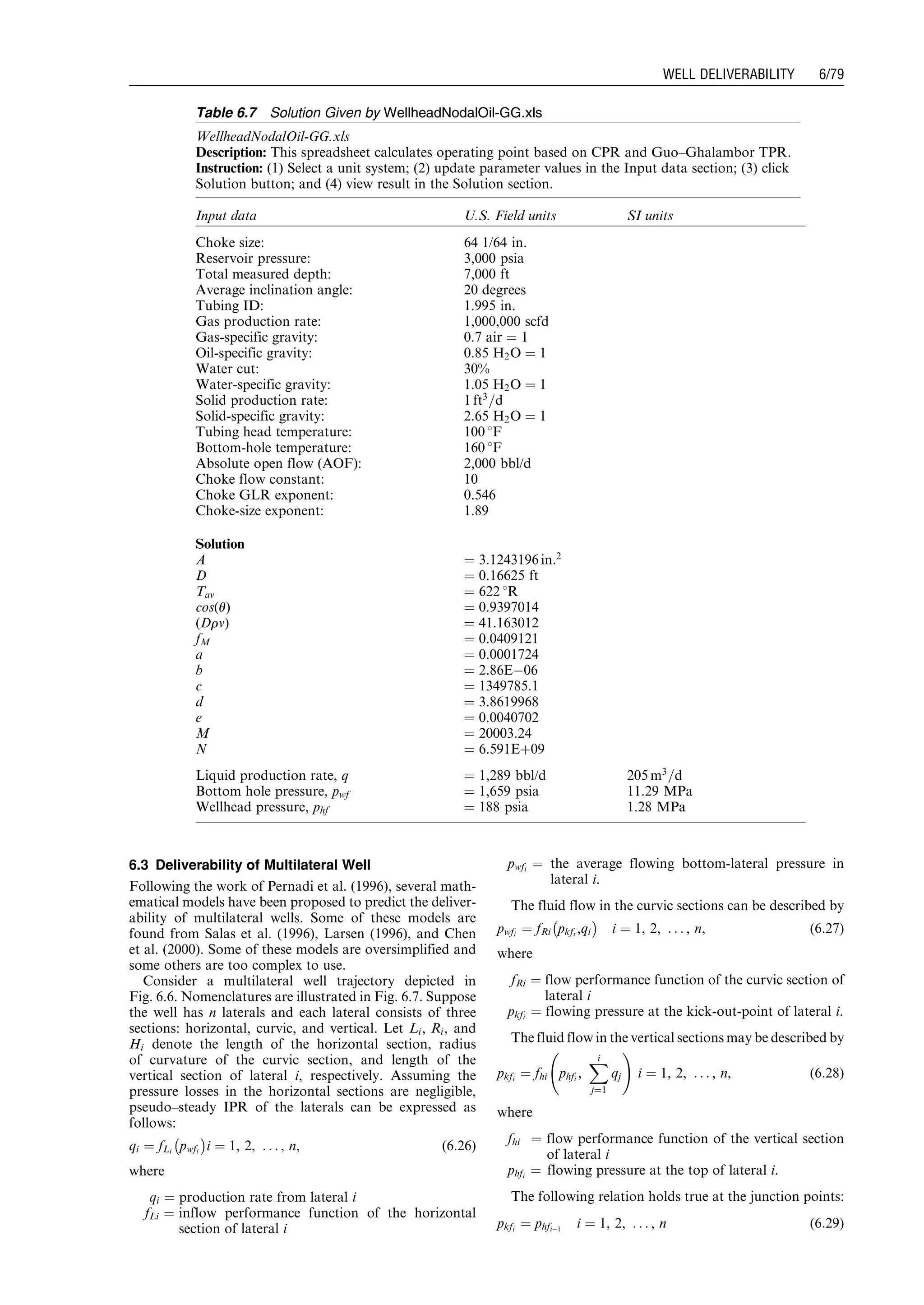 6.3 Deliverability of Multilateral Well
Following the work of Pernadi et al. (1996), several math-
ematical models have been proposed to predict the deliver-
ability of multilateral wells. Some of these models are
found from Salas et al. (1996), Larsen (1996), and Chen
et al. (2000). Some of these models are oversimplified and
some others are too complex to use.
Consider a multilateral well trajectory depicted in
Fig. 6.6. Nomenclatures are illustrated in Fig. 6.7. Suppose
the well has n laterals and each lateral consists of three
sections: horizontal, curvic, and vertical. Let Li, Ri, and
Hi denote the length of the horizontal section, radius
of curvature of the curvic section, and length of the
vertical section of lateral i, respectively. Assuming the
pressure losses in the horizontal sections are negligible,
pseudo–steady IPR of the laterals can be expressed as
follows:
qi ¼ fLi pwfi
À Á
i ¼ 1, 2, . . . , n, (6:26)
where
qi ¼ production rate from lateral i
fLi ¼ inflow performance function of the horizontal
section of lateral i
pwfi
¼ the average flowing bottom-lateral pressure in
lateral i.
The fluid flow in the curvic sections can be described by
pwfi ¼ fRi pkfi ,qi
À Á
i ¼ 1, 2, . . . , n, (6:27)
where
fRi ¼ flow performance function of the curvic section of
lateral i
pkfi
¼ flowing pressure at the kick-out-point of lateral i.
The fluid flow in the vertical sections may be described by
pkfi
¼ fhi phfi
,
Xi
j¼1
qj
!
i ¼ 1, 2, . . . , n, (6:28)
where
fhi ¼ flow performance function of the vertical section
of lateral i
phfi
¼ flowing pressure at the top of lateral i.
The following relation holds true at the junction points:
pkfi
¼ phfiÀ1
i ¼ 1, 2, . . . , n (6:29)
Table 6.7 Solution Given by WellheadNodalOil-GG.xls
WellheadNodalOil-GG.xls
Description: This spreadsheet calculates operating point based on CPR and Guo–Ghalambor TPR.
Instruction: (1) Select a unit system; (2) update parameter values in the Input data section; (3) click
Solution button; and (4) view result in the Solution section.
Input data U.S. Field units SI units
Choke size: 64 1/64 in.
Reservoir pressure: 3,000 psia
Total measured depth: 7,000 ft
Average inclination angle: 20 degrees
Tubing ID: 1.995 in.
Gas production rate: 1,000,000 scfd
Gas-specific gravity: 0.7 air ¼ 1
Oil-specific gravity: 0.85 H2O ¼ 1
Water cut: 30%
Water-specific gravity: 1.05 H2O ¼ 1
Solid production rate: 1 ft3
=d
Solid-specific gravity: 2.65 H2O ¼ 1
Tubing head temperature: 100 8F
Bottom-hole temperature: 160 8F
Absolute open flow (AOF): 2,000 bbl/d
Choke flow constant: 10
Choke GLR exponent: 0.546
Choke-size exponent: 1.89
Solution
A ¼ 3:1243196 in:2
D ¼ 0.16625 ft
Tav ¼ 622 8R
cos(u) ¼ 0.9397014
(Drv) ¼ 41.163012
fM ¼ 0.0409121
a ¼ 0.0001724
b ¼ 2.86EÀ06
c ¼ 1349785.1
d ¼ 3.8619968
e ¼ 0.0040702
M ¼ 20003.24
N ¼ 6.591Eþ09
Liquid production rate, q ¼ 1,289 bbl/d 205 m3
=d
Bottom hole pressure, pwf ¼ 1,659 psia 11.29 MPa
Wellhead pressure, phf ¼ 188 psia 1.28 MPa
Guo, Boyun / Computer Assited Petroleum Production Engg 0750682701_chap06 Final Proof page 79 3.1.2007 8:40pm Compositor Name: SJoearun
WELL DELIVERABILITY 6/79
 
