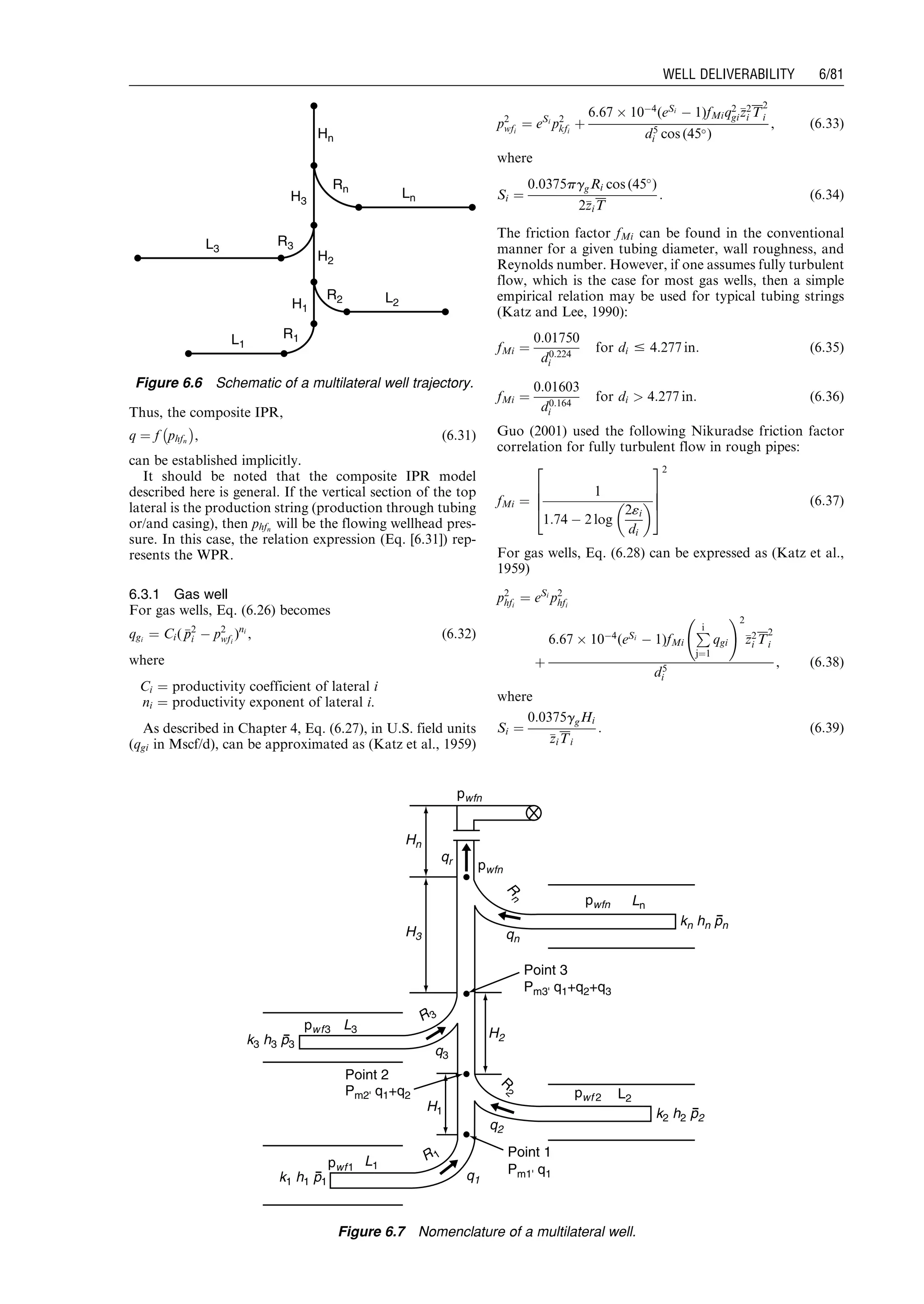 Thus, the composite IPR,
q ¼ f phfn
À Á
, (6:31)
can be established implicitly.
It should be noted that the composite IPR model
described here is general. If the vertical section of the top
lateral is the production string (production through tubing
or/and casing), then phfn
will be the flowing wellhead pres-
sure. In this case, the relation expression (Eq. [6.31]) rep-
resents the WPR.
6.3.1 Gas well
For gas wells, Eq. (6.26) becomes
qgi
¼ Ci( pp2
i À p2
wfi
)ni
, (6:32)
where
Ci ¼ productivity coefficient of lateral i
ni ¼ productivity exponent of lateral i.
As described in Chapter 4, Eq. (6.27), in U.S. field units
(qgi in Mscf/d), can be approximated as (Katz et al., 1959)
p2
wfi
¼ eSi
p2
kfi
þ
6:67 Â 10À4
(eSi
À 1)fMiq2
gizz2
i T
2
i
d5
i cos (45)
, (6:33)
where
Si ¼
0:0375pggRi cos (45
)
2zziT
: (6:34)
The friction factor fMi can be found in the conventional
manner for a given tubing diameter, wall roughness, and
Reynolds number. However, if one assumes fully turbulent
flow, which is the case for most gas wells, then a simple
empirical relation may be used for typical tubing strings
(Katz and Lee, 1990):
fMi ¼
0:01750
d0:224
i
for di # 4:277 in: (6:35)
fMi ¼
0:01603
d0:164
i
for di  4:277 in: (6:36)
Guo (2001) used the following Nikuradse friction factor
correlation for fully turbulent flow in rough pipes:
fMi ¼
1
1:74 À 2 log
2«i
di
 
2
6
6
4
3
7
7
5
2
(6:37)
For gas wells, Eq. (6.28) can be expressed as (Katz et al.,
1959)
p2
hfi
¼ eSi
p2
hfi
þ
6:67 Â 10À4
(eSi
À 1)fMi
Pi
j¼1
qgi
!2
zz2
i T
2
i
d5
i
, (6:38)
where
Si ¼
0:0375ggHi
zziTi
: (6:39)
L1
L2
L3
Ln
R1
Rn
R3
R2
H1
H2
H3
Hn
Figure 6.6 Schematic of a multilateral well trajectory.
k3 h3 p3
k1 h1 p1
k2 h2 p2
kn hn pn
H3
Hn
H2
qn
qr
H1
q1
q2
q3
R3
R
2
R
n
R1
L3
L2
Ln
L1
Point 2
Point 1
Point 3
Pm2' q1+q2
Pm1' q1
Pm3' q1+q2+q3
pwf3
pwf 2
pwfn
pwfn
pwfn
pwf1
Figure 6.7 Nomenclature of a multilateral well.
Guo, Boyun / Computer Assited Petroleum Production Engg 0750682701_chap06 Final Proof page 81 3.1.2007 8:40pm Compositor Name: SJoearun
WELL DELIVERABILITY 6/81
 