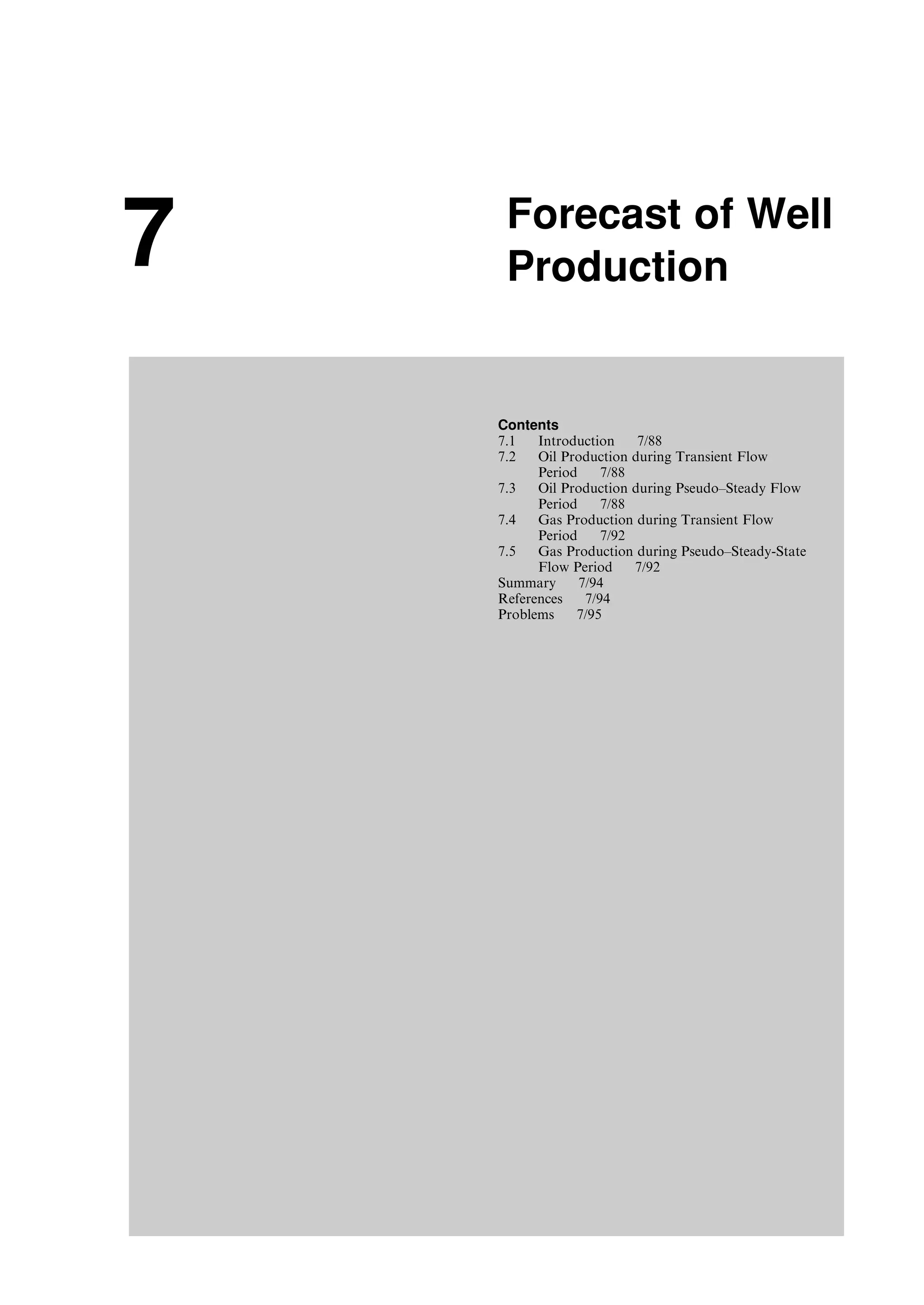 7 Forecast of Well
Production
Contents
7.1 Introduction 7/88
7.2 Oil Production during Transient Flow
Period 7/88
7.3 Oil Production during Pseudo–Steady Flow
Period 7/88
7.4 Gas Production during Transient Flow
Period 7/92
7.5 Gas Production during Pseudo–Steady-State
Flow Period 7/92
Summary 7/94
References 7/94
Problems 7/95
Guo, Boyun / Computer Assited Petroleum Production Engg 0750682701_chap07 Final Proof page 87 3.1.2007 8:47pm Compositor Name: SJoearun
 