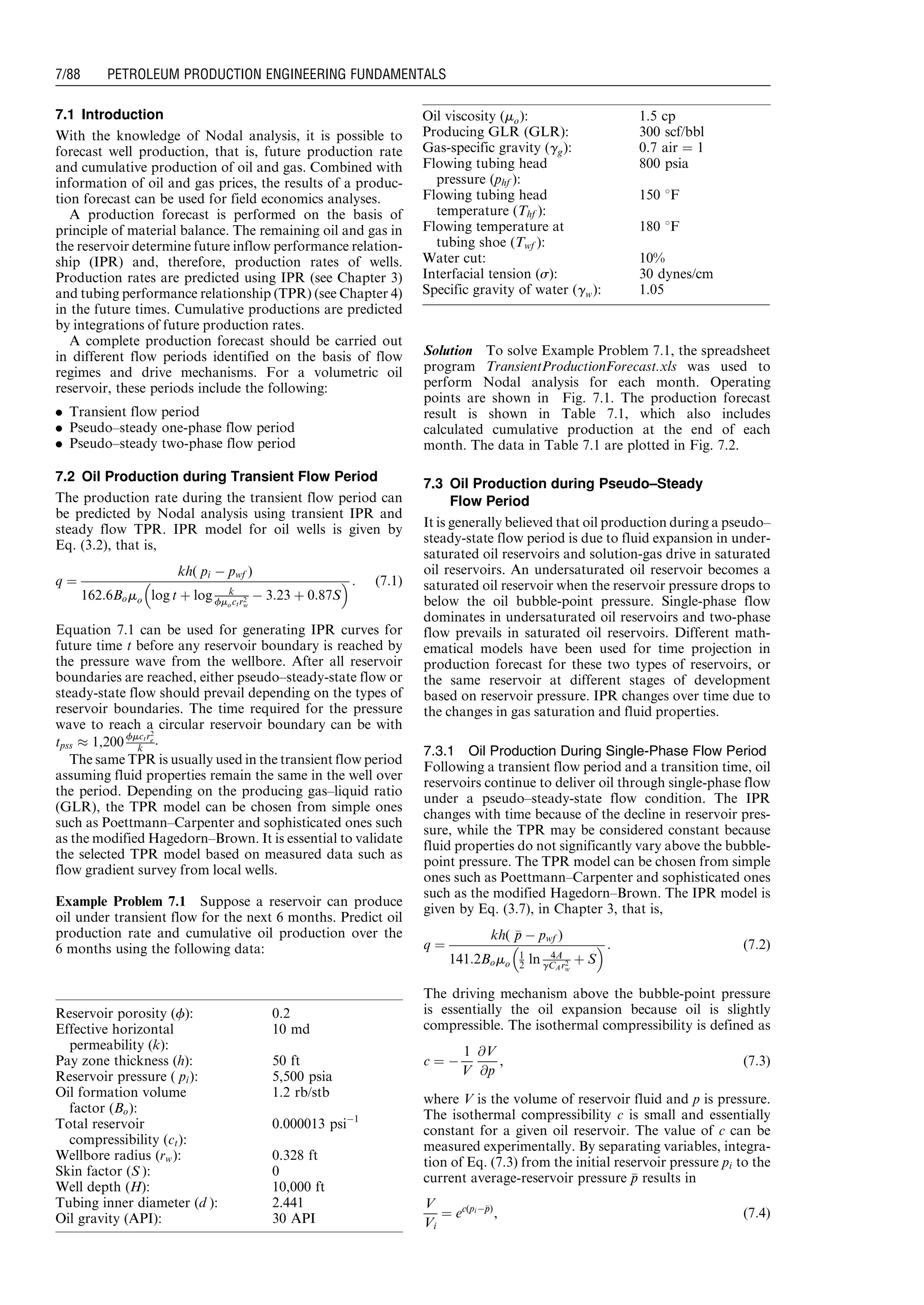 7.1 Introduction
With the knowledge of Nodal analysis, it is possible to
forecast well production, that is, future production rate
and cumulative production of oil and gas. Combined with
information of oil and gas prices, the results of a produc-
tion forecast can be used for field economics analyses.
A production forecast is performed on the basis of
principle of material balance. The remaining oil and gas in
the reservoir determine future inflow performance relation-
ship (IPR) and, therefore, production rates of wells.
Production rates are predicted using IPR (see Chapter 3)
and tubing performance relationship (TPR) (see Chapter 4)
in the future times. Cumulative productions are predicted
by integrations of future production rates.
A complete production forecast should be carried out
in different flow periods identified on the basis of flow
regimes and drive mechanisms. For a volumetric oil
reservoir, these periods include the following:
. Transient flow period
. Pseudo–steady one-phase flow period
. Pseudo–steady two-phase flow period
7.2 Oil Production during Transient Flow Period
The production rate during the transient flow period can
be predicted by Nodal analysis using transient IPR and
steady flow TPR. IPR model for oil wells is given by
Eq. (3.2), that is,
q ¼
kh( pi À pwf )
162:6Bomo log t þ log k
fmoctr2
w
À 3:23 þ 0:87S
  : (7:1)
Equation 7.1 can be used for generating IPR curves for
future time t before any reservoir boundary is reached by
the pressure wave from the wellbore. After all reservoir
boundaries are reached, either pseudo–steady-state flow or
steady-state flow should prevail depending on the types of
reservoir boundaries. The time required for the pressure
wave to reach a circular reservoir boundary can be with
tpss % 1,200 fmctr2
e
k
.
The same TPR is usually used in the transient flow period
assuming fluid properties remain the same in the well over
the period. Depending on the producing gas–liquid ratio
(GLR), the TPR model can be chosen from simple ones
such as Poettmann–Carpenter and sophisticated ones such
as the modified Hagedorn–Brown. It is essential to validate
the selected TPR model based on measured data such as
flow gradient survey from local wells.
Example Problem 7.1 Suppose a reservoir can produce
oil under transient flow for the next 6 months. Predict oil
production rate and cumulative oil production over the
6 months using the following data:
Solution To solve Example Problem 7.1, the spreadsheet
program TransientProductionForecast.xls was used to
perform Nodal analysis for each month. Operating
points are shown in Fig. 7.1. The production forecast
result is shown in Table 7.1, which also includes
calculated cumulative production at the end of each
month. The data in Table 7.1 are plotted in Fig. 7.2.
7.3 Oil Production during Pseudo–Steady
Flow Period
It is generally believed that oil production during a pseudo–
steady-state flow period is due to fluid expansion in under-
saturated oil reservoirs and solution-gas drive in saturated
oil reservoirs. An undersaturated oil reservoir becomes a
saturated oil reservoir when the reservoir pressure drops to
below the oil bubble-point pressure. Single-phase flow
dominates in undersaturated oil reservoirs and two-phase
flow prevails in saturated oil reservoirs. Different math-
ematical models have been used for time projection in
production forecast for these two types of reservoirs, or
the same reservoir at different stages of development
based on reservoir pressure. IPR changes over time due to
the changes in gas saturation and fluid properties.
7.3.1 Oil Production During Single-Phase Flow Period
Following a transient flow period and a transition time, oil
reservoirs continue to deliver oil through single-phase flow
under a pseudo–steady-state flow condition. The IPR
changes with time because of the decline in reservoir pres-
sure, while the TPR may be considered constant because
fluid properties do not significantly vary above the bubble-
point pressure. The TPR model can be chosen from simple
ones such as Poettmann–Carpenter and sophisticated ones
such as the modified Hagedorn–Brown. The IPR model is
given by Eq. (3.7), in Chapter 3, that is,
q ¼
kh( pp À pwf )
141:2Bomo
1
2 ln 4A
gCAr2
w
þ S
  : (7:2)
The driving mechanism above the bubble-point pressure
is essentially the oil expansion because oil is slightly
compressible. The isothermal compressibility is defined as
c ¼ À
1
V
@V
@p
, (7:3)
where V is the volume of reservoir fluid and p is pressure.
The isothermal compressibility c is small and essentially
constant for a given oil reservoir. The value of c can be
measured experimentally. By separating variables, integra-
tion of Eq. (7.3) from the initial reservoir pressure pi to the
current average-reservoir pressure pp results in
V
Vi
¼ ec(piÀpp)
, (7:4)
Reservoir porosity (f): 0.2
Effective horizontal
permeability (k):
10 md
Pay zone thickness (h): 50 ft
Reservoir pressure ( pi): 5,500 psia
Oil formation volume
factor (Bo):
1.2 rb/stb
Total reservoir
compressibility (ct):
0.000013 psiÀ1
Wellbore radius (rw): 0.328 ft
Skin factor (S ): 0
Well depth (H): 10,000 ft
Tubing inner diameter (d ): 2.441
Oil gravity (API): 30 API
Oil viscosity (mo): 1.5 cp
Producing GLR (GLR): 300 scf/bbl
Gas-specific gravity (gg): 0.7 air ¼ 1
Flowing tubing head
pressure (phf ):
800 psia
Flowing tubing head
temperature (Thf ):
150 8F
Flowing temperature at
tubing shoe (Twf ):
180 8F
Water cut: 10%
Interfacial tension (s): 30 dynes/cm
Specific gravity of water (gw): 1.05
Guo, Boyun / Computer Assited Petroleum Production Engg 0750682701_chap07 Final Proof page 88 3.1.2007 8:47pm Compositor Name: SJoearun
7/88 PETROLEUM PRODUCTION ENGINEERING FUNDAMENTALS
 