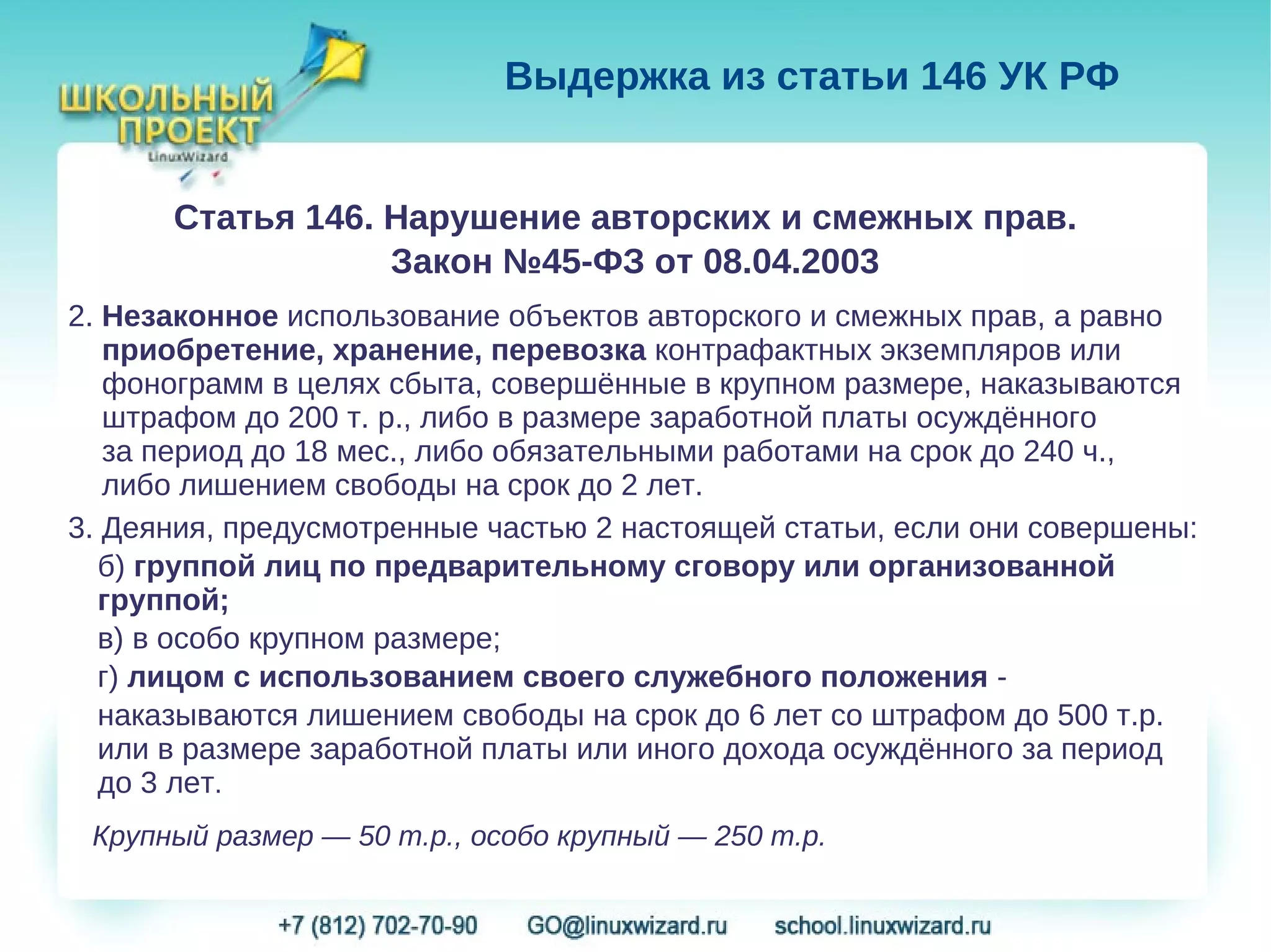 Выдержка из статьи 146 УК РФ


      Статья 146. Нарушение авторских и смежных прав.
                  Закон №45-ФЗ от 08.04.2003
2. Незаконное использование объектов авторского и смежных прав, а равно
   приобретение, хранение, перевозка контрафактных экземпляров или
   фонограмм в целях сбыта, совершённые в крупном размере, наказываются
   штрафом до 200 т. р., либо в размере заработной платы осуждённого
   за период до 18 мес., либо обязательными работами на срок до 240 ч.,
   либо лишением свободы на срок до 2 лет.
3. Деяния, предусмотренные частью 2 настоящей статьи, если они совершены:
  б) группой лиц по предварительному сговору или организованной
  группой;
  в) в особо крупном размере;
  г) лицом с использованием своего служебного положения -
  наказываются лишением свободы на срок до 6 лет со штрафом до 500 т.р.
  или в размере заработной платы или иного дохода осуждённого за период
  до 3 лет.
 Крупный размер — 50 т.р., особо крупный — 250 т.р.
 
