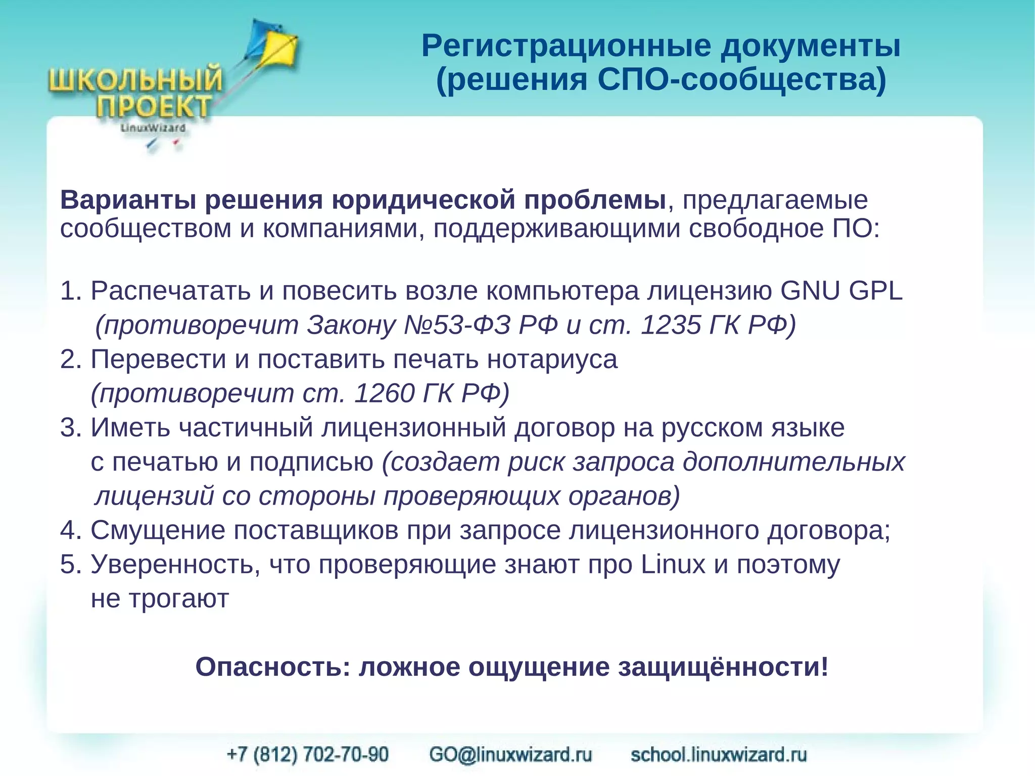 Регистрационные документы
                          (решения СПО-сообщества)


Варианты решения юридической проблемы, предлагаемые
сообществом и компаниями, поддерживающими свободное ПО:

1. Распечатать и повесить возле компьютера лицензию GNU GPL
    (противоречит Закону №53-ФЗ РФ и ст. 1235 ГК РФ)
2. Перевести и поставить печать нотариуса
   (противоречит ст. 1260 ГК РФ)
3. Иметь частичный лицензионный договор на русском языке
   с печатью и подписью (создает риск запроса дополнительных
    лицензий со стороны проверяющих органов)
4. Смущение поставщиков при запросе лицензионного договора;
5. Уверенность, что проверяющие знают про Linux и поэтому
   не трогают

         Опасность: ложное ощущение защищённости!
 