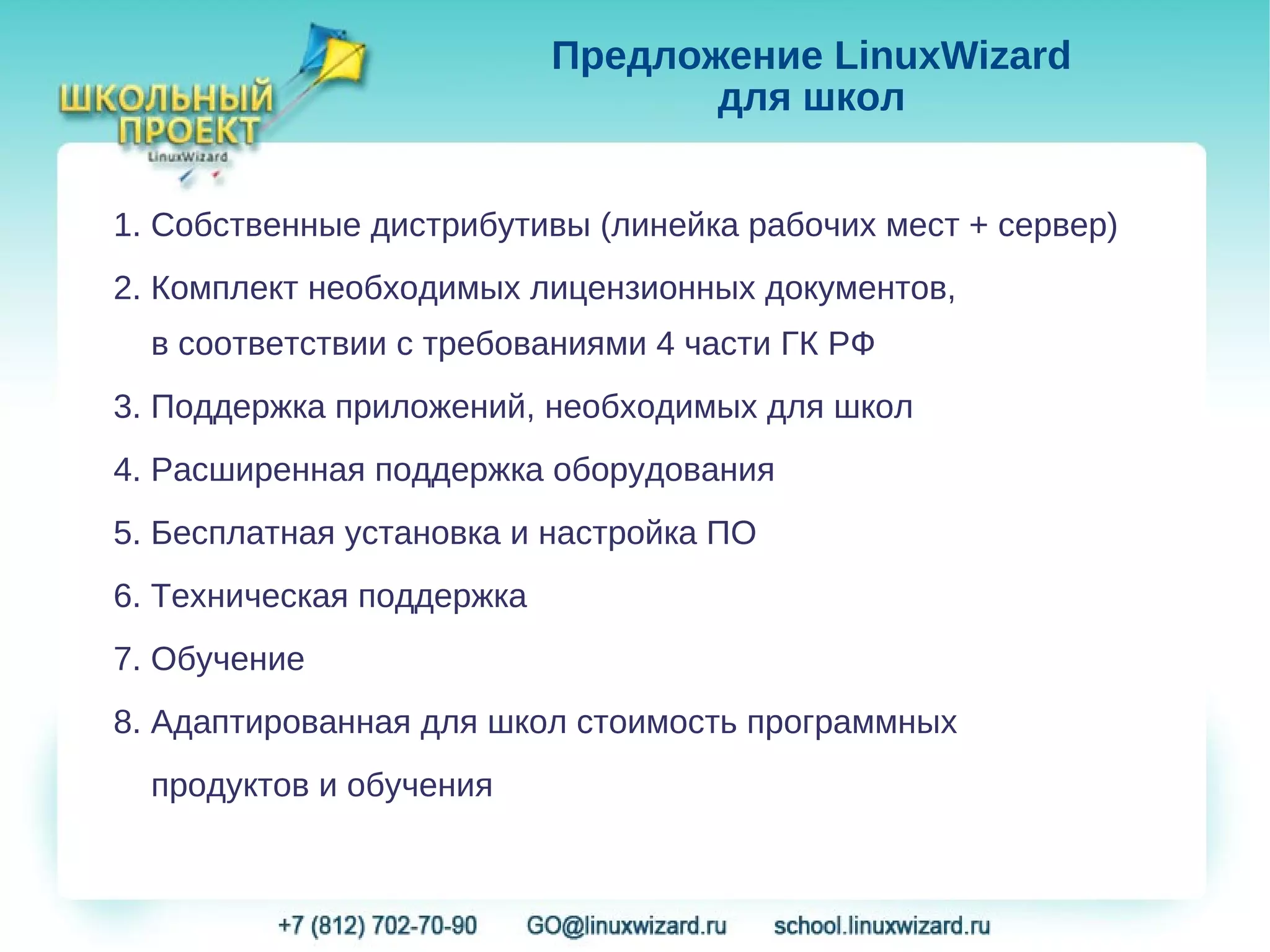 Предложение LinuxWizard
                                  для школ


1. Собственные дистрибутивы (линейка рабочих мест + сервер)
2. Комплект необходимых лицензионных документов,
  в соответствии с требованиями 4 части ГК РФ
3. Поддержка приложений, необходимых для школ
4. Расширенная поддержка оборудования
5. Бесплатная установка и настройка ПО
6. Техническая поддержка
7. Обучение
8. Адаптированная для школ стоимость программных
  продуктов и обучения
 