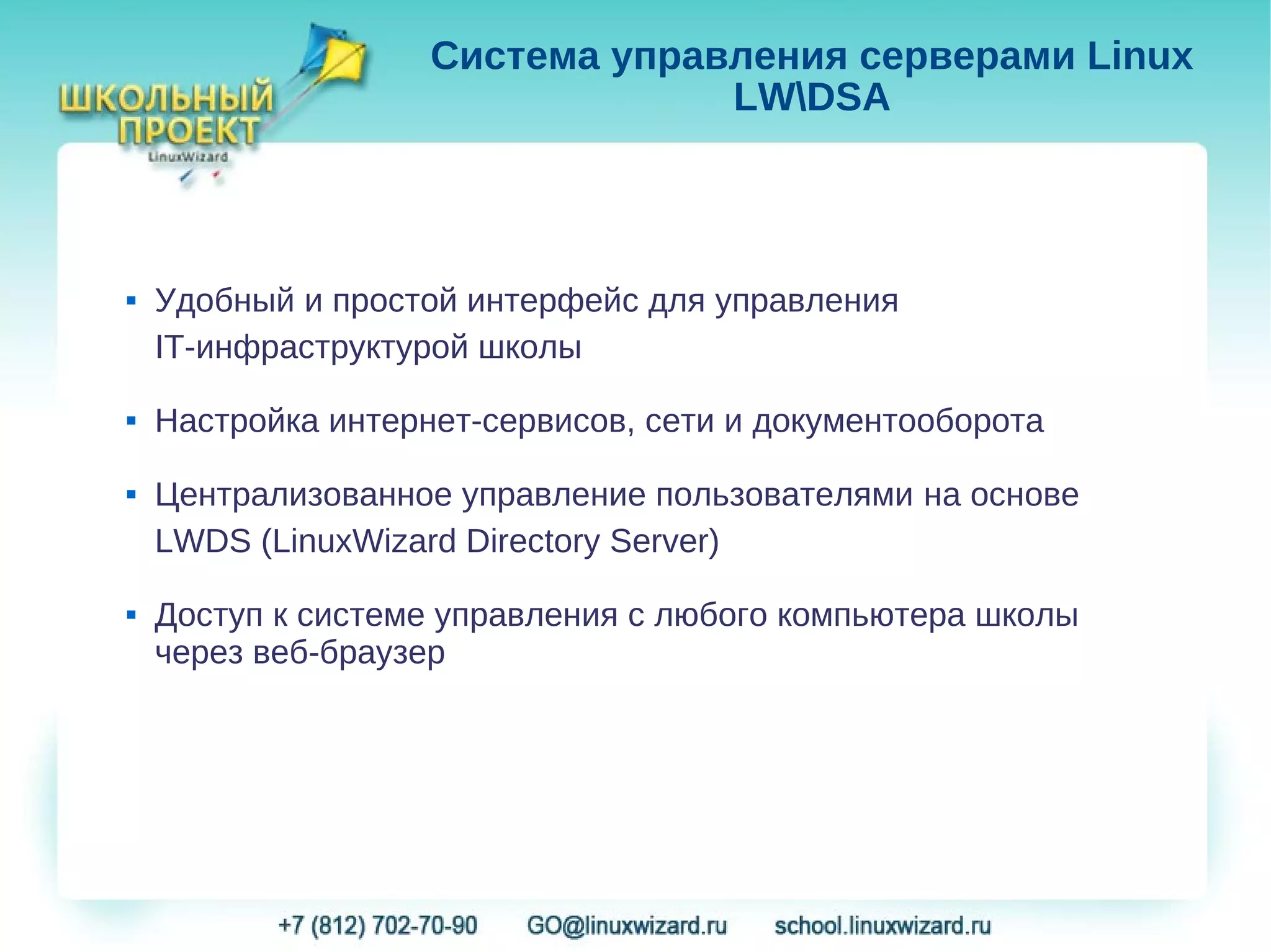Система управления серверами Linux
                                 LWDSA



   Удобный и простой интерфейс для управления
    IT-инфраструктурой школы
   Настройка интернет-сервисов, сети и документооборота
   Централизованное управление пользователями на основе
    LWDS (LinuxWizard Directory Server)
   Доступ к системе управления с любого компьютера школы
    через веб-браузер
 