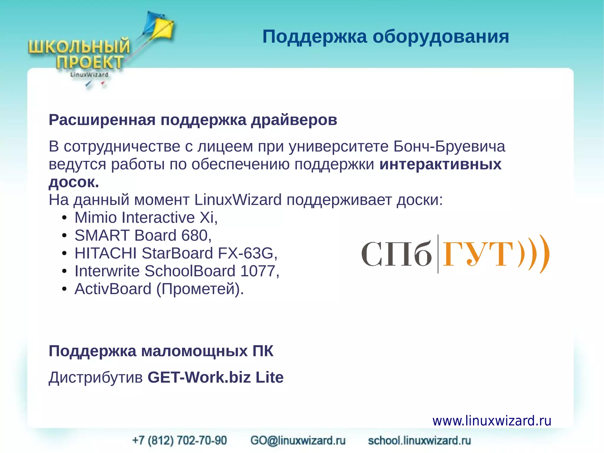 Поддержка оборудования



Расширенная поддержка драйверов
В сотрудничестве с лицеем при университете Бонч-Бруевича
ведутся работы по обеспечению поддержки интерактивных
досок.
На данный момент LinuxWizard поддерживает доски:
  ● Mimio Interactive Xi,

  ● SMART Board 680,

  ● HITACHI StarBoard FX-63G,

  ● Interwrite SchoolBoard 1077,

  ● ActivBoard (Прометей).




Поддержка маломощных ПК
Дистрибутив GET-Work.biz Lite

                                               www.linuxwizard.ru
 
