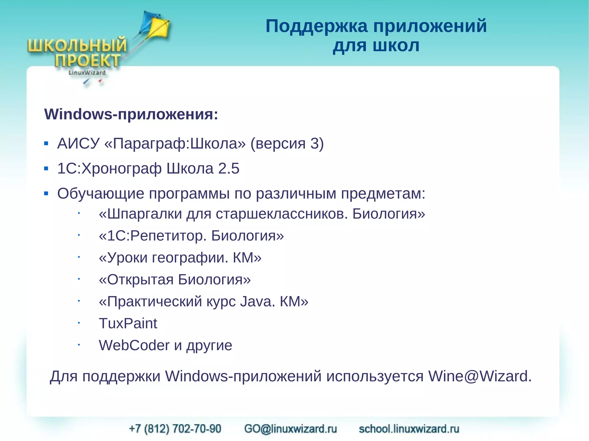 Поддержка приложений
                                    для школ


Windows-приложения:
   АИСУ «Параграф:Школа» (версия 3)
   1С:Хронограф Школа 2.5
   Обучающие программы по различным предметам:
      •  «Шпаргалки для старшеклассников. Биология»
      •  «1С:Репетитор. Биология»
      •  «Уроки географии. КМ»
      •  «Открытая Биология»
      •  «Практический курс Java. КМ»
      •  TuxPaint
      •  WebCoder и другие

    Для поддержки Windows-приложений используется Wine@Wizard.
 