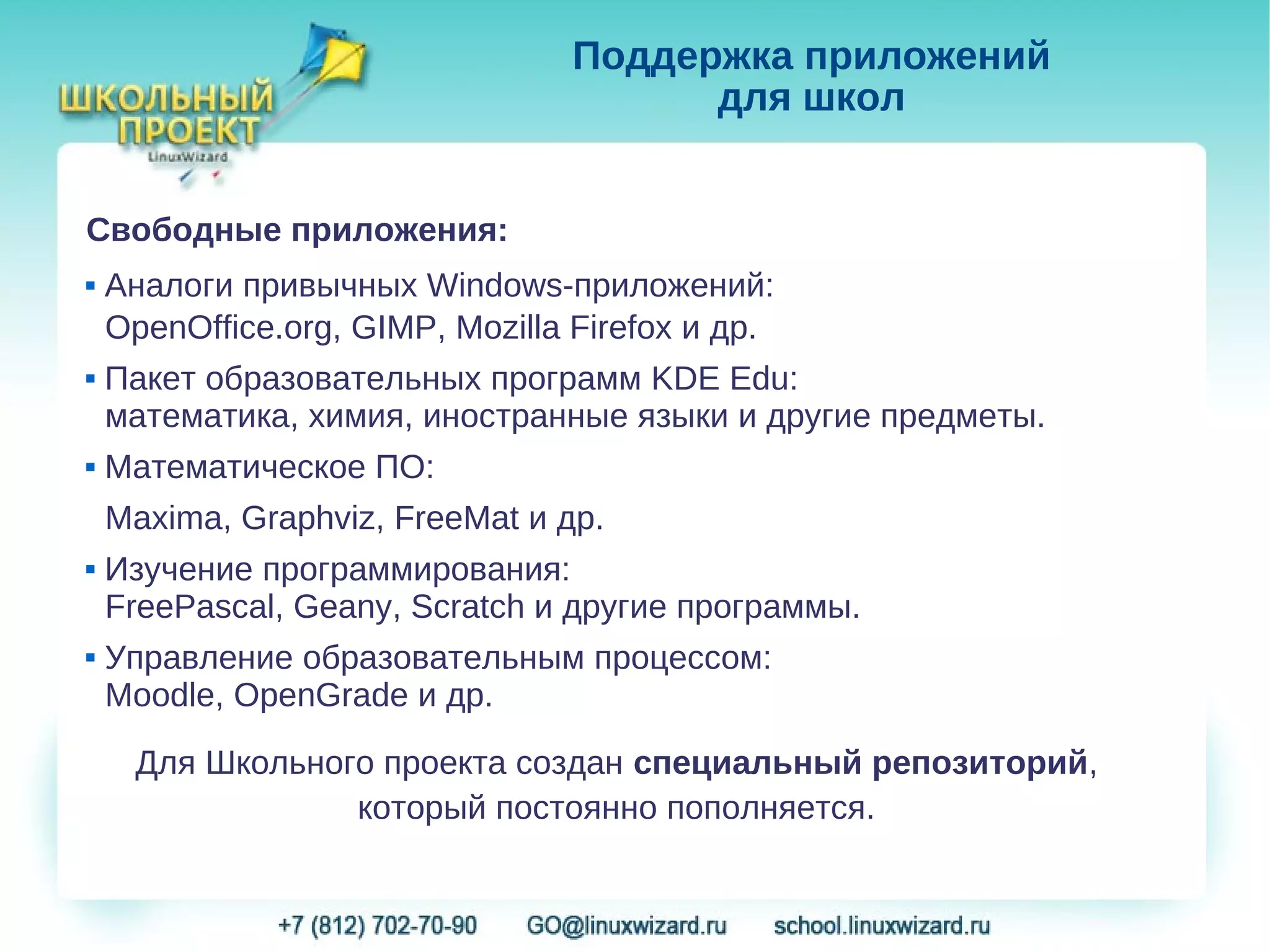 Поддержка приложений
                                        для школ


Свободные приложения:
   Аналоги привычных Windows-приложений:
    OpenOffice.org, GIMP, Mozilla Firefox и др.
   Пакет образовательных программ KDE Edu:
    математика, химия, иностранные языки и другие предметы.
   Математическое ПО:
    Maxima, Graphviz, FreeMat и др.
   Изучение программирования:
    FreePascal, Geany, Scratch и другие программы.
   Управление образовательным процессом:
    Moodle, OpenGrade и др.

     Для Школьного проекта создан специальный репозиторий,
                 который постоянно пополняется.
 