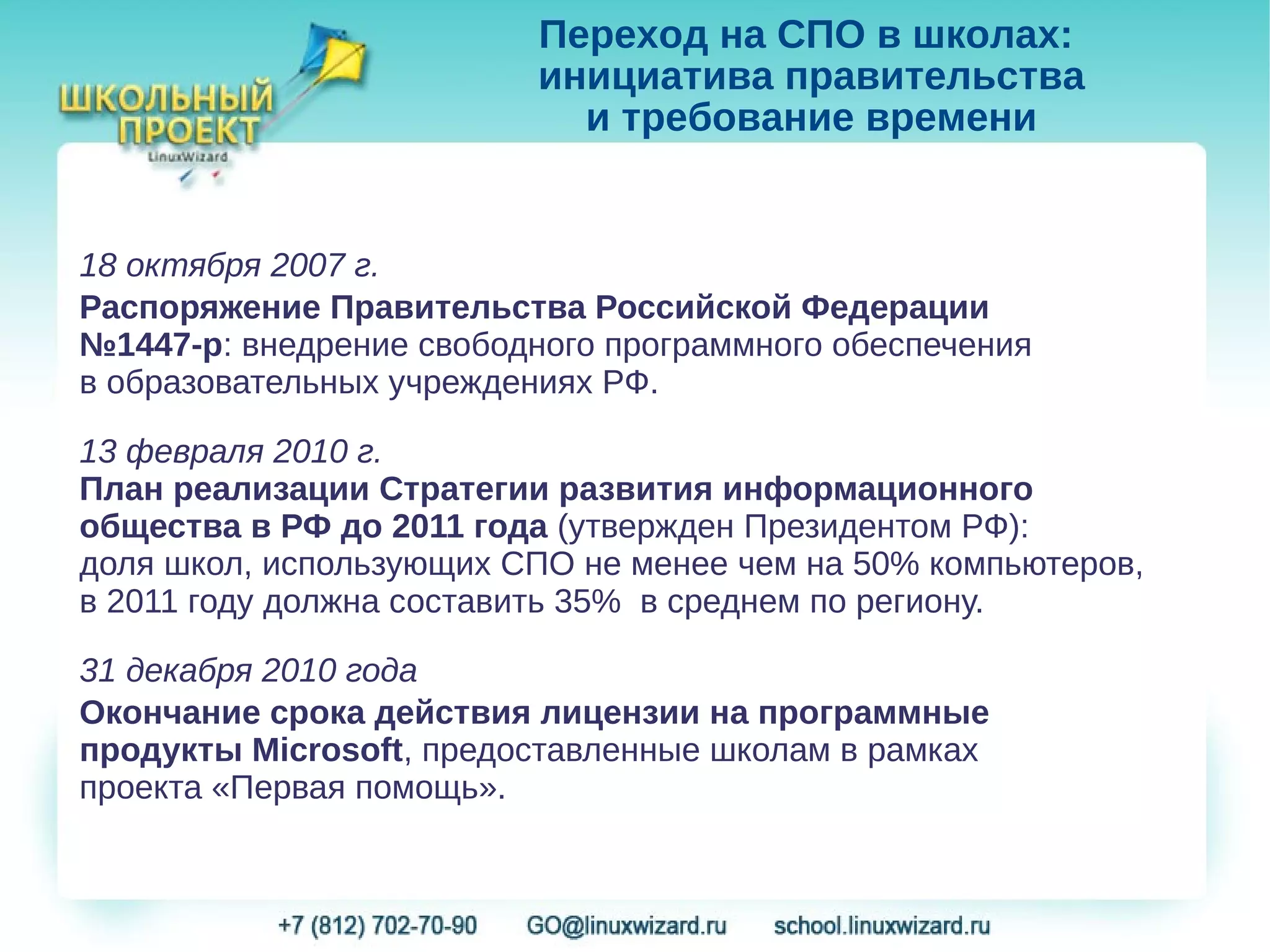 Переход на СПО в школах:
                         инициатива правительства
                           и требование времени


18 октября 2007 г.
Распоряжение Правительства Российской Федерации
№1447-р: внедрение свободного программного обеспечения
в образовательных учреждениях РФ.

13 февраля 2010 г.
План реализации Стратегии развития информационного
общества в РФ до 2011 года (утвержден Президентом РФ):
доля школ, использующих СПО не менее чем на 50% компьютеров,
в 2011 году должна составить 35% в среднем по региону.

31 декабря 2010 года
Окончание срока действия лицензии на программные
продукты Microsoft, предоставленные школам в рамках
проекта «Первая помощь».
 