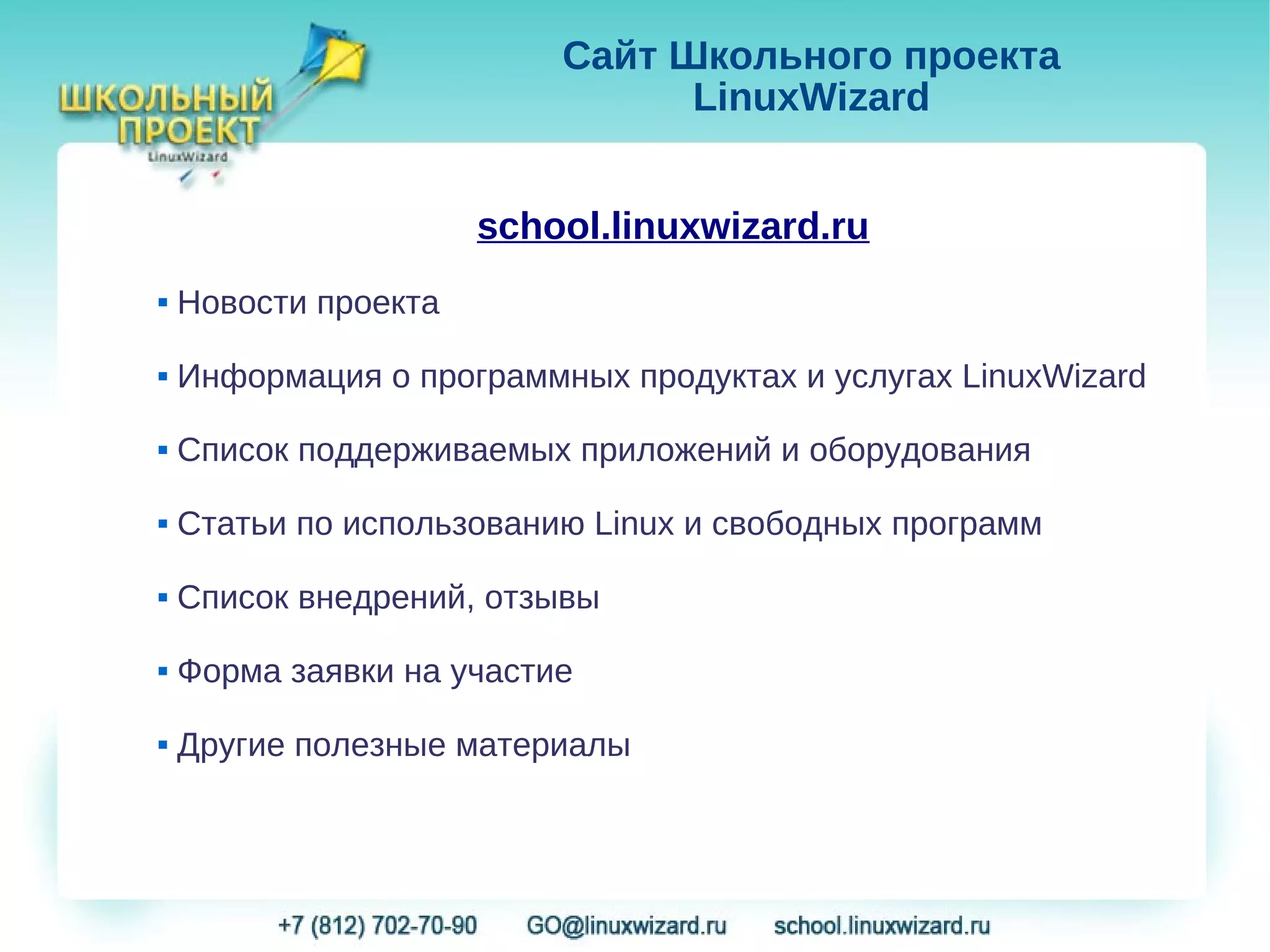 Сайт Школьного проекта
                                LinuxWizard


                      school.linuxwizard.ru
   Новости проекта
   Информация о программных продуктах и услугах LinuxWizard
   Список поддерживаемых приложений и оборудования
   Статьи по использованию Linux и свободных программ
   Список внедрений, отзывы
   Форма заявки на участие
   Другие полезные материалы
 